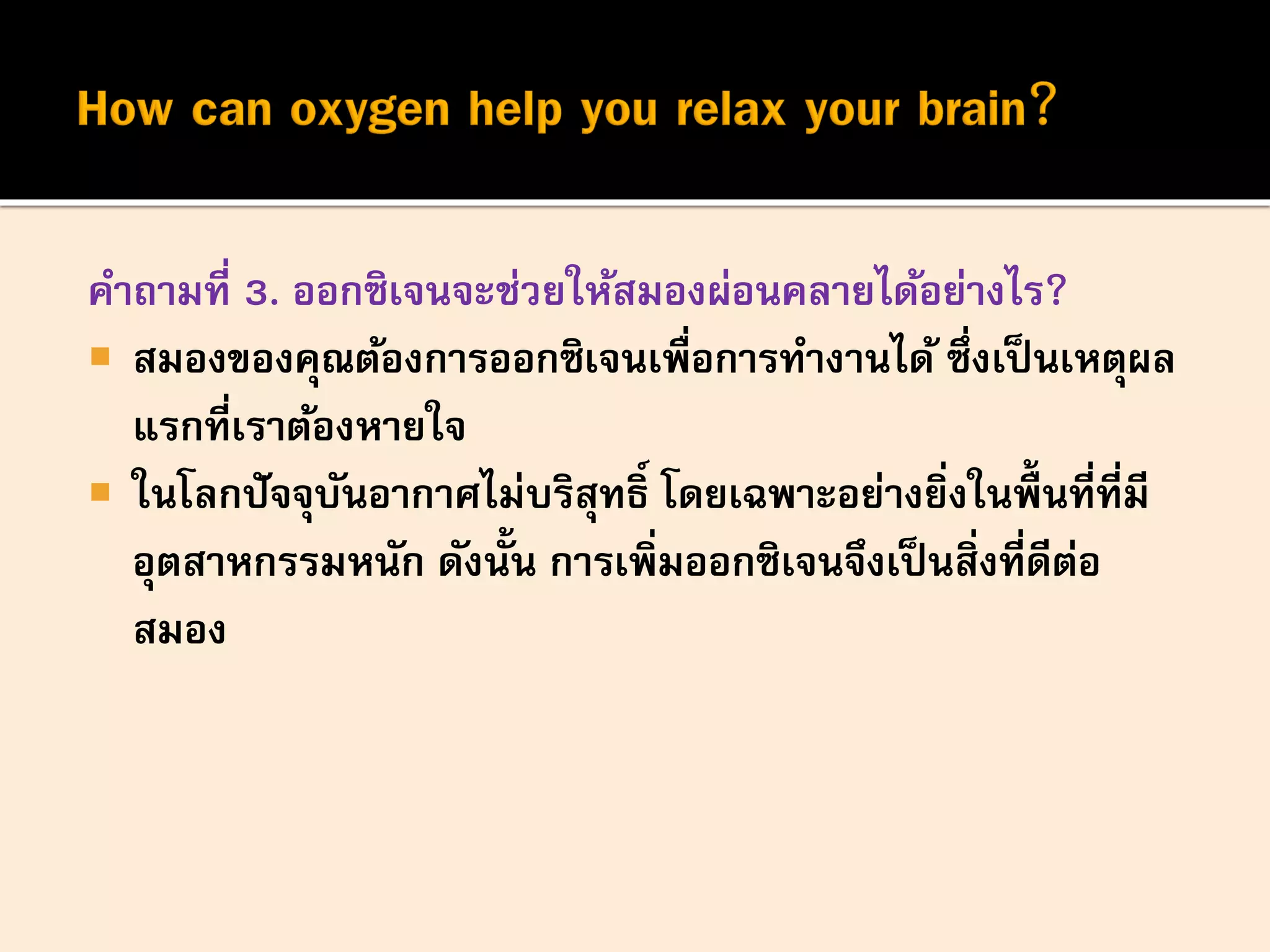 คาถามที่ 3. ออกซิเจนจะช่วยให้สมองผ่อนคลายได้อย่างไร?
 สมองของคุณต้องการออกซิเจนเพื่อการทางานได้ ซึ่งเป็นเหตุผล
แรกที่เราต้องหายใจ
 ในโลกปัจจุบันอากาศไม่บริสุทธิ์ โดยเฉพาะอย่างยิ่งในพื้นที่ที่มี
อุตสาหกรรมหนัก ดังนั้น การเพิ่มออกซิเจนจึงเป็นสิ่งที่ดีต่อ
สมอง
 
