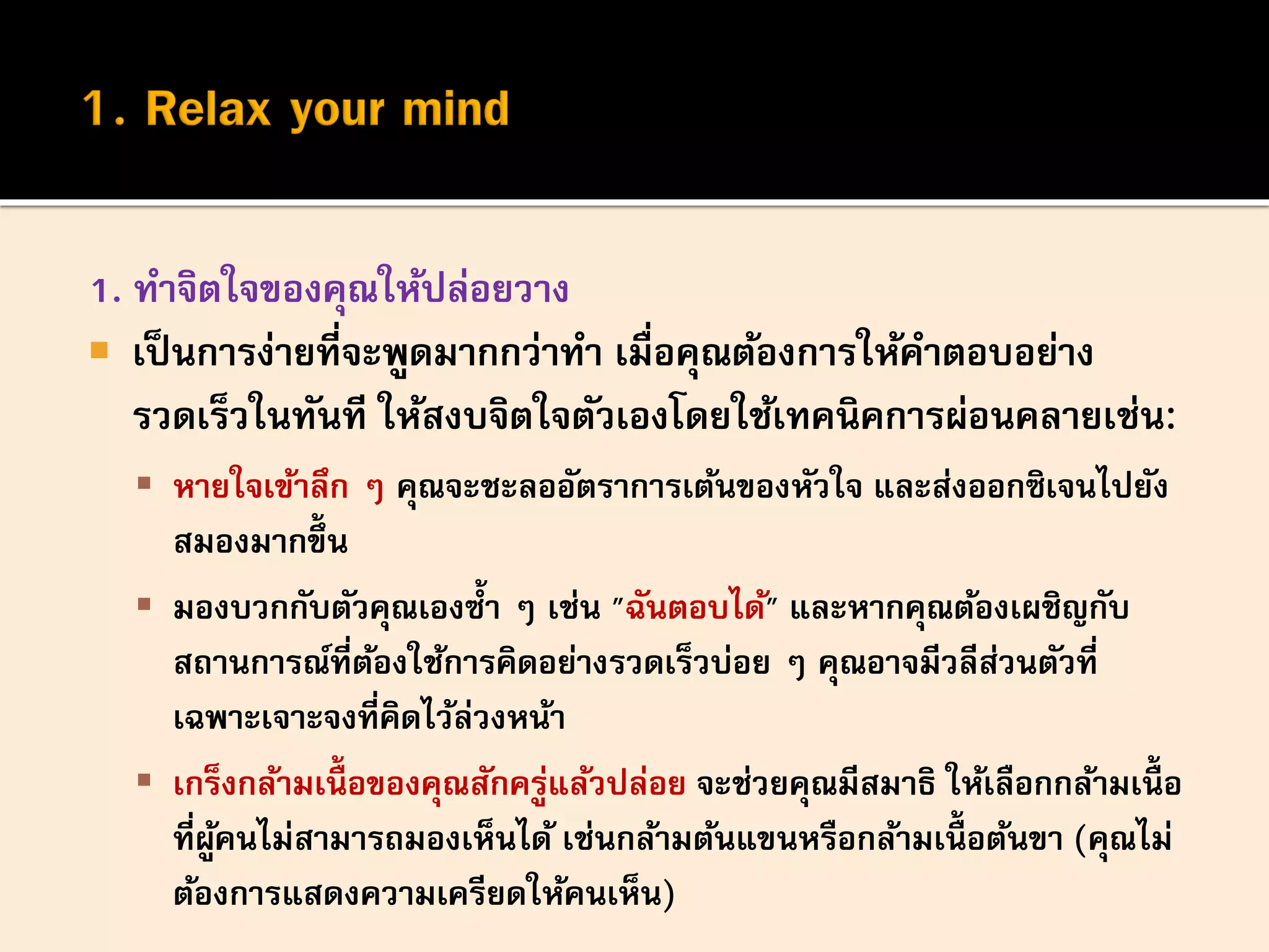1. ทาจิตใจของคุณให้ปล่อยวาง
 เป็นการง่ายที่จะพูดมากกว่าทา เมื่อคุณต้องการให้คาตอบอย่าง
รวดเร็วในทันที ให้สงบจิตใจตัวเองโดยใช้เทคนิคการผ่อนคลายเช่น:
 หายใจเข้าลึก ๆ คุณจะชะลออัตราการเต้นของหัวใจ และส่งออกซิเจนไปยัง
สมองมากขึ้น
 มองบวกกับตัวคุณเองซ้า ๆ เช่น "ฉันตอบได้" และหากคุณต้องเผชิญกับ
สถานการณ์ที่ต้องใช้การคิดอย่างรวดเร็วบ่อย ๆ คุณอาจมีวลีส่วนตัวที่
เฉพาะเจาะจงที่คิดไว้ล่วงหน้า
 เกร็งกล้ามเนื้ อของคุณสักครู่แล้วปล่อย จะช่วยคุณมีสมาธิ ให้เลือกกล้ามเนื้ อ
ที่ผู้คนไม่สามารถมองเห็นได้ เช่นกล้ามต้นแขนหรือกล้ามเนื้ อต้นขา (คุณไม่
ต้องการแสดงความเครียดให้คนเห็น)
 