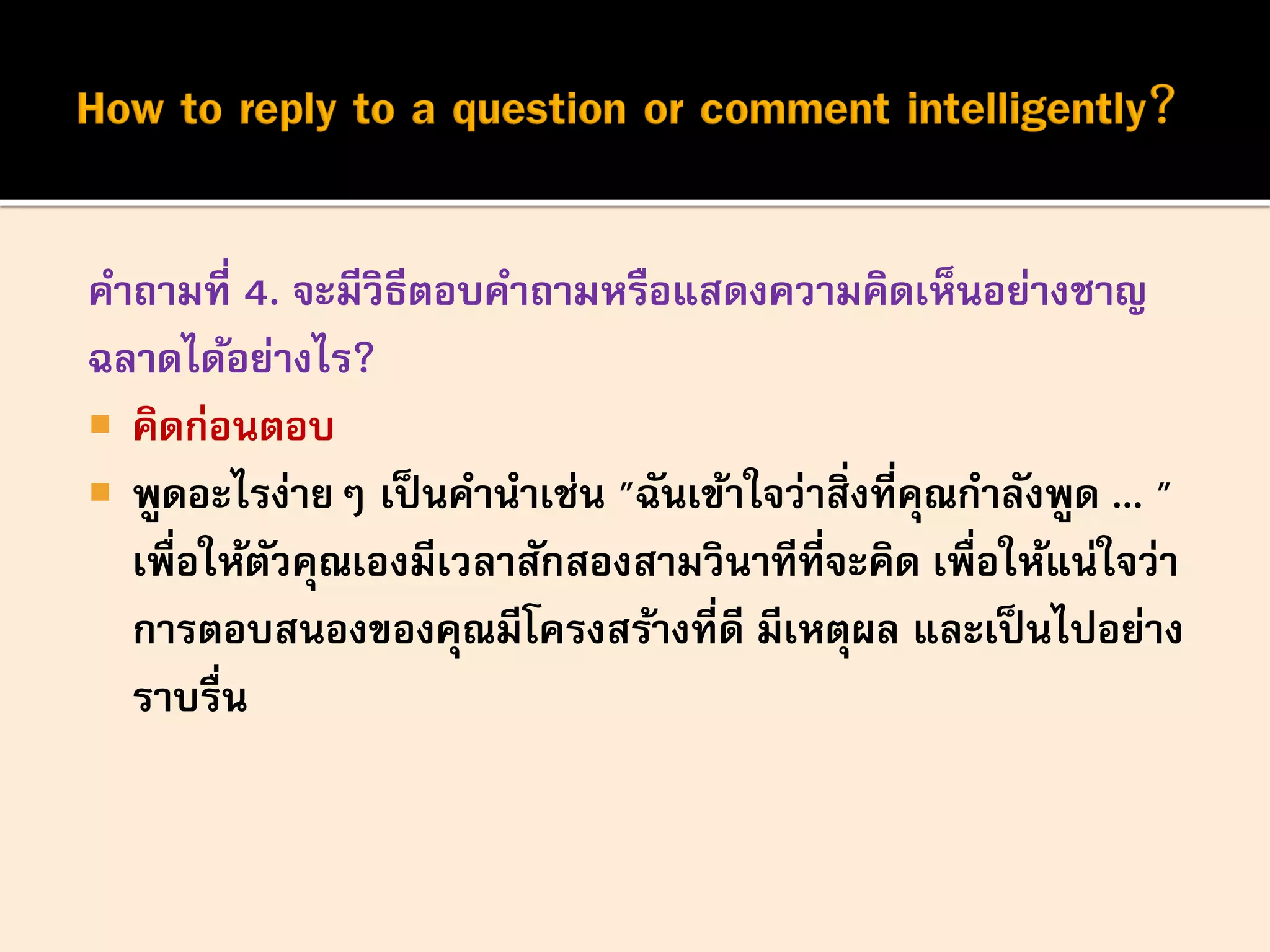 คาถามที่ 4. จะมีวิธีตอบคาถามหรือแสดงความคิดเห็นอย่างชาญ
ฉลาดได้อย่างไร?
 คิดก่อนตอบ
 พูดอะไรง่ายๆ เป็นคานาเช่น "ฉันเข้าใจว่าสิ่งที่คุณกาลังพูด ... "
เพื่อให้ตัวคุณเองมีเวลาสักสองสามวินาทีที่จะคิด เพื่อให้แน่ใจว่า
การตอบสนองของคุณมีโครงสร้างที่ดี มีเหตุผล และเป็นไปอย่าง
ราบรื่น
 