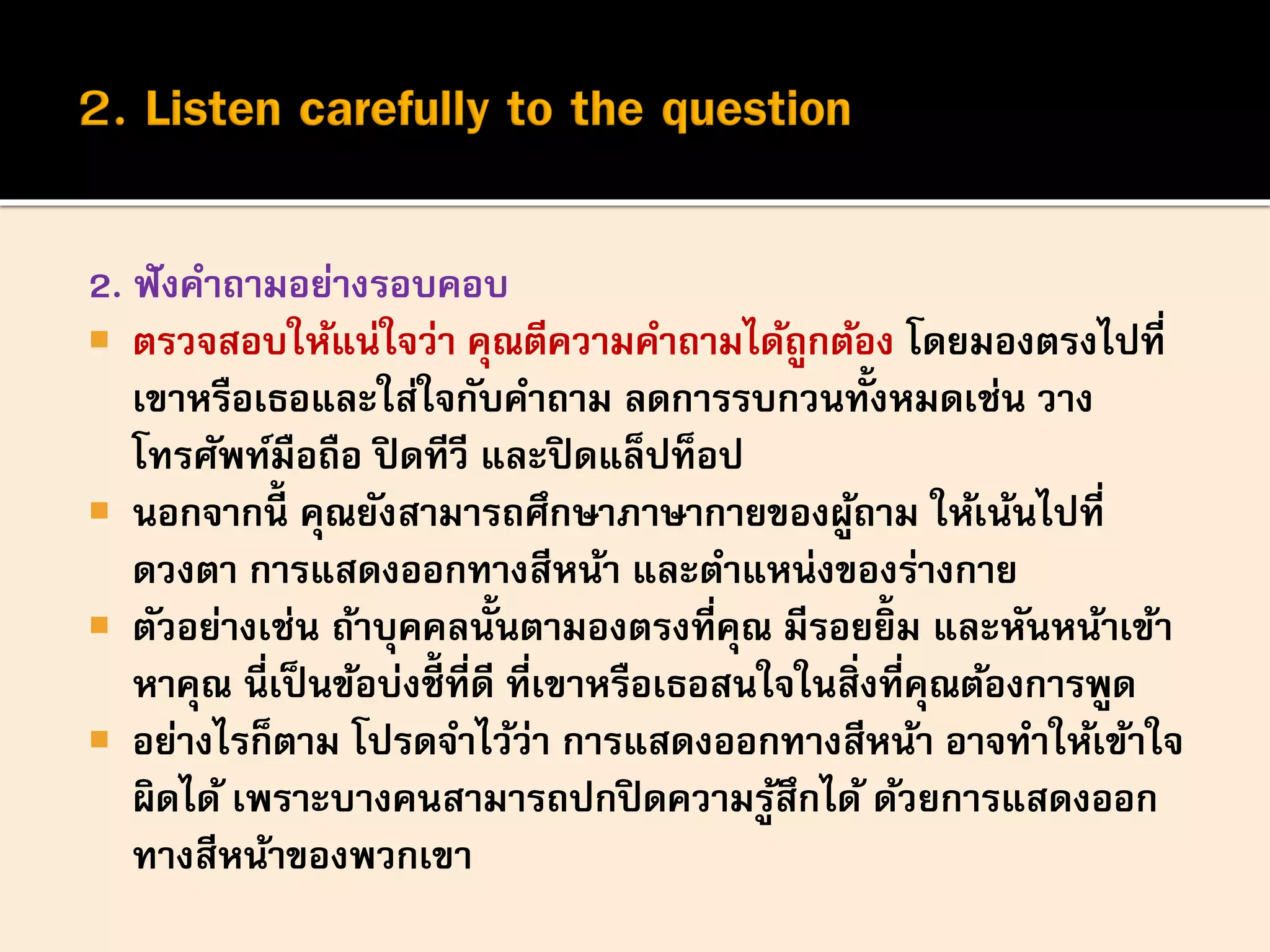 2. ฟังคาถามอย่างรอบคอบ
 ตรวจสอบให้แน่ใจว่า คุณตีความคาถามได้ถูกต้อง โดยมองตรงไปที่
เขาหรือเธอและใส่ใจกับคาถาม ลดการรบกวนทั้งหมดเช่น วาง
โทรศัพท์มือถือ ปิดทีวี และปิดแล็ปท็อป
 นอกจากนี้ คุณยังสามารถศึกษาภาษากายของผู้ถาม ให้เน้นไปที่
ดวงตา การแสดงออกทางสีหน้า และตาแหน่งของร่างกาย
 ตัวอย่างเช่น ถ้าบุคคลนั้นตามองตรงที่คุณ มีรอยยิ้ม และหันหน้าเข้า
หาคุณ นี่เป็นข้อบ่งชี้ที่ดี ที่เขาหรือเธอสนใจในสิ่งที่คุณต้องการพูด
 อย่างไรก็ตาม โปรดจาไว้ว่า การแสดงออกทางสีหน้า อาจทาให้เข้าใจ
ผิดได้ เพราะบางคนสามารถปกปิดความรู้สึกได้ ด้วยการแสดงออก
ทางสีหน้าของพวกเขา
 