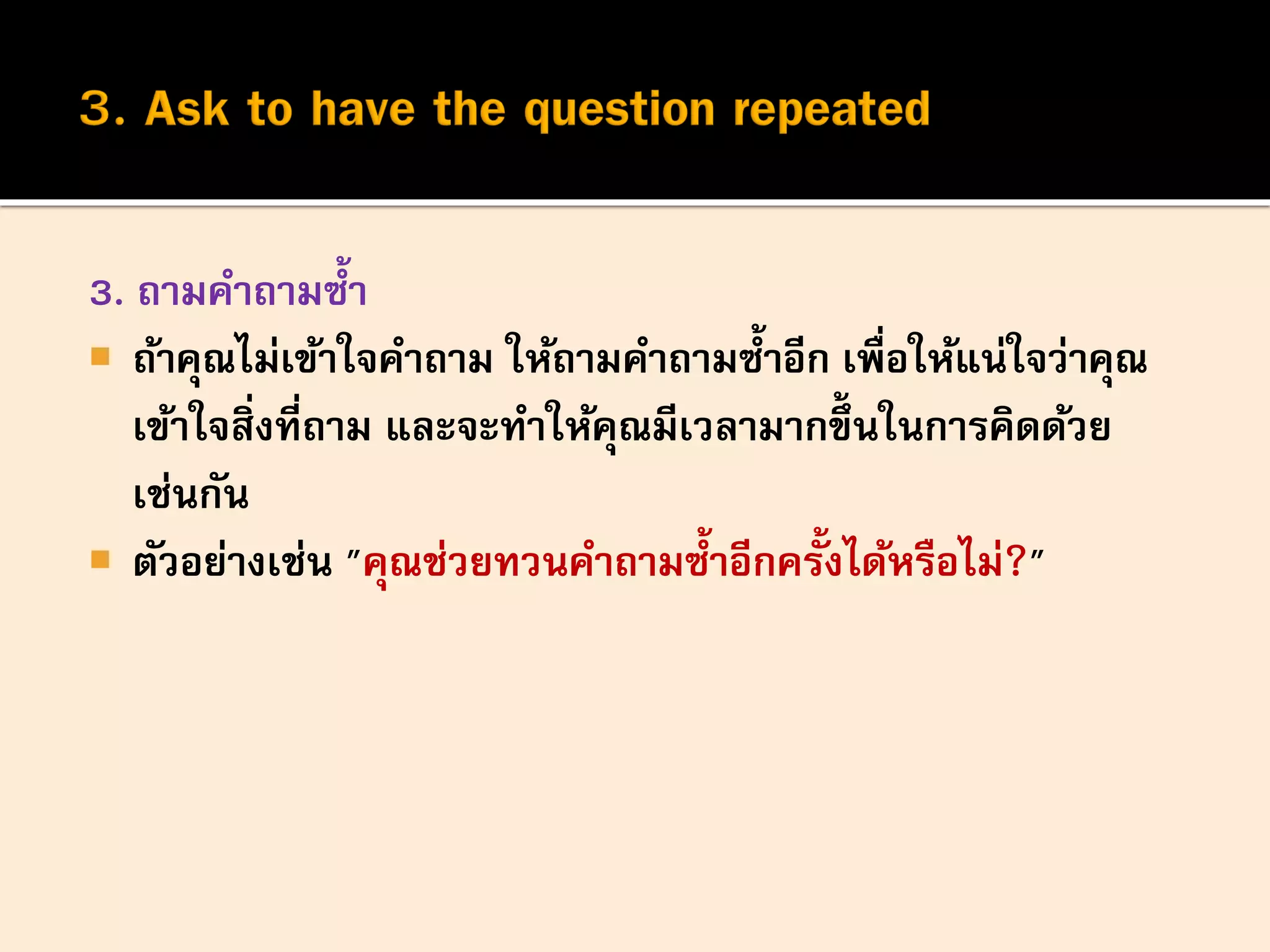 3. ถามคาถามซ้า
 ถ้าคุณไม่เข้าใจคาถาม ให้ถามคาถามซ้าอีก เพื่อให้แน่ใจว่าคุณ
เข้าใจสิ่งที่ถาม และจะทาให้คุณมีเวลามากขึ้นในการคิดด้วย
เช่นกัน
 ตัวอย่างเช่น "คุณช่วยทวนคาถามซ้าอีกครั้งได้หรือไม่?"
 