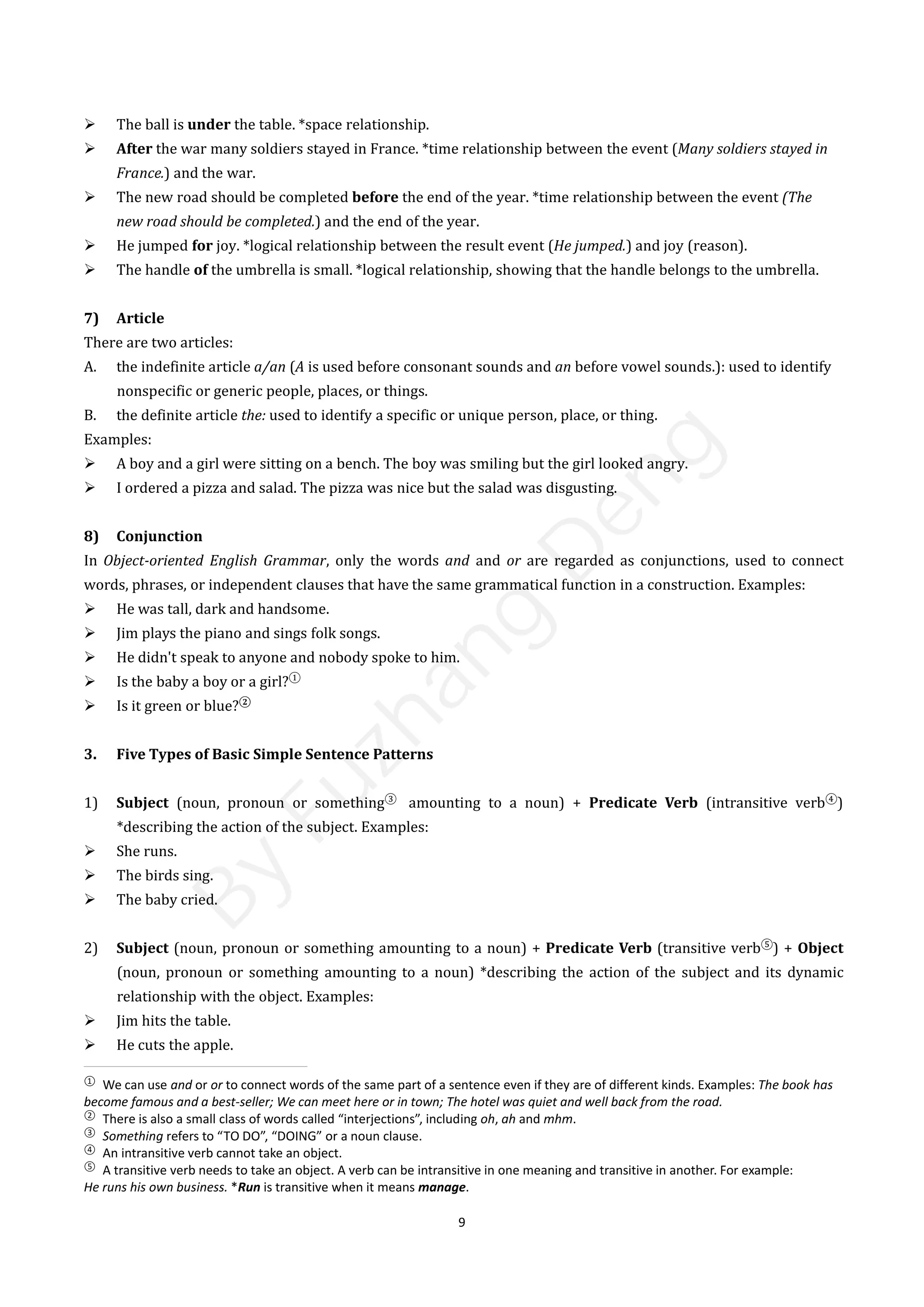 9
 The ball is under the table. *space relationship.
 After the war many soldiers stayed in France. *time relationship between the event (Many soldiers stayed in
France.) and the war.
 The new road should be completed before the end of the year. *time relationship between the event (The
new road should be completed.) and the end of the year.
 He jumped for joy. *logical relationship between the result event (He jumped.) and joy (reason).
 The handle of the umbrella is small. *logical relationship, showing that the handle belongs to the umbrella.
7) Article
There are two articles:
A. the indefinite article a/an (A is used before consonant sounds and an before vowel sounds.): used to identify
nonspecific or generic people, places, or things.
B. the definite article the: used to identify a specific or unique person, place, or thing.
Examples:
 A boy and a girl were sitting on a bench. The boy was smiling but the girl looked angry.
 I ordered a pizza and salad. The pizza was nice but the salad was disgusting.
8) Conjunction
In Object-oriented English Grammar, only the words and and or are regarded as conjunctions, used to connect
words, phrases, or independent clauses that have the same grammatical function in a construction. Examples:
 He was tall, dark and handsome.
 Jim plays the piano and sings folk songs.
 He didn't speak to anyone and nobody spoke to him.
 Is the baby a boy or a girl?①
 Is it green or blue?②
3. Five Types of Basic Simple Sentence Patterns
1) Subject (noun, pronoun or something③
amounting to a noun) + Predicate Verb (intransitive verb④
)
*describing the action of the subject. Examples:
 She runs.
 The birds sing.
 The baby cried.
2) Subject (noun, pronoun or something amounting to a noun) + Predicate Verb (transitive verb⑤
) + Object
(noun, pronoun or something amounting to a noun) *describing the action of the subject and its dynamic
relationship with the object. Examples:
 Jim hits the table.
 He cuts the apple.
①
We can use and or or to connect words of the same part of a sentence even if they are of different kinds. Examples: The book has
become famous and a best-seller; We can meet here or in town; The hotel was quiet and well back from the road.
②
There is also a small class of words called “interjections”, including oh, ah and mhm.
③
Something refers to “TO DO”, “DOING” or a noun clause.
④
An intransitive verb cannot take an object.
⑤
A transitive verb needs to take an object. A verb can be intransitive in one meaning and transitive in another. For example:
He runs his own business. *Run is transitive when it means manage.
B
y
F
u
z
h
a
n
g
D
e
n
g
 