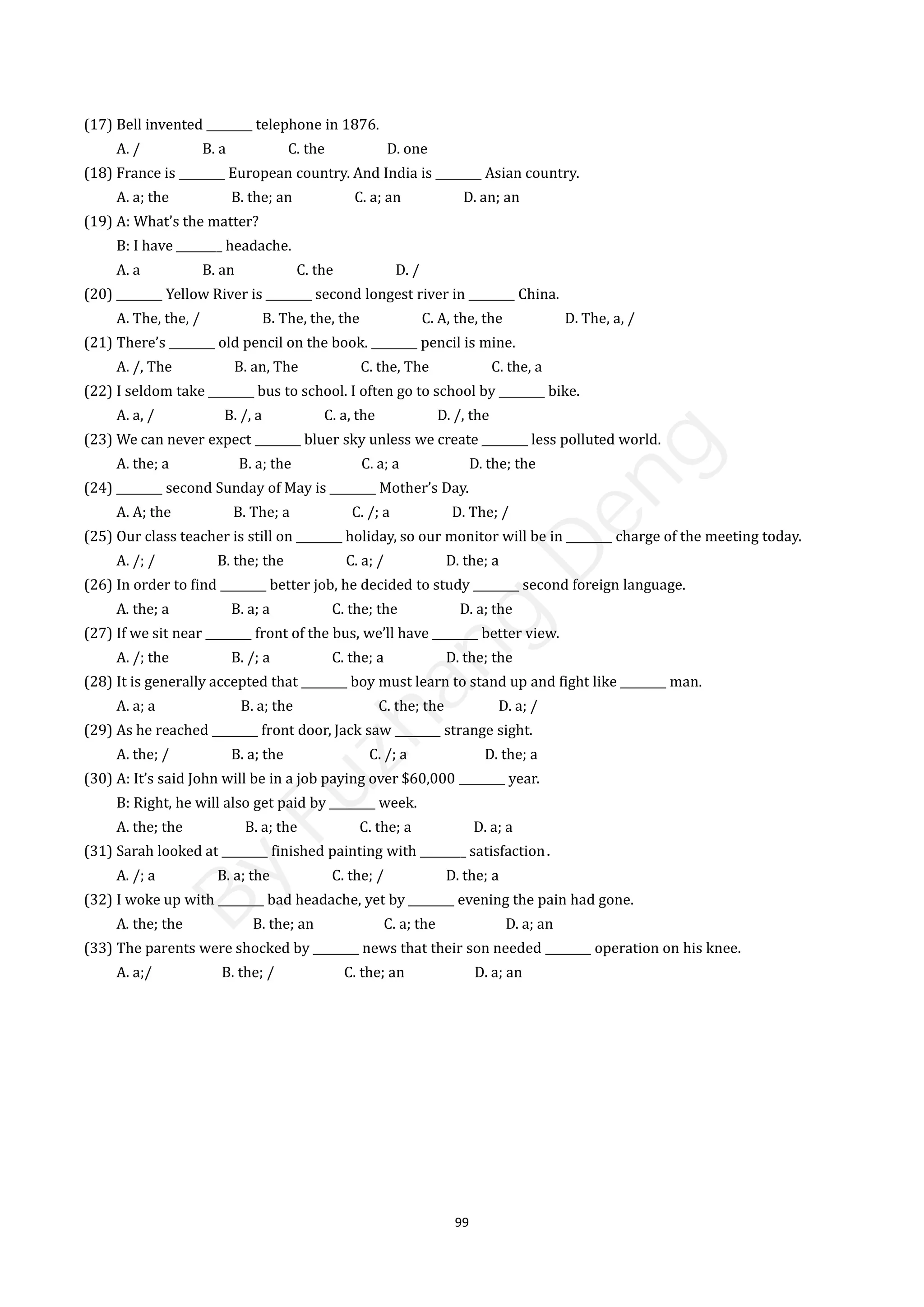 99
(17) Bell invented ________ telephone in 1876.
A. / B. a C. the D. one
(18) France is ________ European country. And India is ________ Asian country.
A. a; the B. the; an C. a; an D. an; an
(19) A: What’s the matter?
B: I have ________ headache.
A. a B. an C. the D. /
(20) ________ Yellow River is ________ second longest river in ________ China.
A. The, the, / B. The, the, the C. A, the, the D. The, a, /
(21) There’s ________ old pencil on the book. ________ pencil is mine.
A. /, The B. an, The C. the, The C. the, a
(22) I seldom take ________ bus to school. I often go to school by ________ bike.
A. a, / B. /, a C. a, the D. /, the
(23) We can never expect ________ bluer sky unless we create ________ less polluted world.
A. the; a B. a; the C. a; a D. the; the
(24) ________ second Sunday of May is ________ Mother’s Day.
A. A; the B. The; a C. /; a D. The; /
(25) Our class teacher is still on ________ holiday, so our monitor will be in ________ charge of the meeting today.
A. /; / B. the; the C. a; / D. the; a
(26) In order to find ________ better job, he decided to study ________ second foreign language.
A. the; a B. a; a C. the; the D. a; the
(27) If we sit near ________ front of the bus, we’ll have ________ better view.
A. /; the B. /; a C. the; a D. the; the
(28) It is generally accepted that ________ boy must learn to stand up and fight like ________ man.
A. a; a B. a; the C. the; the D. a; /
(29) As he reached ________ front door, Jack saw ________ strange sight.
A. the; / B. a; the C. /; a D. the; a
(30) A: It’s said John will be in a job paying over $60,000 ________ year.
B: Right, he will also get paid by ________ week.
A. the; the B. a; the C. the; a D. a; a
(31) Sarah looked at ________ finished painting with ________ satisfaction．
A. /; a B. a; the C. the; / D. the; a
(32) I woke up with ________ bad headache, yet by ________ evening the pain had gone.
A. the; the B. the; an C. a; the D. a; an
(33) The parents were shocked by ________ news that their son needed ________ operation on his knee.
A. a;/ B. the; / C. the; an D. a; an
B
y
F
u
z
h
a
n
g
D
e
n
g
 