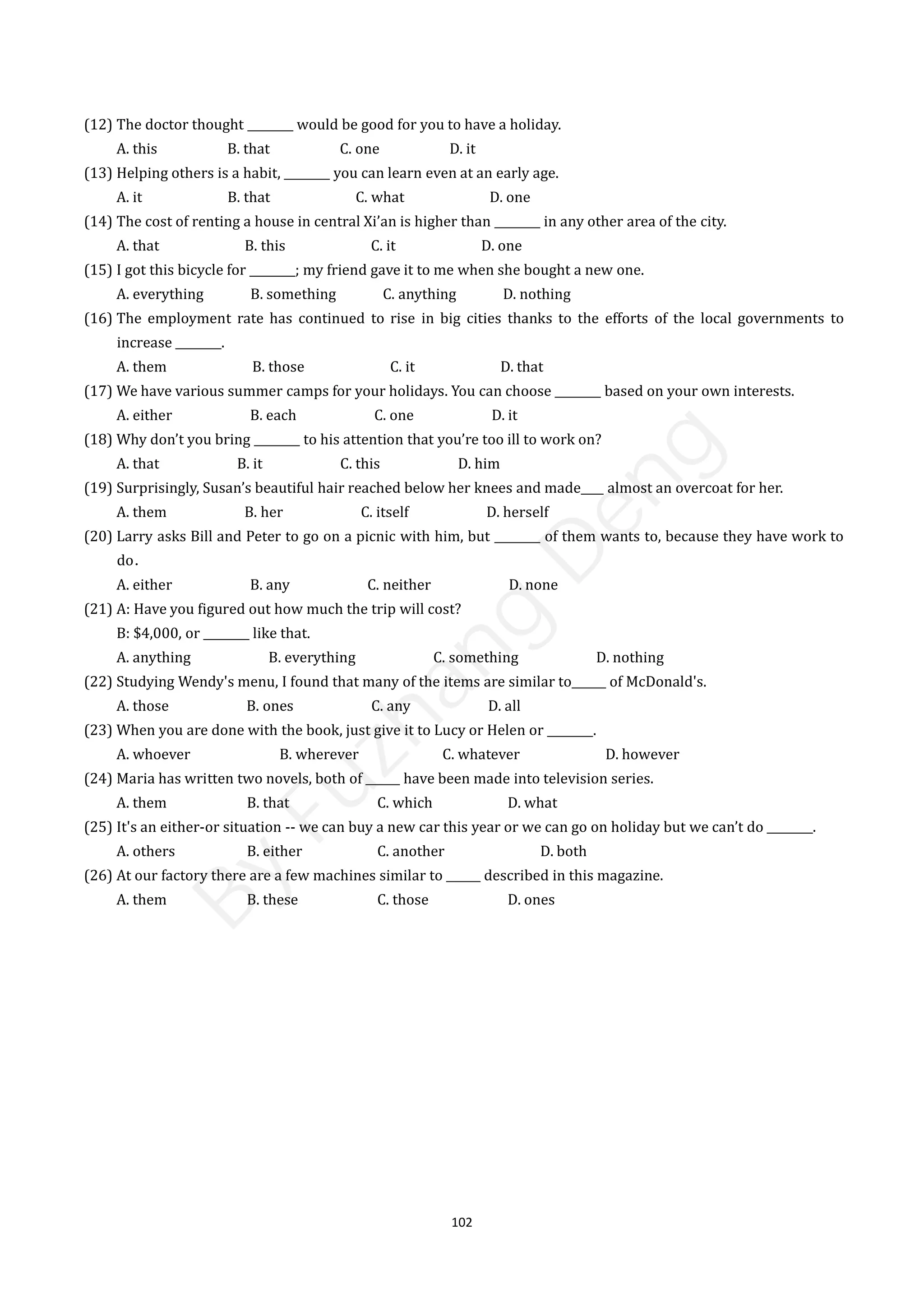 102
(12) The doctor thought ________ would be good for you to have a holiday.
A. this B. that C. one D. it
(13) Helping others is a habit, ________ you can learn even at an early age.
A. it B. that C. what D. one
(14) The cost of renting a house in central Xi’an is higher than ________ in any other area of the city.
A. that B. this C. it D. one
(15) I got this bicycle for ________; my friend gave it to me when she bought a new one.
A. everything B. something C. anything D. nothing
(16) The employment rate has continued to rise in big cities thanks to the efforts of the local governments to
increase ________.
A. them B. those C. it D. that
(17) We have various summer camps for your holidays. You can choose ________ based on your own interests.
A. either B. each C. one D. it
(18) Why don’t you bring ________ to his attention that you’re too ill to work on?
A. that B. it C. this D. him
(19) Surprisingly, Susan’s beautiful hair reached below her knees and made____ almost an overcoat for her.
A. them B. her C. itself D. herself
(20) Larry asks Bill and Peter to go on a picnic with him, but ________ of them wants to, because they have work to
do．
A. either B. any C. neither D. none
(21) A: Have you figured out how much the trip will cost?
B: $4,000, or ________ like that.
A. anything B. everything C. something D. nothing
(22) Studying Wendy's menu, I found that many of the items are similar to______ of McDonald's.
A. those B. ones C. any D. all
(23) When you are done with the book, just give it to Lucy or Helen or ________.
A. whoever B. wherever C. whatever D. however
(24) Maria has written two novels, both of ______ have been made into television series.
A. them B. that C. which D. what
(25) It's an either-or situation -- we can buy a new car this year or we can go on holiday but we can’t do ________.
A. others B. either C. another D. both
(26) At our factory there are a few machines similar to ______ described in this magazine.
A. them B. these C. those D. ones
B
y
F
u
z
h
a
n
g
D
e
n
g
 