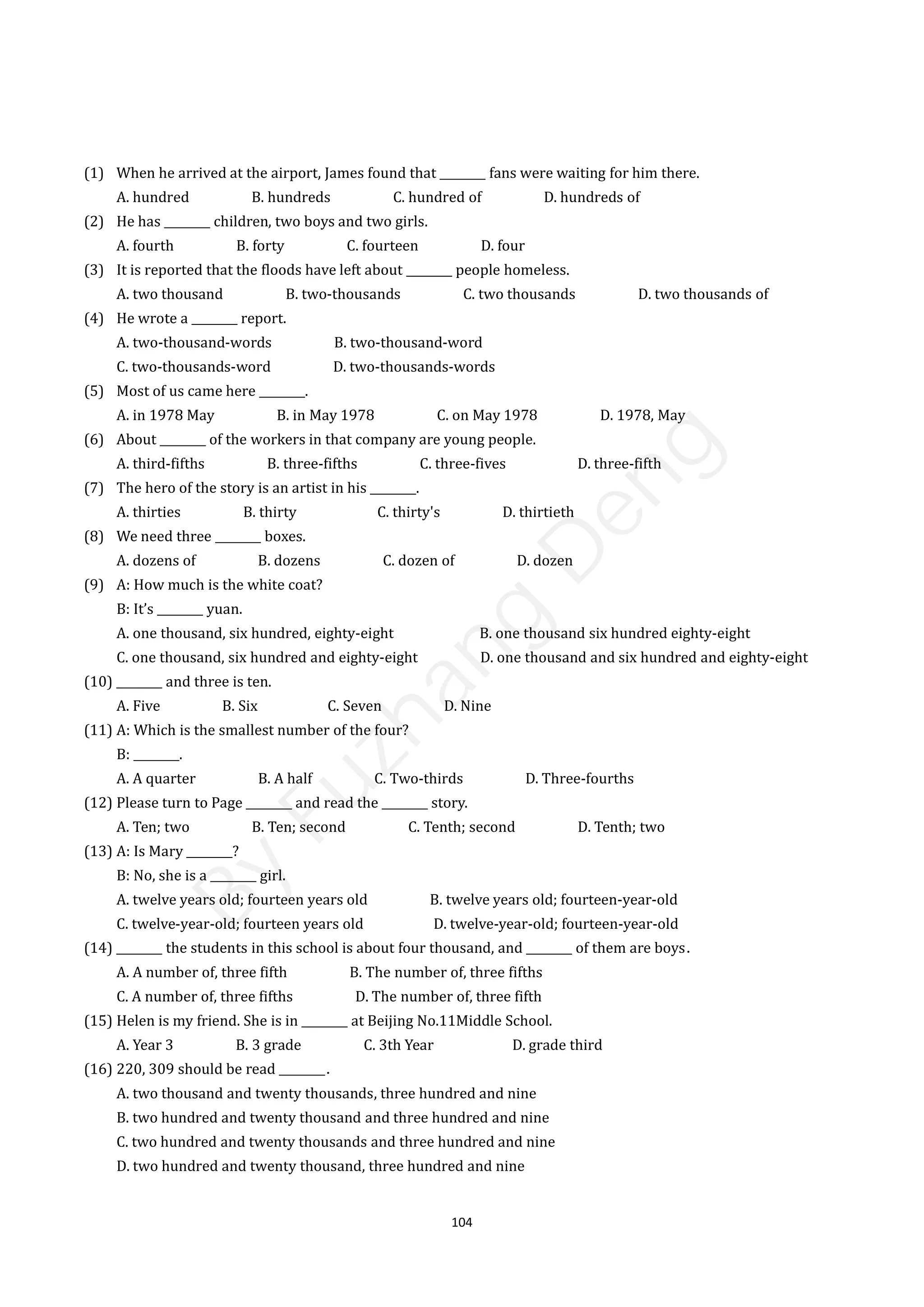 104
(1) When he arrived at the airport, James found that ________ fans were waiting for him there.
A. hundred B. hundreds C. hundred of D. hundreds of
(2) He has ________ children, two boys and two girls.
A. fourth B. forty C. fourteen D. four
(3) It is reported that the floods have left about ________ people homeless.
A. two thousand B. two-thousands C. two thousands D. two thousands of
(4) He wrote a ________ report.
A. two-thousand-words B. two-thousand-word
C. two-thousands-word D. two-thousands-words
(5) Most of us came here ________.
A. in 1978 May B. in May 1978 C. on May 1978 D. 1978, May
(6) About ________ of the workers in that company are young people.
A. third-fifths B. three-fifths C. three-fives D. three-fifth
(7) The hero of the story is an artist in his ________.
A. thirties B. thirty C. thirty's D. thirtieth
(8) We need three ________ boxes.
A. dozens of B. dozens C. dozen of D. dozen
(9) A: How much is the white coat?
B: It’s ________ yuan.
A. one thousand, six hundred, eighty-eight B. one thousand six hundred eighty-eight
C. one thousand, six hundred and eighty-eight D. one thousand and six hundred and eighty-eight
(10) ________ and three is ten.
A. Five B. Six C. Seven D. Nine
(11) A: Which is the smallest number of the four?
B: ________.
A. A quarter B. A half C. Two-thirds D. Three-fourths
(12) Please turn to Page ________ and read the ________ story.
A. Ten; two B. Ten; second C. Tenth; second D. Tenth; two
(13) A: Is Mary ________?
B: No, she is a ________ girl.
A. twelve years old; fourteen years old B. twelve years old; fourteen-year-old
C. twelve-year-old; fourteen years old D. twelve-year-old; fourteen-year-old
(14) ________ the students in this school is about four thousand, and ________ of them are boys．
A. A number of, three fifth B. The number of, three fifths
C. A number of, three fifths D. The number of, three fifth
(15) Helen is my friend. She is in ________ at Beijing No.11Middle School.
A. Year 3 B. 3 grade C. 3th Year D. grade third
(16) 220, 309 should be read ________．
A. two thousand and twenty thousands, three hundred and nine
B. two hundred and twenty thousand and three hundred and nine
C. two hundred and twenty thousands and three hundred and nine
D. two hundred and twenty thousand, three hundred and nine
B
y
F
u
z
h
a
n
g
D
e
n
g
 