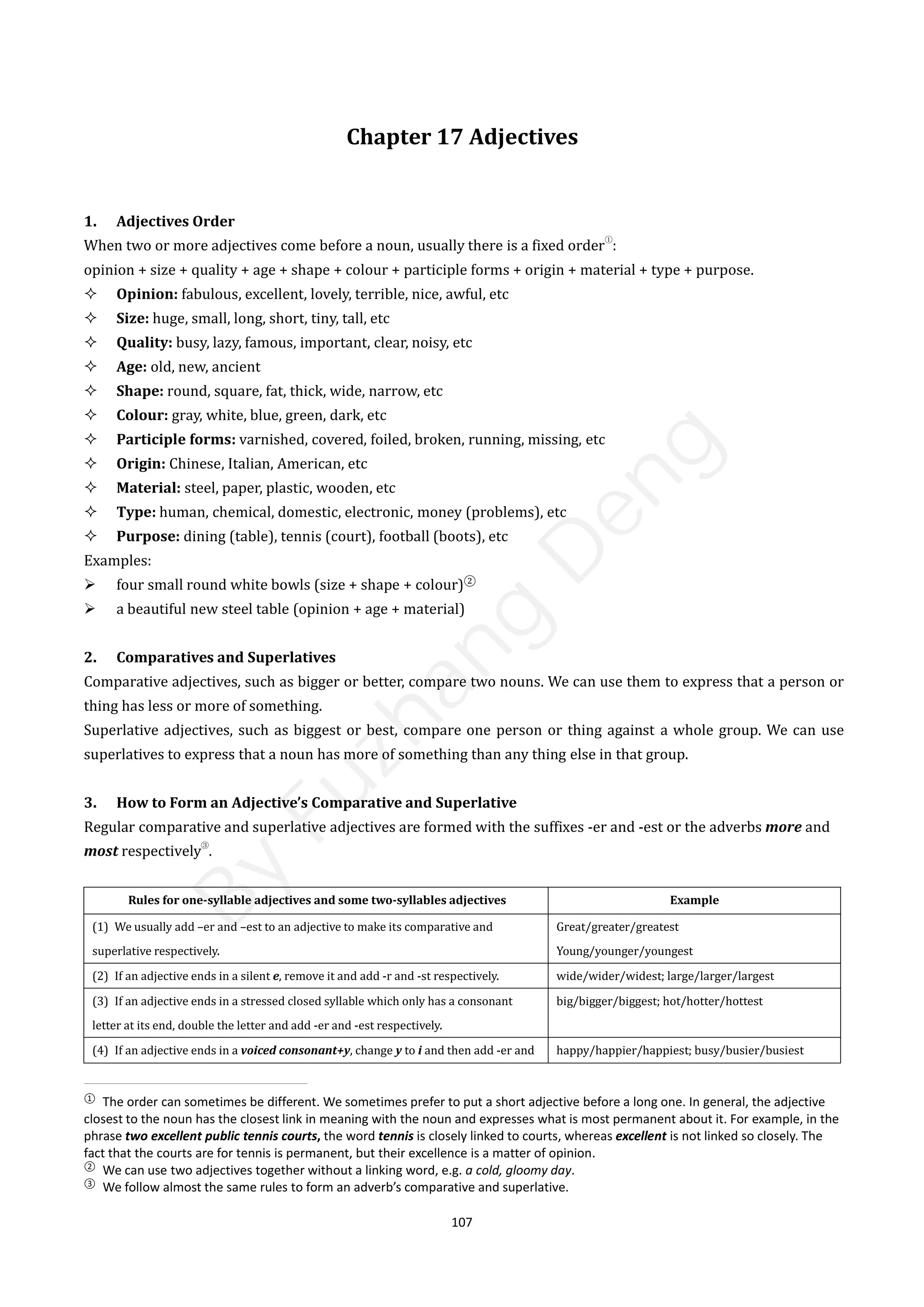 107
Chapter 17 Adjectives
1. Adjectives Order
When two or more adjectives come before a noun, usually there is a fixed order
①
:
opinion + size + quality + age + shape + colour + participle forms + origin + material + type + purpose.
 Opinion: fabulous, excellent, lovely, terrible, nice, awful, etc
 Size: huge, small, long, short, tiny, tall, etc
 Quality: busy, lazy, famous, important, clear, noisy, etc
 Age: old, new, ancient
 Shape: round, square, fat, thick, wide, narrow, etc
 Colour: gray, white, blue, green, dark, etc
 Participle forms: varnished, covered, foiled, broken, running, missing, etc
 Origin: Chinese, Italian, American, etc
 Material: steel, paper, plastic, wooden, etc
 Type: human, chemical, domestic, electronic, money (problems), etc
 Purpose: dining (table), tennis (court), football (boots), etc
Examples:
 four small round white bowls (size + shape + colour)②
 a beautiful new steel table (opinion + age + material)
2. Comparatives and Superlatives
Comparative adjectives, such as bigger or better, compare two nouns. We can use them to express that a person or
thing has less or more of something.
Superlative adjectives, such as biggest or best, compare one person or thing against a whole group. We can use
superlatives to express that a noun has more of something than any thing else in that group.
3. How to Form an Adjective’s Comparative and Superlative
Regular comparative and superlative adjectives are formed with the suffixes -er and -est or the adverbs more and
most respectively
③
.
Rules for one-syllable adjectives and some two-syllables adjectives Example
(1) We usually add –er and –est to an adjective to make its comparative and
superlative respectively.
Great/greater/greatest
Young/younger/youngest
(2) If an adjective ends in a silent e, remove it and add -r and -st respectively. wide/wider/widest; large/larger/largest
(3) If an adjective ends in a stressed closed syllable which only has a consonant
letter at its end, double the letter and add -er and -est respectively.
big/bigger/biggest; hot/hotter/hottest
(4) If an adjective ends in a voiced consonant+y, change y to i and then add -er and happy/happier/happiest; busy/busier/busiest
①
The order can sometimes be different. We sometimes prefer to put a short adjective before a long one. In general, the adjective
closest to the noun has the closest link in meaning with the noun and expresses what is most permanent about it. For example, in the
phrase two excellent public tennis courts, the word tennis is closely linked to courts, whereas excellent is not linked so closely. The
fact that the courts are for tennis is permanent, but their excellence is a matter of opinion.
②
We can use two adjectives together without a linking word, e.g. a cold, gloomy day.
③
We follow almost the same rules to form an adverb’s comparative and superlative.
B
y
F
u
z
h
a
n
g
D
e
n
g
 