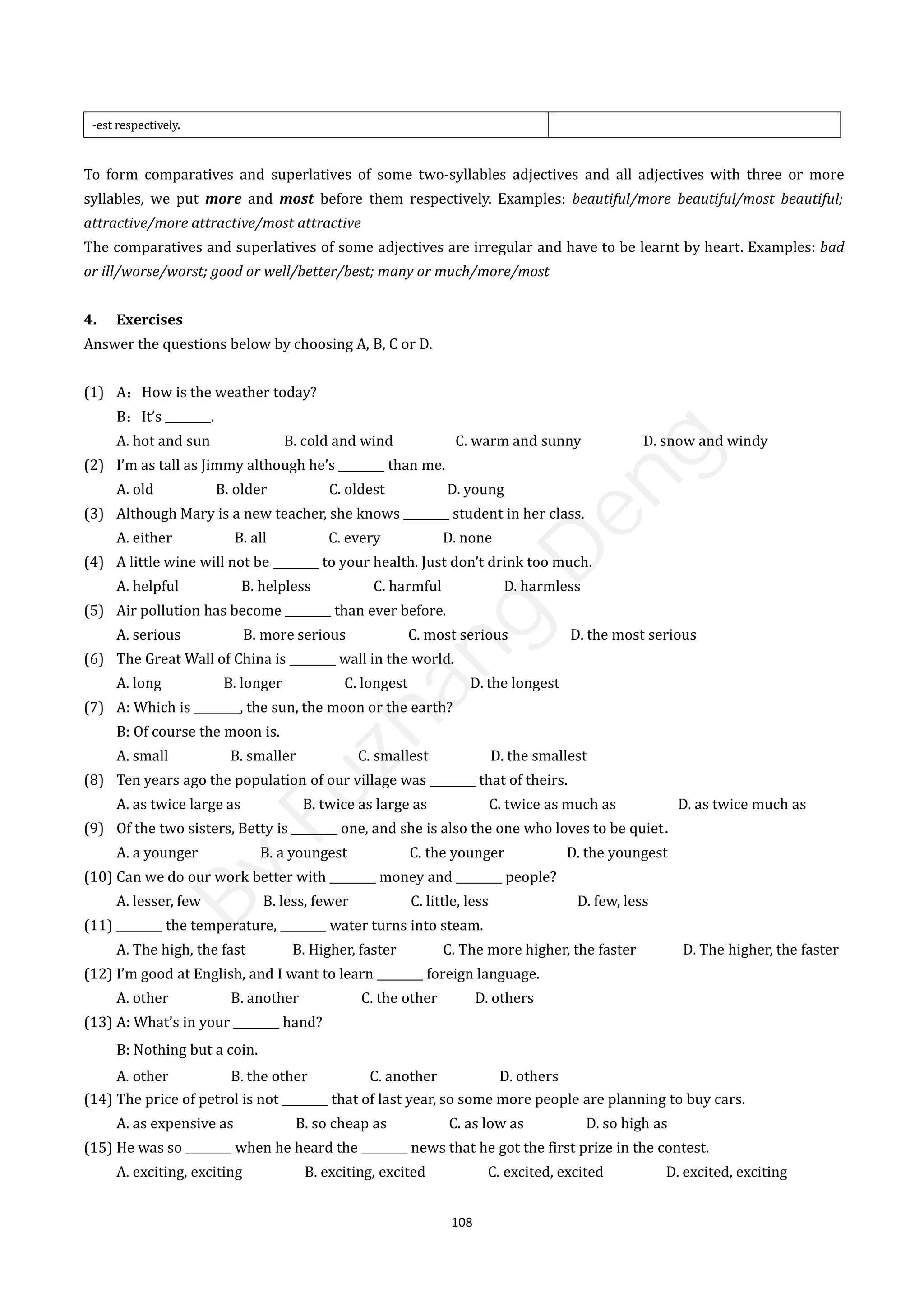 108
-est respectively.
To form comparatives and superlatives of some two-syllables adjectives and all adjectives with three or more
syllables, we put more and most before them respectively. Examples: beautiful/more beautiful/most beautiful;
attractive/more attractive/most attractive
The comparatives and superlatives of some adjectives are irregular and have to be learnt by heart. Examples: bad
or ill/worse/worst; good or well/better/best; many or much/more/most
4. Exercises
Answer the questions below by choosing A, B, C or D.
(1) A：How is the weather today?
B：It’s ________.
A. hot and sun B. cold and wind C. warm and sunny D. snow and windy
(2) I’m as tall as Jimmy although he’s ________ than me.
A. old B. older C. oldest D. young
(3) Although Mary is a new teacher, she knows ________ student in her class.
A. either B. all C. every D. none
(4) A little wine will not be ________ to your health. Just don’t drink too much.
A. helpful B. helpless C. harmful D. harmless
(5) Air pollution has become ________ than ever before.
A. serious B. more serious C. most serious D. the most serious
(6) The Great Wall of China is ________ wall in the world.
A. long B. longer C. longest D. the longest
(7) A: Which is ________, the sun, the moon or the earth?
B: Of course the moon is.
A. small B. smaller C. smallest D. the smallest
(8) Ten years ago the population of our village was ________ that of theirs.
A. as twice large as B. twice as large as C. twice as much as D. as twice much as
(9) Of the two sisters, Betty is ________ one, and she is also the one who loves to be quiet．
A. a younger B. a youngest C. the younger D. the youngest
(10) Can we do our work better with ________ money and ________ people?
A. lesser, few B. less, fewer C. little, less D. few, less
(11) ________ the temperature, ________ water turns into steam.
A. The high, the fast B. Higher, faster C. The more higher, the faster D. The higher, the faster
(12) I’m good at English, and I want to learn ________ foreign language.
A. other B. another C. the other D. others
(13) A: What’s in your ________ hand?
B: Nothing but a coin.
A. other B. the other C. another D. others
(14) The price of petrol is not ________ that of last year, so some more people are planning to buy cars.
A. as expensive as B. so cheap as C. as low as D. so high as
(15) He was so ________ when he heard the ________ news that he got the first prize in the contest.
A. exciting, exciting B. exciting, excited C. excited, excited D. excited, exciting
B
y
F
u
z
h
a
n
g
D
e
n
g
 