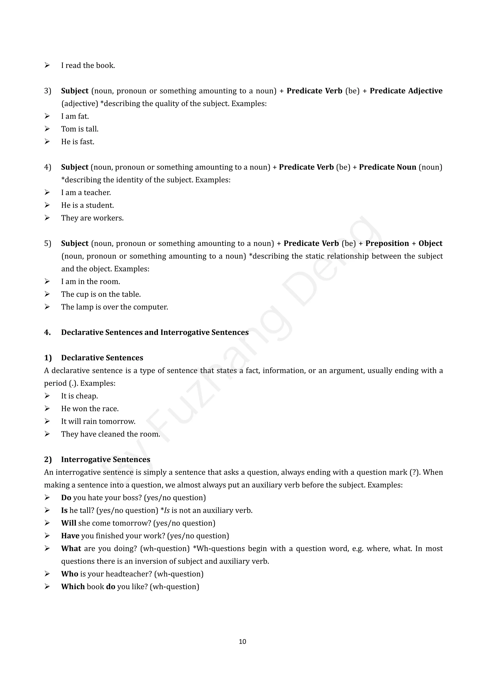 10
 I read the book.
3) Subject (noun, pronoun or something amounting to a noun) + Predicate Verb (be) + Predicate Adjective
(adjective) *describing the quality of the subject. Examples:
 I am fat.
 Tom is tall.
 He is fast.
4) Subject (noun, pronoun or something amounting to a noun) + Predicate Verb (be) + Predicate Noun (noun)
*describing the identity of the subject. Examples:
 I am a teacher.
 He is a student.
 They are workers.
5) Subject (noun, pronoun or something amounting to a noun) + Predicate Verb (be) + Preposition + Object
(noun, pronoun or something amounting to a noun) *describing the static relationship between the subject
and the object. Examples:
 I am in the room.
 The cup is on the table.
 The lamp is over the computer.
4. Declarative Sentences and Interrogative Sentences
1) Declarative Sentences
A declarative sentence is a type of sentence that states a fact, information, or an argument, usually ending with a
period (.). Examples:
 It is cheap.
 He won the race.
 It will rain tomorrow.
 They have cleaned the room.
2) Interrogative Sentences
An interrogative sentence is simply a sentence that asks a question, always ending with a question mark (?). When
making a sentence into a question, we almost always put an auxiliary verb before the subject. Examples:
 Do you hate your boss? (yes/no question)
 Is he tall? (yes/no question) *Is is not an auxiliary verb.
 Will she come tomorrow? (yes/no question)
 Have you finished your work? (yes/no question)
 What are you doing? (wh-question) *Wh-questions begin with a question word, e.g. where, what. In most
questions there is an inversion of subject and auxiliary verb.
 Who is your headteacher? (wh-question)
 Which book do you like? (wh-question)
B
y
F
u
z
h
a
n
g
D
e
n
g
 