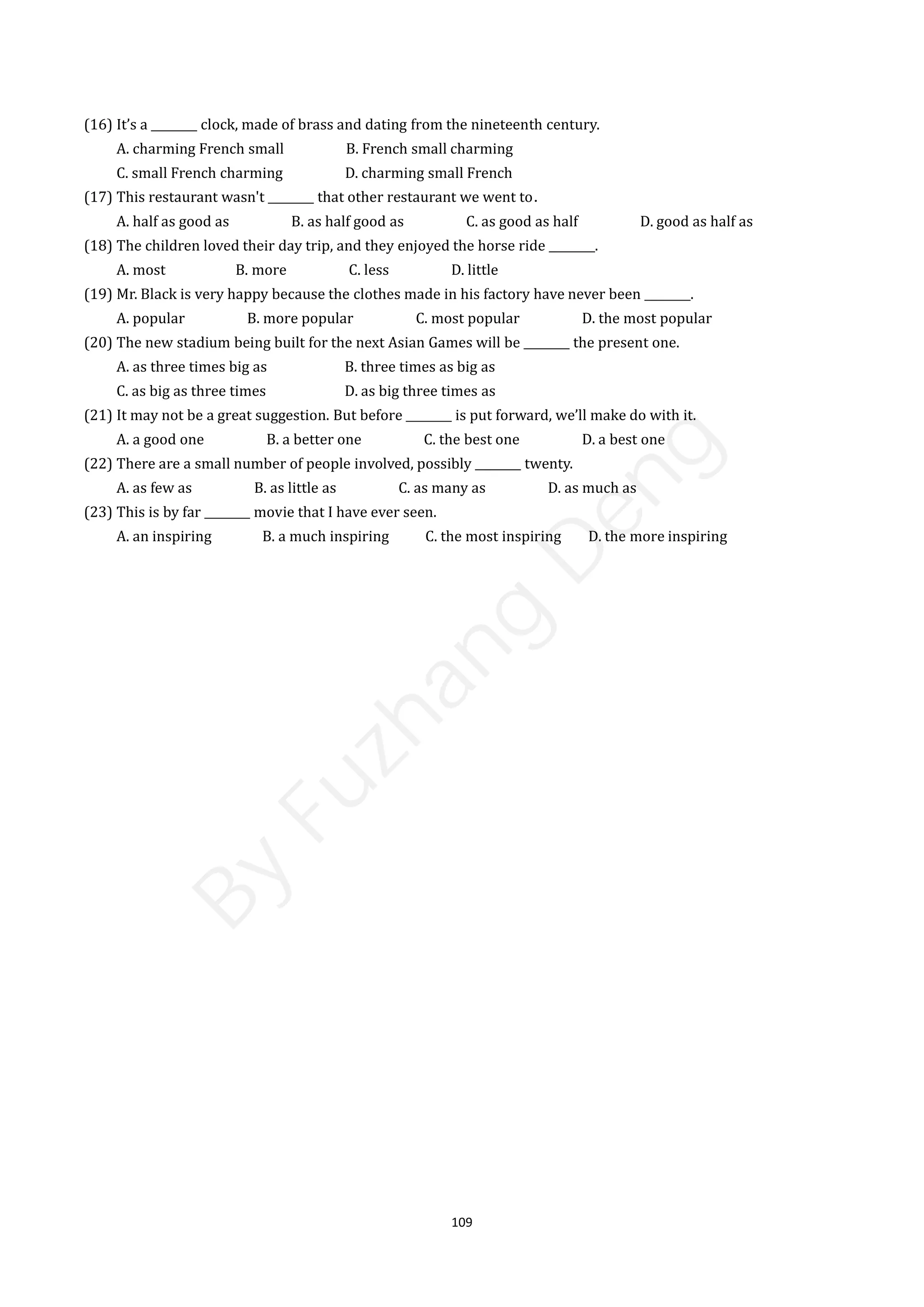 109
(16) It’s a ________ clock, made of brass and dating from the nineteenth century.
A. charming French small B. French small charming
C. small French charming D. charming small French
(17) This restaurant wasn't ________ that other restaurant we went to．
A. half as good as B. as half good as C. as good as half D. good as half as
(18) The children loved their day trip, and they enjoyed the horse ride ________.
A. most B. more C. less D. little
(19) Mr. Black is very happy because the clothes made in his factory have never been ________.
A. popular B. more popular C. most popular D. the most popular
(20) The new stadium being built for the next Asian Games will be ________ the present one.
A. as three times big as B. three times as big as
C. as big as three times D. as big three times as
(21) It may not be a great suggestion. But before ________ is put forward, we’ll make do with it.
A. a good one B. a better one C. the best one D. a best one
(22) There are a small number of people involved, possibly ________ twenty.
A. as few as B. as little as C. as many as D. as much as
(23) This is by far ________ movie that I have ever seen.
A. an inspiring B. a much inspiring C. the most inspiring D. the more inspiring
B
y
F
u
z
h
a
n
g
D
e
n
g
 