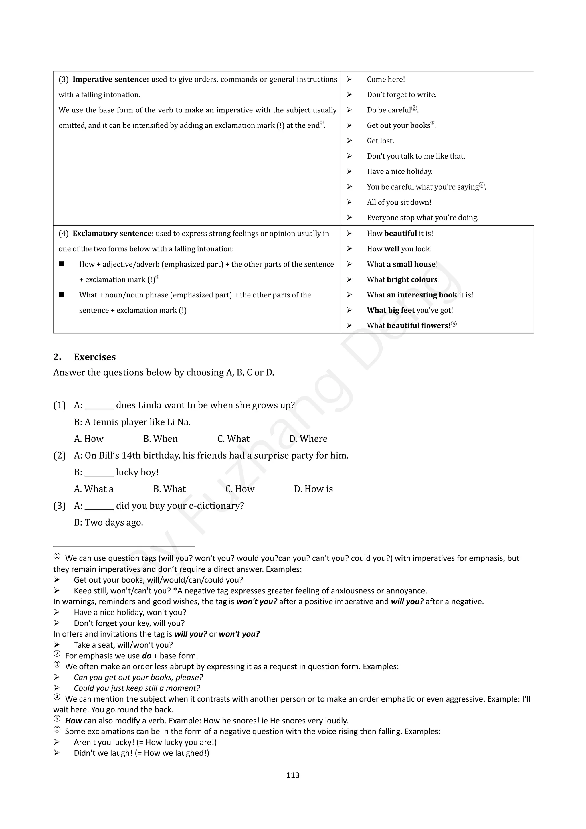 113
(3) Imperative sentence: used to give orders, commands or general instructions
with a falling intonation.
We use the base form of the verb to make an imperative with the subject usually
omitted, and it can be intensified by adding an exclamation mark (!) at the end①
.
 Come here!
 Don’t forget to write.
 Do be careful②
.
 Get out your books③
.
 Get lost.
 Don't you talk to me like that.
 Have a nice holiday.
 You be careful what you're saying④
.
 All of you sit down!
 Everyone stop what you're doing.
(4) Exclamatory sentence: used to express strong feelings or opinion usually in
one of the two forms below with a falling intonation:
 How + adjective/adverb (emphasized part) + the other parts of the sentence
+ exclamation mark (!)
⑤
 What + noun/noun phrase (emphasized part) + the other parts of the
sentence + exclamation mark (!)
 How beautiful it is!
 How well you look!
 What a small house!
 What bright colours!
 What an interesting book it is!
 What big feet you've got!
 What beautiful flowers!⑥
2. Exercises
Answer the questions below by choosing A, B, C or D.
(1) A: ________ does Linda want to be when she grows up?
B: A tennis player like Li Na.
A. How B. When C. What D. Where
(2) A: On Bill’s 14th birthday, his friends had a surprise party for him.
B: ________ lucky boy!
A. What a B. What C. How D. How is
(3) A: ________ did you buy your e-dictionary?
B: Two days ago.
①
We can use question tags (will you? won't you? would you?can you? can't you? could you?) with imperatives for emphasis, but
they remain imperatives and don’t require a direct answer. Examples:
 Get out your books, will/would/can/could you?
 Keep still, won't/can't you? *A negative tag expresses greater feeling of anxiousness or annoyance.
In warnings, reminders and good wishes, the tag is won't you? after a positive imperative and will you? after a negative.
 Have a nice holiday, won't you?
 Don't forget your key, will you?
In offers and invitations the tag is will you? or won't you?
 Take a seat, will/won't you?
②
For emphasis we use do + base form.
③
We often make an order less abrupt by expressing it as a request in question form. Examples:
 Can you get out your books, please?
 Could you just keep still a moment?
④
We can mention the subject when it contrasts with another person or to make an order emphatic or even aggressive. Example: I'll
wait here. You go round the back.
⑤
How can also modify a verb. Example: How he snores! ie He snores very loudly.
⑥
Some exclamations can be in the form of a negative question with the voice rising then falling. Examples:
 Aren't you lucky! (= How lucky you are!)
 Didn't we laugh! (= How we laughed!)
B
y
F
u
z
h
a
n
g
D
e
n
g
 
