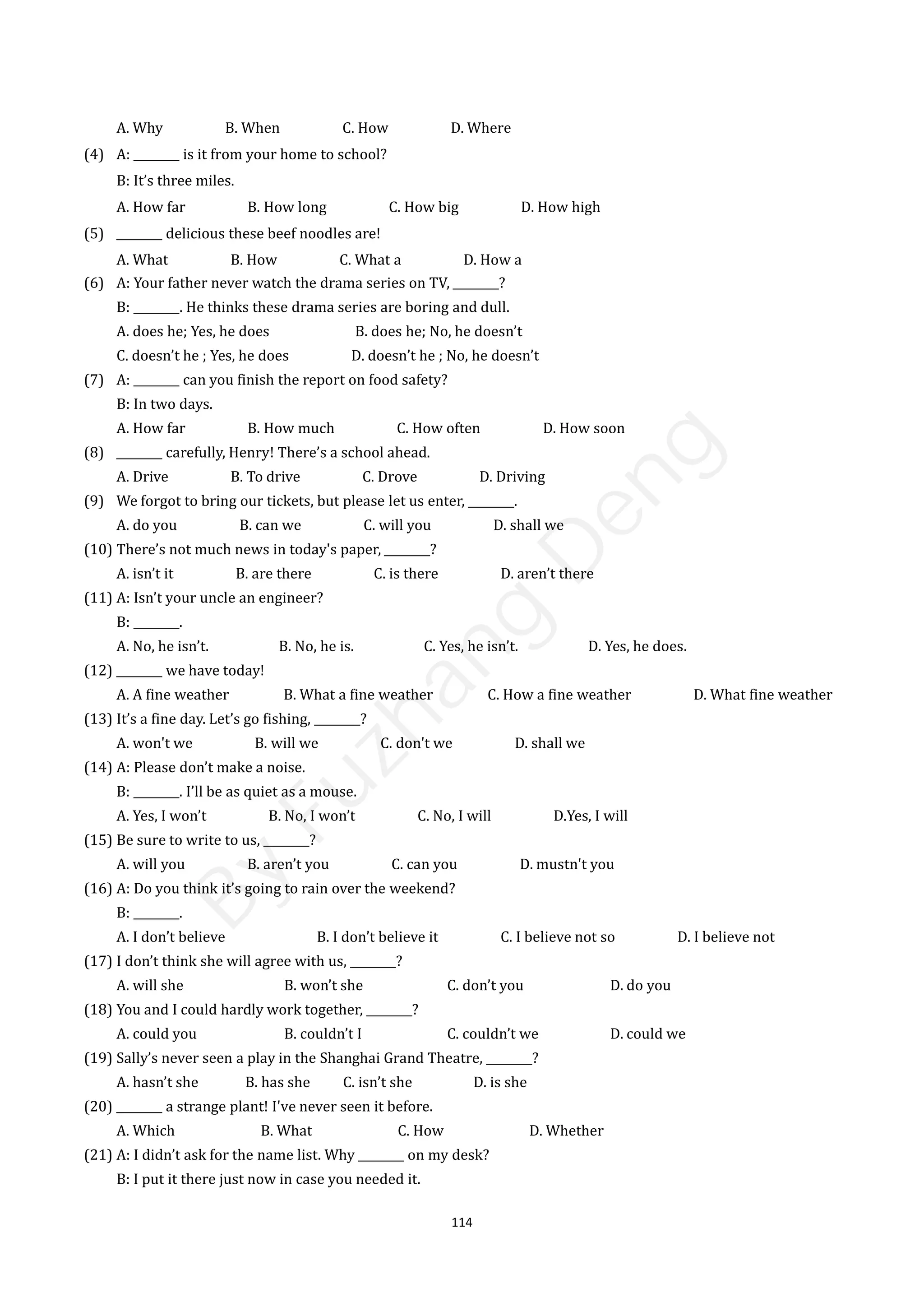 114
A. Why B. When C. How D. Where
(4) A: ________ is it from your home to school?
B: It’s three miles.
A. How far B. How long C. How big D. How high
(5) ________ delicious these beef noodles are!
A. What B. How C. What a D. How a
(6) A: Your father never watch the drama series on TV, ________?
B: ________. He thinks these drama series are boring and dull.
A. does he; Yes, he does B. does he; No, he doesn’t
C. doesn’t he ; Yes, he does D. doesn’t he ; No, he doesn’t
(7) A: ________ can you finish the report on food safety?
B: In two days.
A. How far B. How much C. How often D. How soon
(8) ________ carefully, Henry! There’s a school ahead.
A. Drive B. To drive C. Drove D. Driving
(9) We forgot to bring our tickets, but please let us enter, ________.
A. do you B. can we C. will you D. shall we
(10) There’s not much news in today's paper, ________?
A. isn’t it B. are there C. is there D. aren’t there
(11) A: Isn’t your uncle an engineer?
B: ________.
A. No, he isn’t. B. No, he is. C. Yes, he isn’t. D. Yes, he does.
(12) ________ we have today!
A. A fine weather B. What a fine weather C. How a fine weather D. What fine weather
(13) It’s a fine day. Let’s go fishing, ________?
A. won't we B. will we C. don't we D. shall we
(14) A: Please don’t make a noise.
B: ________. I’ll be as quiet as a mouse.
A. Yes, I won’t B. No, I won’t C. No, I will D.Yes, I will
(15) Be sure to write to us, ________?
A. will you B. aren’t you C. can you D. mustn't you
(16) A: Do you think it’s going to rain over the weekend?
B: ________.
A. I don’t believe B. I don’t believe it C. I believe not so D. I believe not
(17) I don’t think she will agree with us, ________?
A. will she B. won’t she C. don’t you D. do you
(18) You and I could hardly work together, ________?
A. could you B. couldn’t I C. couldn’t we D. could we
(19) Sally’s never seen a play in the Shanghai Grand Theatre, ________?
A. hasn’t she B. has she C. isn’t she D. is she
(20) ________ a strange plant! I've never seen it before.
A. Which B. What C. How D. Whether
(21) A: I didn’t ask for the name list. Why ________ on my desk?
B: I put it there just now in case you needed it.
B
y
F
u
z
h
a
n
g
D
e
n
g
 