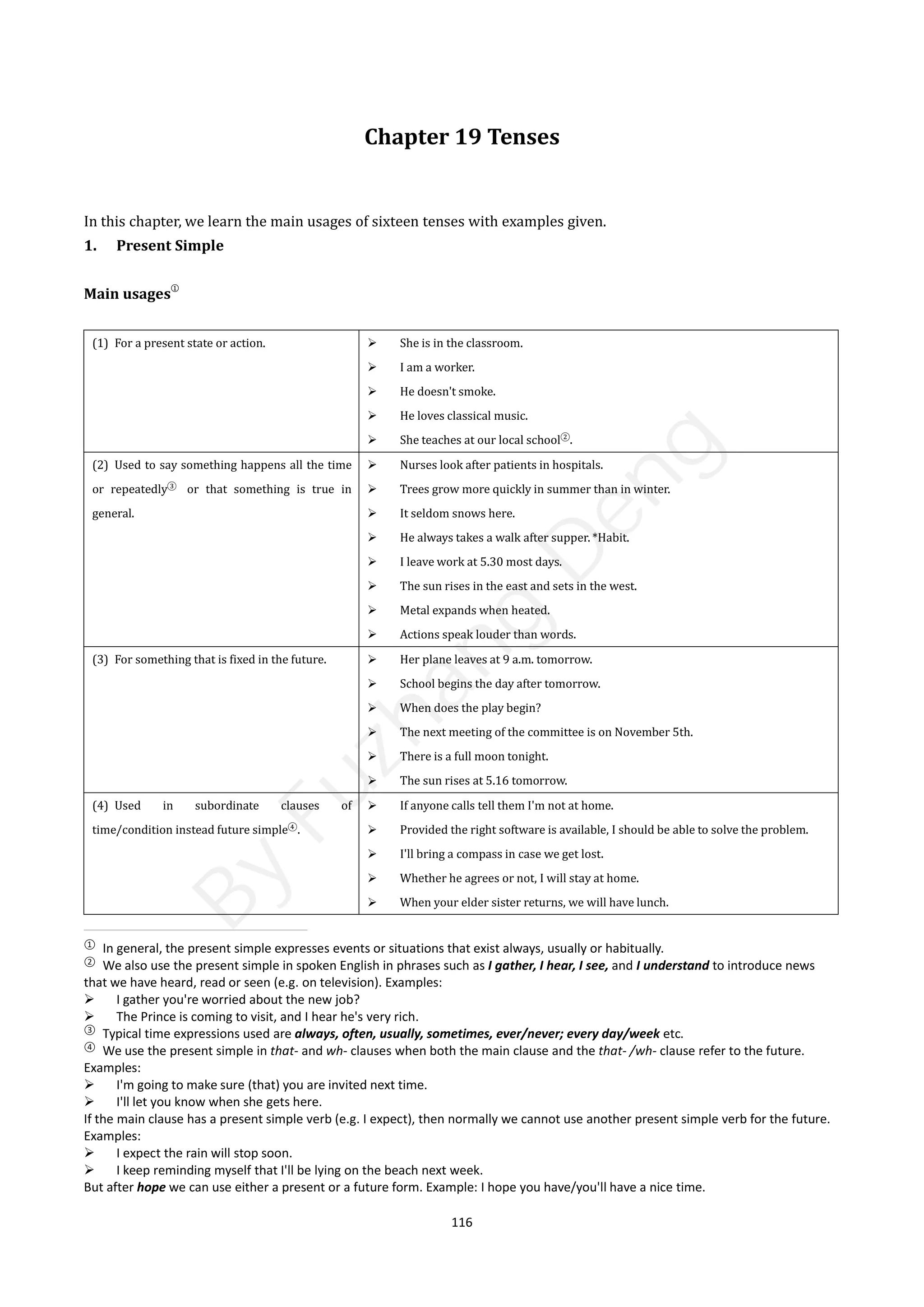 116
Chapter 19 Tenses
In this chapter, we learn the main usages of sixteen tenses with examples given.
1. Present Simple
Main usages
①
(1) For a present state or action.  She is in the classroom.
 I am a worker.
 He doesn't smoke.
 He loves classical music.
 She teaches at our local school②
.
(2) Used to say something happens all the time
or repeatedly③
or that something is true in
general.
 Nurses look after patients in hospitals.
 Trees grow more quickly in summer than in winter.
 It seldom snows here.
 He always takes a walk after supper. *Habit.
 I leave work at 5.30 most days.
 The sun rises in the east and sets in the west.
 Metal expands when heated.
 Actions speak louder than words.
(3) For something that is fixed in the future.  Her plane leaves at 9 a.m. tomorrow.
 School begins the day after tomorrow.
 When does the play begin?
 The next meeting of the committee is on November 5th.
 There is a full moon tonight.
 The sun rises at 5.16 tomorrow.
(4) Used in subordinate clauses of
time/condition instead future simple④
.
 If anyone calls tell them I'm not at home.
 Provided the right software is available, I should be able to solve the problem.
 I'll bring a compass in case we get lost.
 Whether he agrees or not, I will stay at home.
 When your elder sister returns, we will have lunch.
①
In general, the present simple expresses events or situations that exist always, usually or habitually.
②
We also use the present simple in spoken English in phrases such as I gather, I hear, I see, and I understand to introduce news
that we have heard, read or seen (e.g. on television). Examples:
 I gather you're worried about the new job?
 The Prince is coming to visit, and I hear he's very rich.
③
Typical time expressions used are always, often, usually, sometimes, ever/never; every day/week etc.
④
We use the present simple in that- and wh- clauses when both the main clause and the that- /wh- clause refer to the future.
Examples:
 I'm going to make sure (that) you are invited next time.
 I'll let you know when she gets here.
If the main clause has a present simple verb (e.g. I expect), then normally we cannot use another present simple verb for the future.
Examples:
 I expect the rain will stop soon.
 I keep reminding myself that I'll be lying on the beach next week.
But after hope we can use either a present or a future form. Example: I hope you have/you'll have a nice time.
B
y
F
u
z
h
a
n
g
D
e
n
g
 