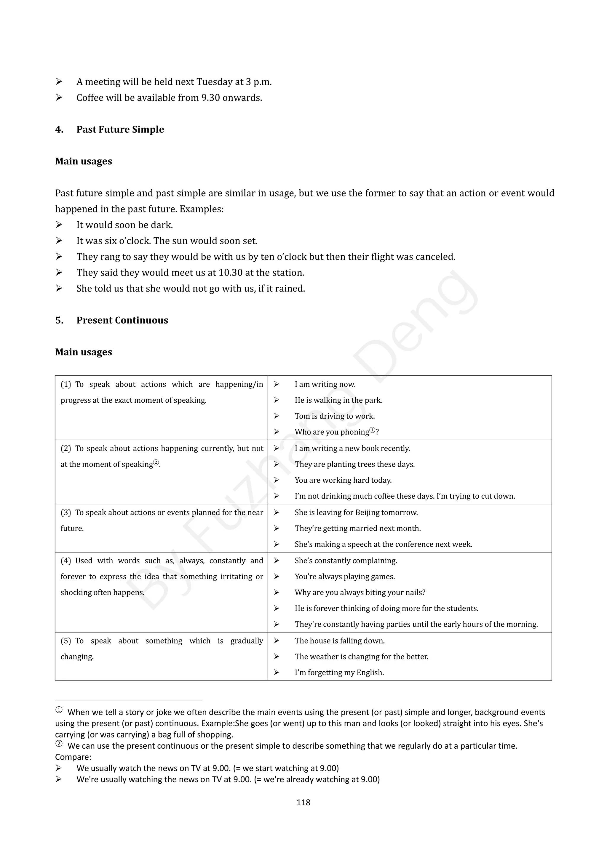 118
 A meeting will be held next Tuesday at 3 p.m.
 Coffee will be available from 9.30 onwards.
4. Past Future Simple
Main usages
Past future simple and past simple are similar in usage, but we use the former to say that an action or event would
happened in the past future. Examples:
 It would soon be dark.
 It was six o’clock. The sun would soon set.
 They rang to say they would be with us by ten o’clock but then their flight was canceled.
 They said they would meet us at 10.30 at the station.
 She told us that she would not go with us, if it rained.
5. Present Continuous
Main usages
(1) To speak about actions which are happening/in
progress at the exact moment of speaking.
 I am writing now.
 He is walking in the park.
 Tom is driving to work.
 Who are you phoning①
?
(2) To speak about actions happening currently, but not
at the moment of speaking②
.
 I am writing a new book recently.
 They are planting trees these days.
 You are working hard today.
 I’m not drinking much coffee these days. I’m trying to cut down.
(3) To speak about actions or events planned for the near
future.
 She is leaving for Beijing tomorrow.
 They’re getting married next month.
 She's making a speech at the conference next week.
(4) Used with words such as, always, constantly and
forever to express the idea that something irritating or
shocking often happens.
 She’s constantly complaining.
 You’re always playing games.
 Why are you always biting your nails?
 He is forever thinking of doing more for the students.
 They're constantly having parties until the early hours of the morning.
(5) To speak about something which is gradually
changing.
 The house is falling down.
 The weather is changing for the better.
 I'm forgetting my English.
①
When we tell a story or joke we often describe the main events using the present (or past) simple and longer, background events
using the present (or past) continuous. Example:She goes (or went) up to this man and looks (or looked) straight into his eyes. She's
carrying (or was carrying) a bag full of shopping.
②
We can use the present continuous or the present simple to describe something that we regularly do at a particular time.
Compare:
 We usually watch the news on TV at 9.00. (= we start watching at 9.00)
 We're usually watching the news on TV at 9.00. (= we're already watching at 9.00)
B
y
F
u
z
h
a
n
g
D
e
n
g
 