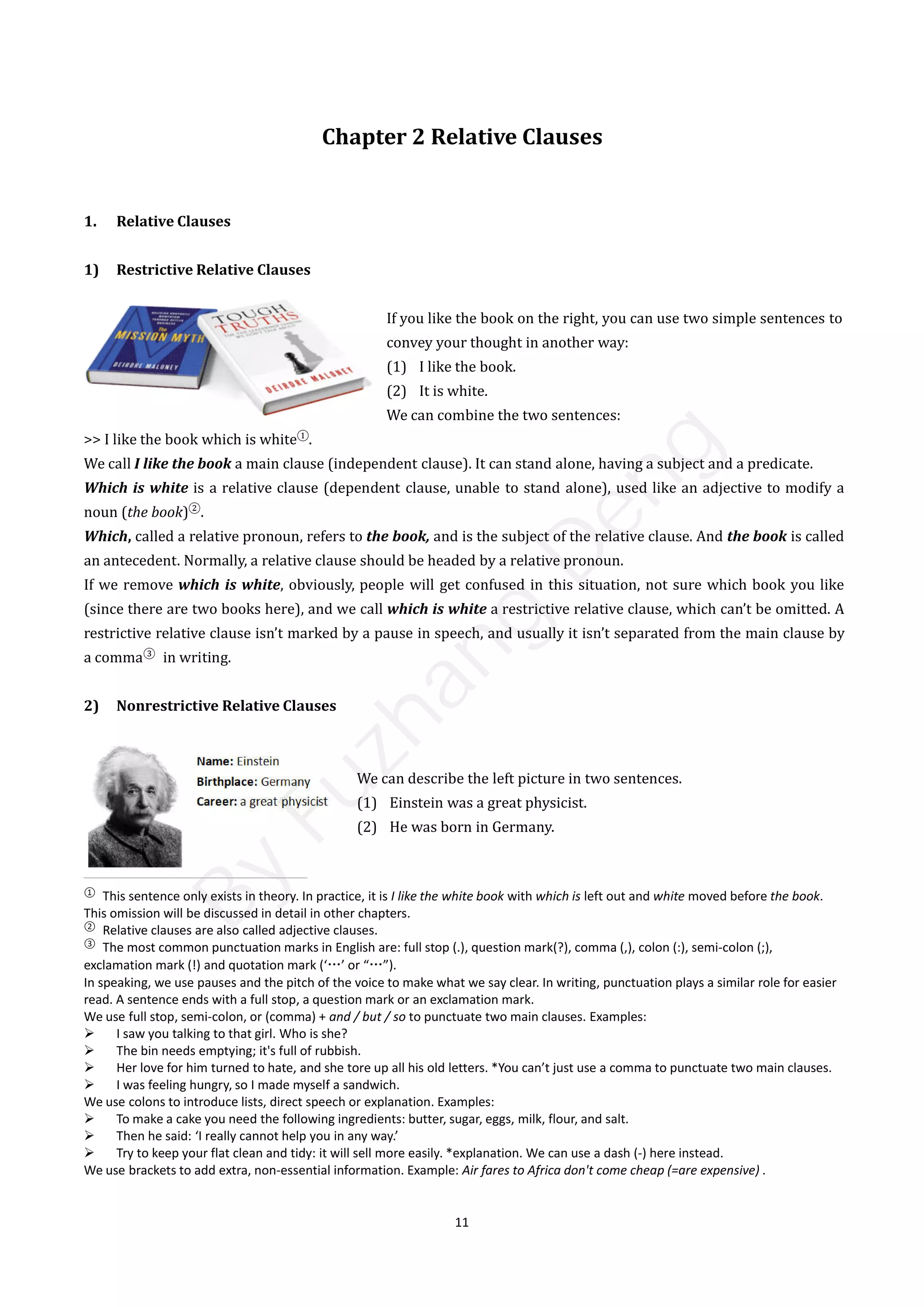 11
Chapter 2 Relative Clauses
1. Relative Clauses
1) Restrictive Relative Clauses
If you like the book on the right, you can use two simple sentences to
convey your thought in another way:
(1) I like the book.
(2) It is white.
We can combine the two sentences:
>> I like the book which is white①
.
We call I like the book a main clause (independent clause). It can stand alone, having a subject and a predicate.
Which is white is a relative clause (dependent clause, unable to stand alone), used like an adjective to modify a
noun (the book)②
.
Which, called a relative pronoun, refers to the book, and is the subject of the relative clause. And the book is called
an antecedent. Normally, a relative clause should be headed by a relative pronoun.
If we remove which is white, obviously, people will get confused in this situation, not sure which book you like
(since there are two books here), and we call which is white a restrictive relative clause, which can’t be omitted. A
restrictive relative clause isn’t marked by a pause in speech, and usually it isn’t separated from the main clause by
a comma③
in writing.
2) Nonrestrictive Relative Clauses
We can describe the left picture in two sentences.
(1) Einstein was a great physicist.
(2) He was born in Germany.
①
This sentence only exists in theory. In practice, it is I like the white book with which is left out and white moved before the book.
This omission will be discussed in detail in other chapters.
②
Relative clauses are also called adjective clauses.
③
The most common punctuation marks in English are: full stop (.), question mark(?), comma (,), colon (:), semi-colon (;),
exclamation mark (!) and quotation mark (‘…’ or “…”).
In speaking, we use pauses and the pitch of the voice to make what we say clear. In writing, punctuation plays a similar role for easier
read. A sentence ends with a full stop, a question mark or an exclamation mark.
We use full stop, semi-colon, or (comma) + and / but / so to punctuate two main clauses. Examples:
 I saw you talking to that girl. Who is she?
 The bin needs emptying; it's full of rubbish.
 Her love for him turned to hate, and she tore up all his old letters. *You can’t just use a comma to punctuate two main clauses.
 I was feeling hungry, so I made myself a sandwich.
We use colons to introduce lists, direct speech or explanation. Examples:
 To make a cake you need the following ingredients: butter, sugar, eggs, milk, flour, and salt.
 Then he said: ‘I really cannot help you in any way.’
 Try to keep your flat clean and tidy: it will sell more easily. *explanation. We can use a dash (-) here instead.
We use brackets to add extra, non-essential information. Example: Air fares to Africa don't come cheap (=are expensive) .
B
y
F
u
z
h
a
n
g
D
e
n
g
 