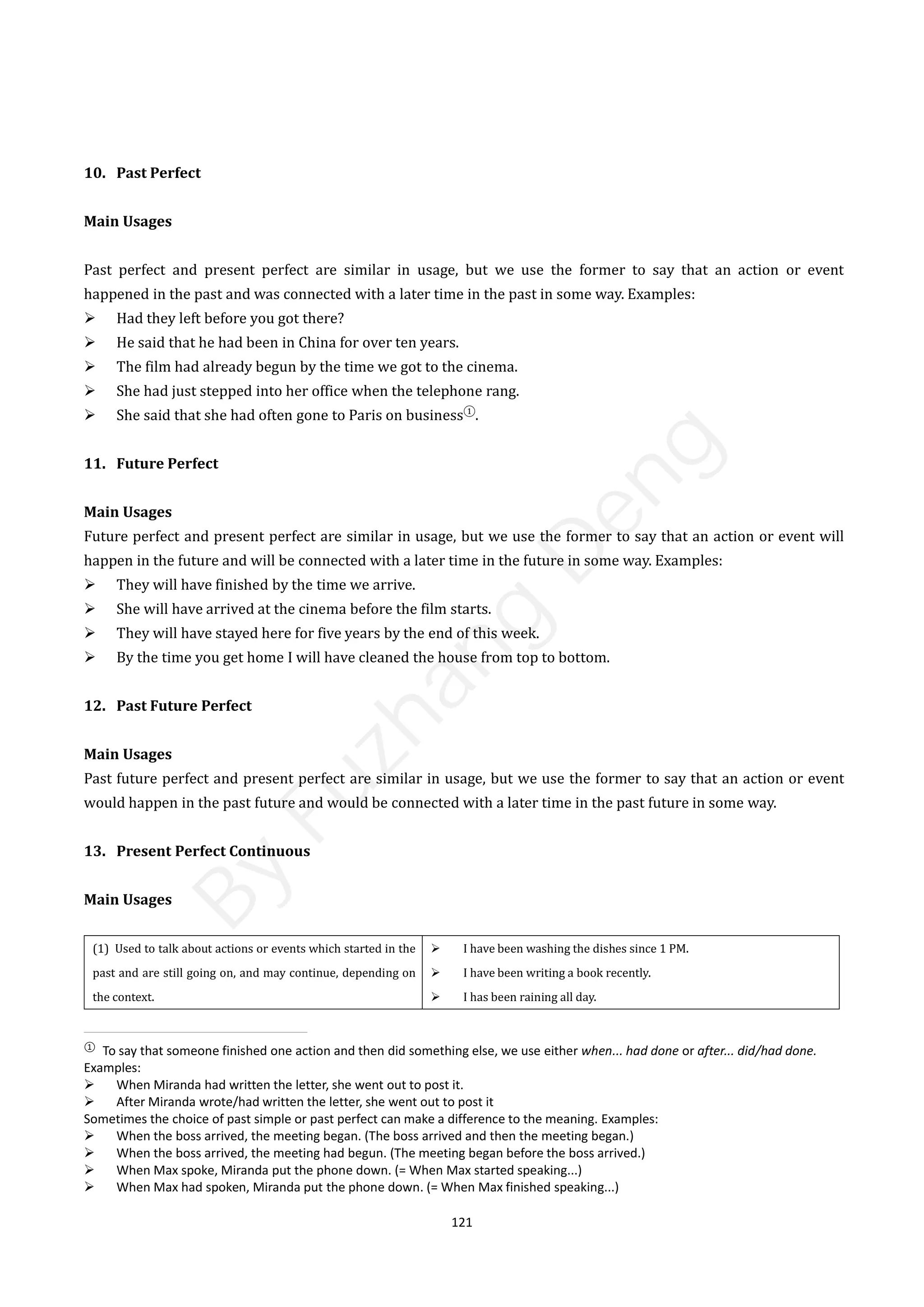 121
10. Past Perfect
Main Usages
Past perfect and present perfect are similar in usage, but we use the former to say that an action or event
happened in the past and was connected with a later time in the past in some way. Examples:
 Had they left before you got there?
 He said that he had been in China for over ten years.
 The film had already begun by the time we got to the cinema.
 She had just stepped into her office when the telephone rang.
 She said that she had often gone to Paris on business①
.
11. Future Perfect
Main Usages
Future perfect and present perfect are similar in usage, but we use the former to say that an action or event will
happen in the future and will be connected with a later time in the future in some way. Examples:
 They will have finished by the time we arrive.
 She will have arrived at the cinema before the film starts.
 They will have stayed here for five years by the end of this week.
 By the time you get home I will have cleaned the house from top to bottom.
12. Past Future Perfect
Main Usages
Past future perfect and present perfect are similar in usage, but we use the former to say that an action or event
would happen in the past future and would be connected with a later time in the past future in some way.
13. Present Perfect Continuous
Main Usages
(1) Used to talk about actions or events which started in the
past and are still going on, and may continue, depending on
the context.
 I have been washing the dishes since 1 PM.
 I have been writing a book recently.
 I has been raining all day.
①
To say that someone finished one action and then did something else, we use either when... had done or after... did/had done.
Examples:
 When Miranda had written the letter, she went out to post it.
 After Miranda wrote/had written the letter, she went out to post it
Sometimes the choice of past simple or past perfect can make a difference to the meaning. Examples:
 When the boss arrived, the meeting began. (The boss arrived and then the meeting began.)
 When the boss arrived, the meeting had begun. (The meeting began before the boss arrived.)
 When Max spoke, Miranda put the phone down. (= When Max started speaking...)
 When Max had spoken, Miranda put the phone down. (= When Max finished speaking...)
B
y
F
u
z
h
a
n
g
D
e
n
g
 