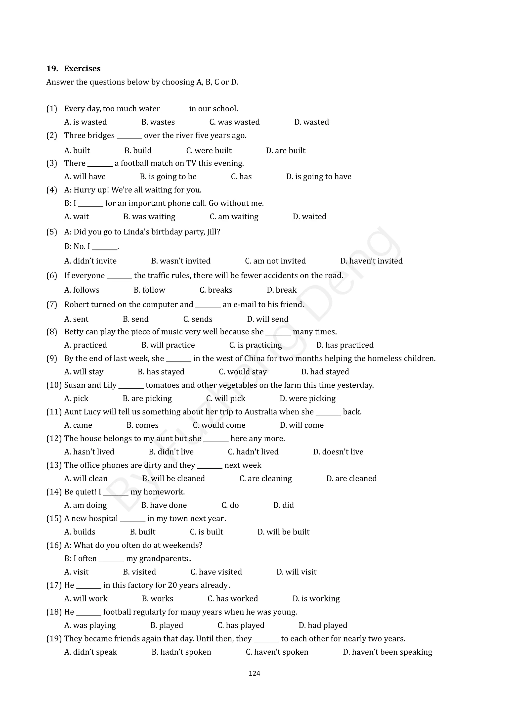 124
19. Exercises
Answer the questions below by choosing A, B, C or D.
(1) Every day, too much water ________ in our school.
A. is wasted B. wastes C. was wasted D. wasted
(2) Three bridges ________ over the river five years ago.
A. built B. build C. were built D. are built
(3) There ________ a football match on TV this evening.
A. will have B. is going to be C. has D. is going to have
(4) A: Hurry up! We’re all waiting for you.
B: I ________ for an important phone call. Go without me.
A. wait B. was waiting C. am waiting D. waited
(5) A: Did you go to Linda’s birthday party, Jill?
B: No. I ________.
A. didn’t invite B. wasn’t invited C. am not invited D. haven’t invited
(6) If everyone ________ the traffic rules, there will be fewer accidents on the road.
A. follows B. follow C. breaks D. break
(7) Robert turned on the computer and ________ an e-mail to his friend.
A. sent B. send C. sends D. will send
(8) Betty can play the piece of music very well because she ________ many times.
A. practiced B. will practice C. is practicing D. has practiced
(9) By the end of last week, she ________ in the west of China for two months helping the homeless children.
A. will stay B. has stayed C. would stay D. had stayed
(10) Susan and Lily ________ tomatoes and other vegetables on the farm this time yesterday.
A. pick B. are picking C. will pick D. were picking
(11) Aunt Lucy will tell us something about her trip to Australia when she ________ back.
A. came B. comes C. would come D. will come
(12) The house belongs to my aunt but she ________ here any more.
A. hasn't lived B. didn't live C. hadn't lived D. doesn't live
(13) The office phones are dirty and they ________ next week
A. will clean B. will be cleaned C. are cleaning D. are cleaned
(14) Be quiet! I ________ my homework.
A. am doing B. have done C. do D. did
(15) A new hospital ________ in my town next year．
A. builds B. built C. is built D. will be built
(16) A: What do you often do at weekends?
B: I often ________ my grandparents．
A. visit B. visited C. have visited D. will visit
(17) He ________ in this factory for 20 years already．
A. will work B. works C. has worked D. is working
(18) He ________ football regularly for many years when he was young.
A. was playing B. played C. has played D. had played
(19) They became friends again that day. Until then, they ________ to each other for nearly two years.
A. didn’t speak B. hadn’t spoken C. haven’t spoken D. haven’t been speaking
B
y
F
u
z
h
a
n
g
D
e
n
g
 