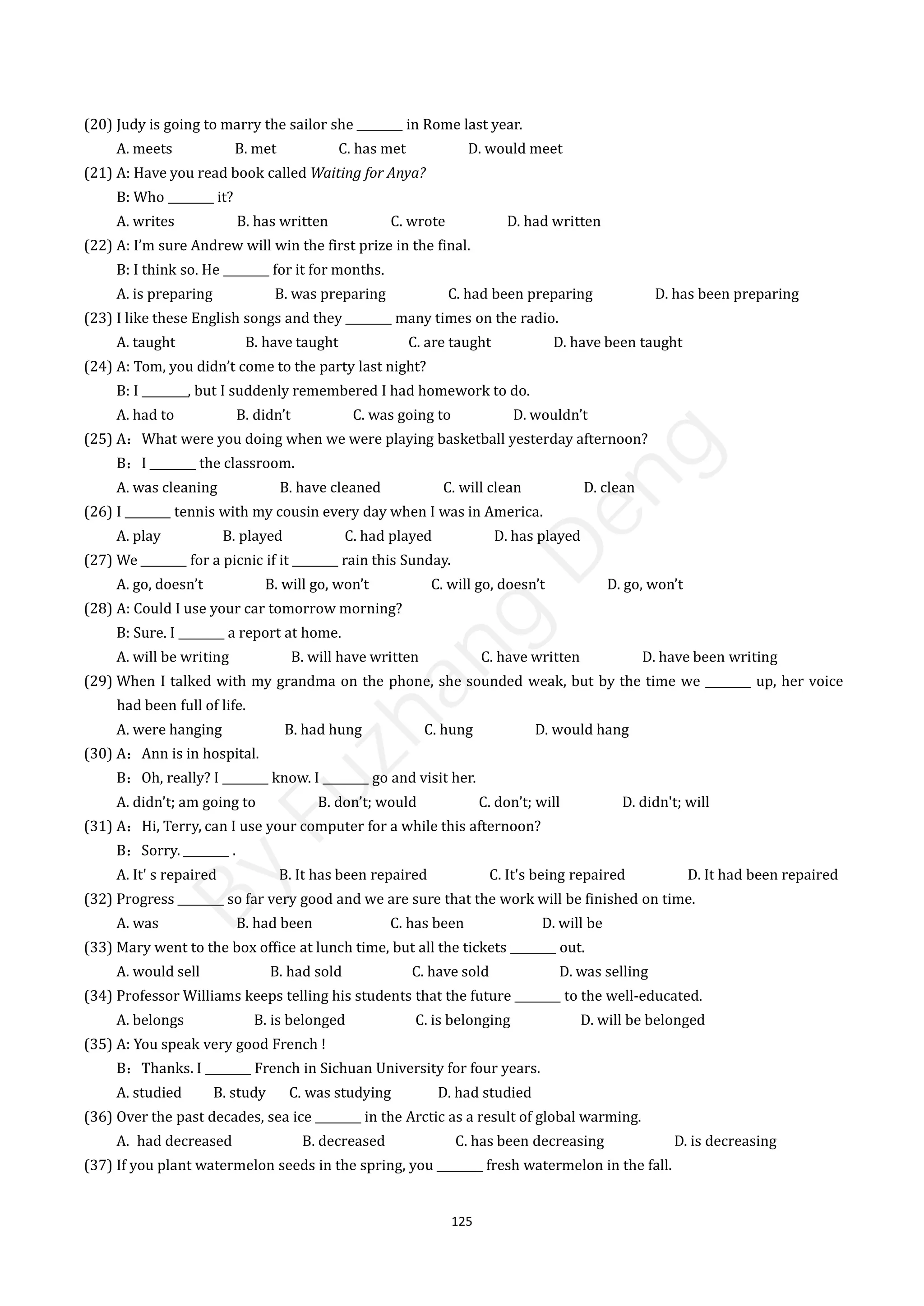 125
(20) Judy is going to marry the sailor she ________ in Rome last year.
A. meets B. met C. has met D. would meet
(21) A: Have you read book called Waiting for Anya?
B: Who ________ it?
A. writes B. has written C. wrote D. had written
(22) A: I’m sure Andrew will win the first prize in the final.
B: I think so. He ________ for it for months.
A. is preparing B. was preparing C. had been preparing D. has been preparing
(23) I like these English songs and they ________ many times on the radio.
A. taught B. have taught C. are taught D. have been taught
(24) A: Tom, you didn’t come to the party last night?
B: I ________, but I suddenly remembered I had homework to do.
A. had to B. didn’t C. was going to D. wouldn’t
(25) A：What were you doing when we were playing basketball yesterday afternoon?
B：I ________ the classroom.
A. was cleaning B. have cleaned C. will clean D. clean
(26) I ________ tennis with my cousin every day when I was in America.
A. play B. played C. had played D. has played
(27) We ________ for a picnic if it ________ rain this Sunday.
A. go, doesn’t B. will go, won’t C. will go, doesn’t D. go, won’t
(28) A: Could I use your car tomorrow morning?
B: Sure. I ________ a report at home.
A. will be writing B. will have written C. have written D. have been writing
(29) When I talked with my grandma on the phone, she sounded weak, but by the time we ________ up, her voice
had been full of life.
A. were hanging B. had hung C. hung D. would hang
(30) A：Ann is in hospital.
B：Oh, really? I ________ know. I ________ go and visit her.
A. didn’t; am going to B. don’t; would C. don’t; will D. didn't; will
(31) A：Hi, Terry, can I use your computer for a while this afternoon?
B：Sorry. ________ .
A. It' s repaired B. It has been repaired C. It's being repaired D. It had been repaired
(32) Progress ________ so far very good and we are sure that the work will be finished on time.
A. was B. had been C. has been D. will be
(33) Mary went to the box office at lunch time, but all the tickets ________ out.
A. would sell B. had sold C. have sold D. was selling
(34) Professor Williams keeps telling his students that the future ________ to the well-educated.
A. belongs B. is belonged C. is belonging D. will be belonged
(35) A: You speak very good French !
B：Thanks. I ________ French in Sichuan University for four years.
A. studied B. study C. was studying D. had studied
(36) Over the past decades, sea ice ________ in the Arctic as a result of global warming.
A. had decreased B. decreased C. has been decreasing D. is decreasing
(37) If you plant watermelon seeds in the spring, you ________ fresh watermelon in the fall.
B
y
F
u
z
h
a
n
g
D
e
n
g
 