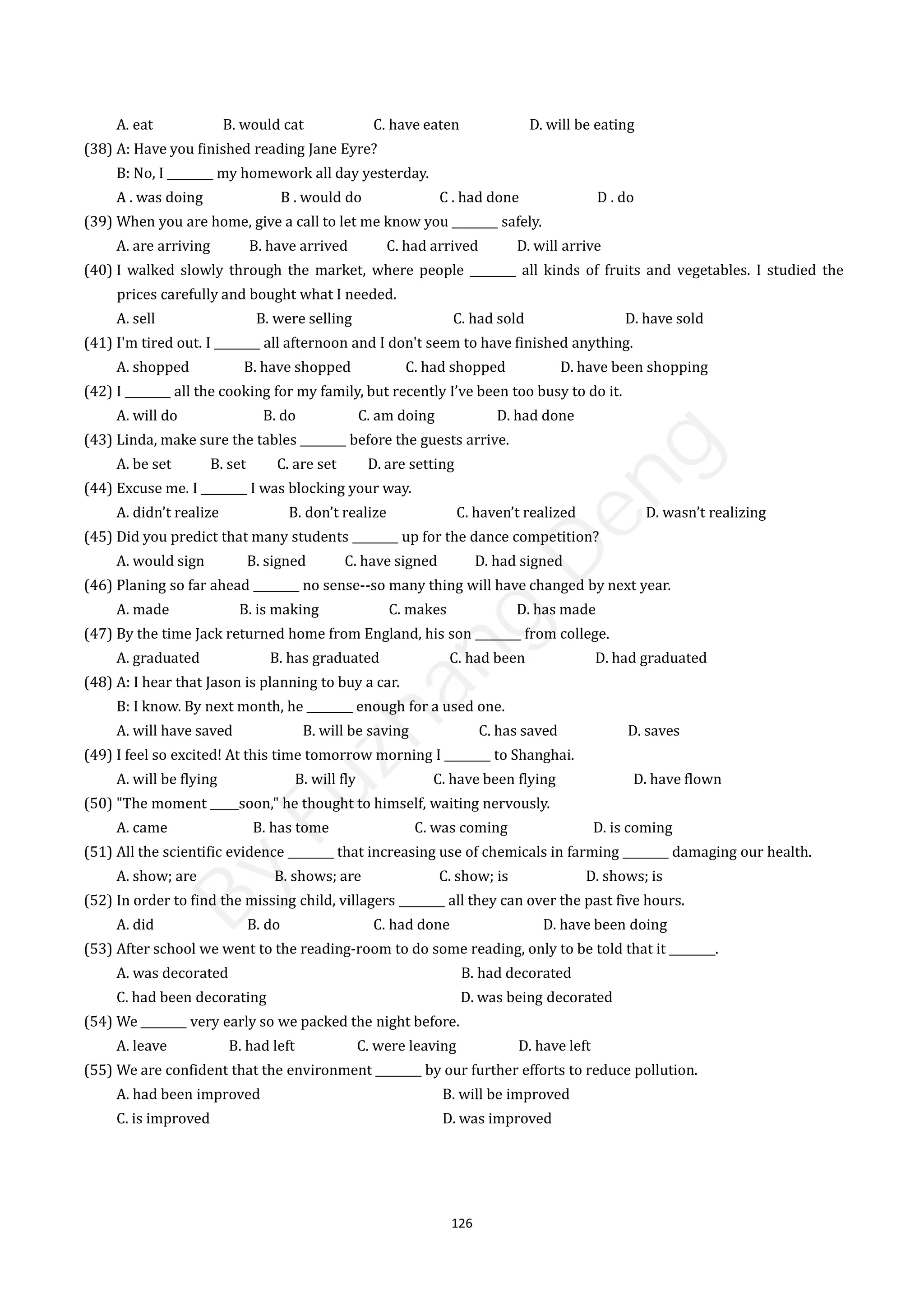 126
A. eat B. would cat C. have eaten D. will be eating
(38) A: Have you finished reading Jane Eyre?
B: No, I ________ my homework all day yesterday.
A . was doing B . would do C . had done D . do
(39) When you are home, give a call to let me know you ________ safely.
A. are arriving B. have arrived C. had arrived D. will arrive
(40) I walked slowly through the market, where people ________ all kinds of fruits and vegetables. I studied the
prices carefully and bought what I needed.
A. sell B. were selling C. had sold D. have sold
(41) I'm tired out. I ________ all afternoon and I don't seem to have finished anything.
A. shopped B. have shopped C. had shopped D. have been shopping
(42) I ________ all the cooking for my family, but recently I’ve been too busy to do it.
A. will do B. do C. am doing D. had done
(43) Linda, make sure the tables ________ before the guests arrive.
A. be set B. set C. are set D. are setting
(44) Excuse me. I ________ I was blocking your way.
A. didn’t realize B. don’t realize C. haven’t realized D. wasn’t realizing
(45) Did you predict that many students ________ up for the dance competition?
A. would sign B. signed C. have signed D. had signed
(46) Planing so far ahead ________ no sense--so many thing will have changed by next year.
A. made B. is making C. makes D. has made
(47) By the time Jack returned home from England, his son ________ from college.
A. graduated B. has graduated C. had been D. had graduated
(48) A: I hear that Jason is planning to buy a car.
B: I know. By next month, he ________ enough for a used one.
A. will have saved B. will be saving C. has saved D. saves
(49) I feel so excited! At this time tomorrow morning I ________ to Shanghai.
A. will be flying B. will fly C. have been flying D. have flown
(50) "The moment _____soon," he thought to himself, waiting nervously.
A. came B. has tome C. was coming D. is coming
(51) All the scientific evidence ________ that increasing use of chemicals in farming ________ damaging our health.
A. show; are B. shows; are C. show; is D. shows; is
(52) In order to find the missing child, villagers ________ all they can over the past five hours.
A. did B. do C. had done D. have been doing
(53) After school we went to the reading-room to do some reading, only to be told that it ________.
A. was decorated B. had decorated
C. had been decorating D. was being decorated
(54) We ________ very early so we packed the night before.
A. leave B. had left C. were leaving D. have left
(55) We are confident that the environment ________ by our further efforts to reduce pollution.
A. had been improved B. will be improved
C. is improved D. was improved
B
y
F
u
z
h
a
n
g
D
e
n
g
 