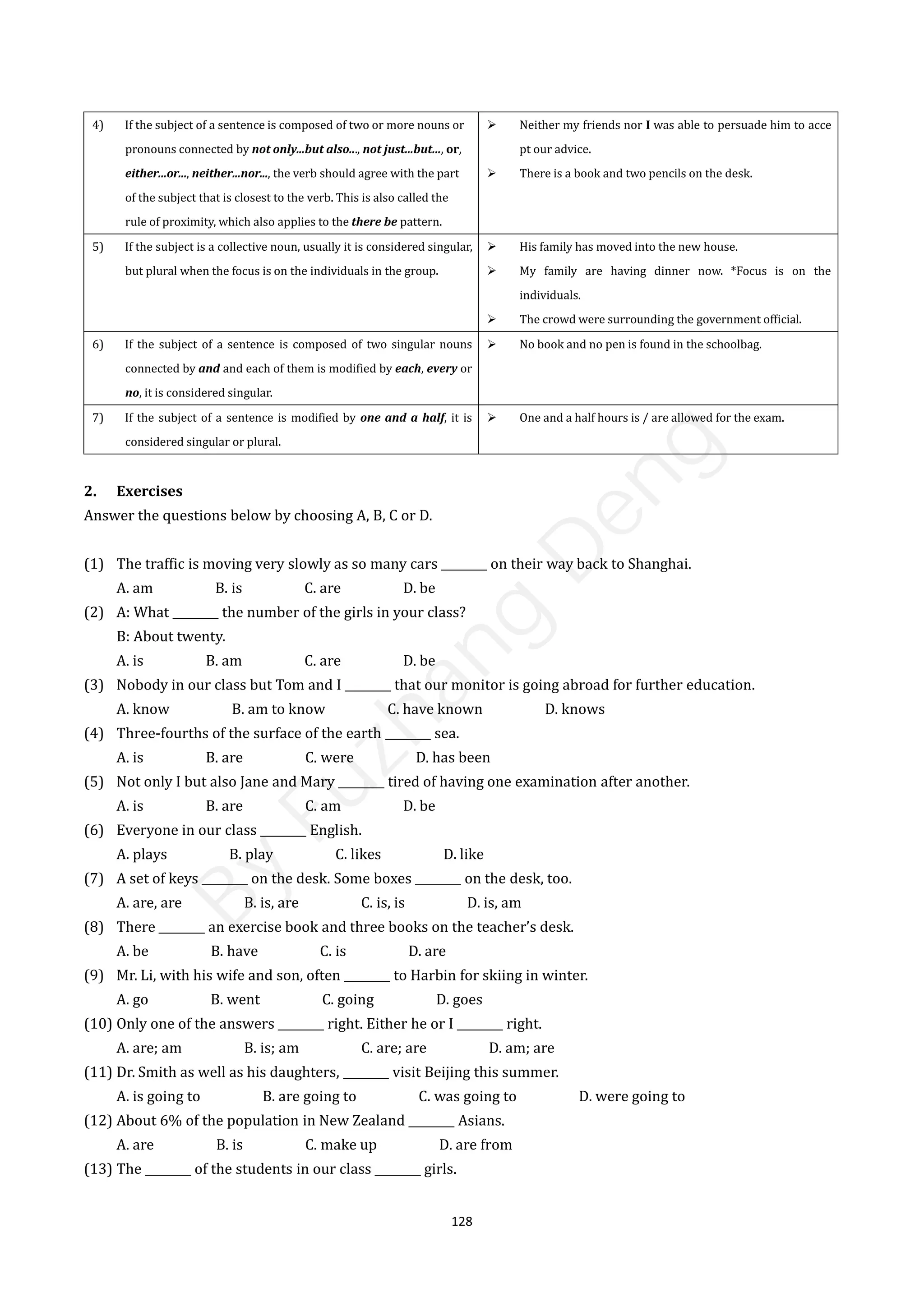 128
4) If the subject of a sentence is composed of two or more nouns or
pronouns connected by not only...but also..., not just...but..., or,
either...or..., neither...nor..., the verb should agree with the part
of the subject that is closest to the verb. This is also called the
rule of proximity, which also applies to the there be pattern.
 Neither my friends nor I was able to persuade him to acce
pt our advice.
 There is a book and two pencils on the desk.
5) If the subject is a collective noun, usually it is considered singular,
but plural when the focus is on the individuals in the group.
 His family has moved into the new house.
 My family are having dinner now. *Focus is on the
individuals.
 The crowd were surrounding the government official.
6) If the subject of a sentence is composed of two singular nouns
connected by and and each of them is modified by each, every or
no, it is considered singular.
 No book and no pen is found in the schoolbag.
7) If the subject of a sentence is modified by one and a half, it is
considered singular or plural.
 One and a half hours is / are allowed for the exam.
2. Exercises
Answer the questions below by choosing A, B, C or D.
(1) The traffic is moving very slowly as so many cars ________ on their way back to Shanghai.
A. am B. is C. are D. be
(2) A: What ________ the number of the girls in your class?
B: About twenty.
A. is B. am C. are D. be
(3) Nobody in our class but Tom and I ________ that our monitor is going abroad for further education.
A. know B. am to know C. have known D. knows
(4) Three-fourths of the surface of the earth ________ sea.
A. is B. are C. were D. has been
(5) Not only I but also Jane and Mary ________ tired of having one examination after another.
A. is B. are C. am D. be
(6) Everyone in our class ________ English.
A. plays B. play C. likes D. like
(7) A set of keys ________ on the desk. Some boxes ________ on the desk, too.
A. are, are B. is, are C. is, is D. is, am
(8) There ________ an exercise book and three books on the teacher’s desk.
A. be B. have C. is D. are
(9) Mr. Li, with his wife and son, often ________ to Harbin for skiing in winter.
A. go B. went C. going D. goes
(10) Only one of the answers ________ right. Either he or I ________ right.
A. are; am B. is; am C. are; are D. am; are
(11) Dr. Smith as well as his daughters, ________ visit Beijing this summer.
A. is going to B. are going to C. was going to D. were going to
(12) About 6% of the population in New Zealand ________ Asians.
A. are B. is C. make up D. are from
(13) The ________ of the students in our class ________ girls.
B
y
F
u
z
h
a
n
g
D
e
n
g
 