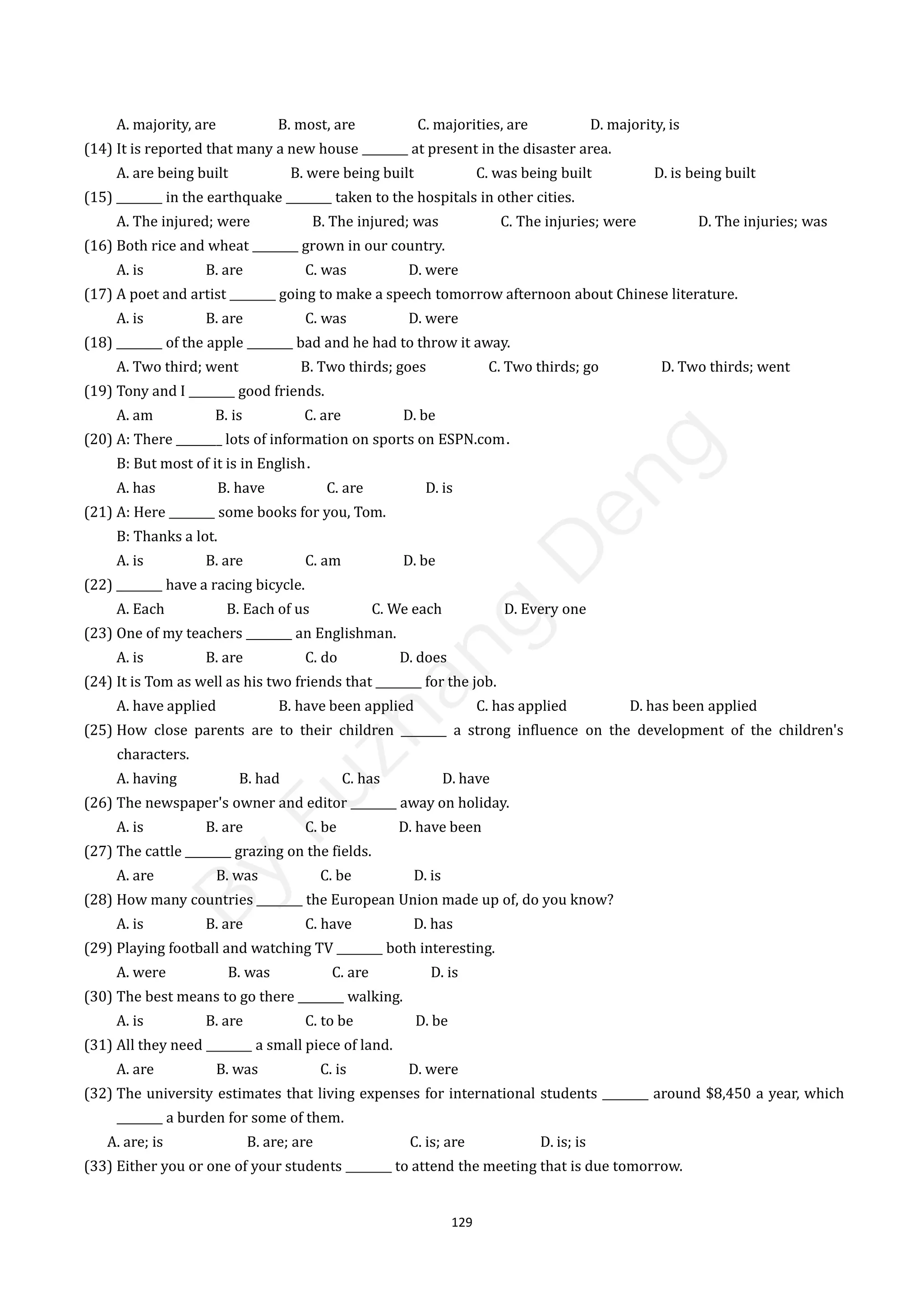 129
A. majority, are B. most, are C. majorities, are D. majority, is
(14) It is reported that many a new house ________ at present in the disaster area.
A. are being built B. were being built C. was being built D. is being built
(15) ________ in the earthquake ________ taken to the hospitals in other cities.
A. The injured; were B. The injured; was C. The injuries; were D. The injuries; was
(16) Both rice and wheat ________ grown in our country.
A. is B. are C. was D. were
(17) A poet and artist ________ going to make a speech tomorrow afternoon about Chinese literature.
A. is B. are C. was D. were
(18) ________ of the apple ________ bad and he had to throw it away.
A. Two third; went B. Two thirds; goes C. Two thirds; go D. Two thirds; went
(19) Tony and I ________ good friends.
A. am B. is C. are D. be
(20) A: There ________ lots of information on sports on ESPN.com．
B: But most of it is in English．
A. has B. have C. are D. is
(21) A: Here ________ some books for you, Tom.
B: Thanks a lot.
A. is B. are C. am D. be
(22) ________ have a racing bicycle.
A. Each B. Each of us C. We each D. Every one
(23) One of my teachers ________ an Englishman.
A. is B. are C. do D. does
(24) It is Tom as well as his two friends that ________ for the job.
A. have applied B. have been applied C. has applied D. has been applied
(25) How close parents are to their children ________ a strong influence on the development of the children's
characters.
A. having B. had C. has D. have
(26) The newspaper's owner and editor ________ away on holiday.
A. is B. are C. be D. have been
(27) The cattle ________ grazing on the fields.
A. are B. was C. be D. is
(28) How many countries ________ the European Union made up of, do you know?
A. is B. are C. have D. has
(29) Playing football and watching TV ________ both interesting.
A. were B. was C. are D. is
(30) The best means to go there ________ walking.
A. is B. are C. to be D. be
(31) All they need ________ a small piece of land.
A. are B. was C. is D. were
(32) The university estimates that living expenses for international students ________ around $8,450 a year, which
________ a burden for some of them.
A. are; is B. are; are C. is; are D. is; is
(33) Either you or one of your students ________ to attend the meeting that is due tomorrow.
B
y
F
u
z
h
a
n
g
D
e
n
g
 