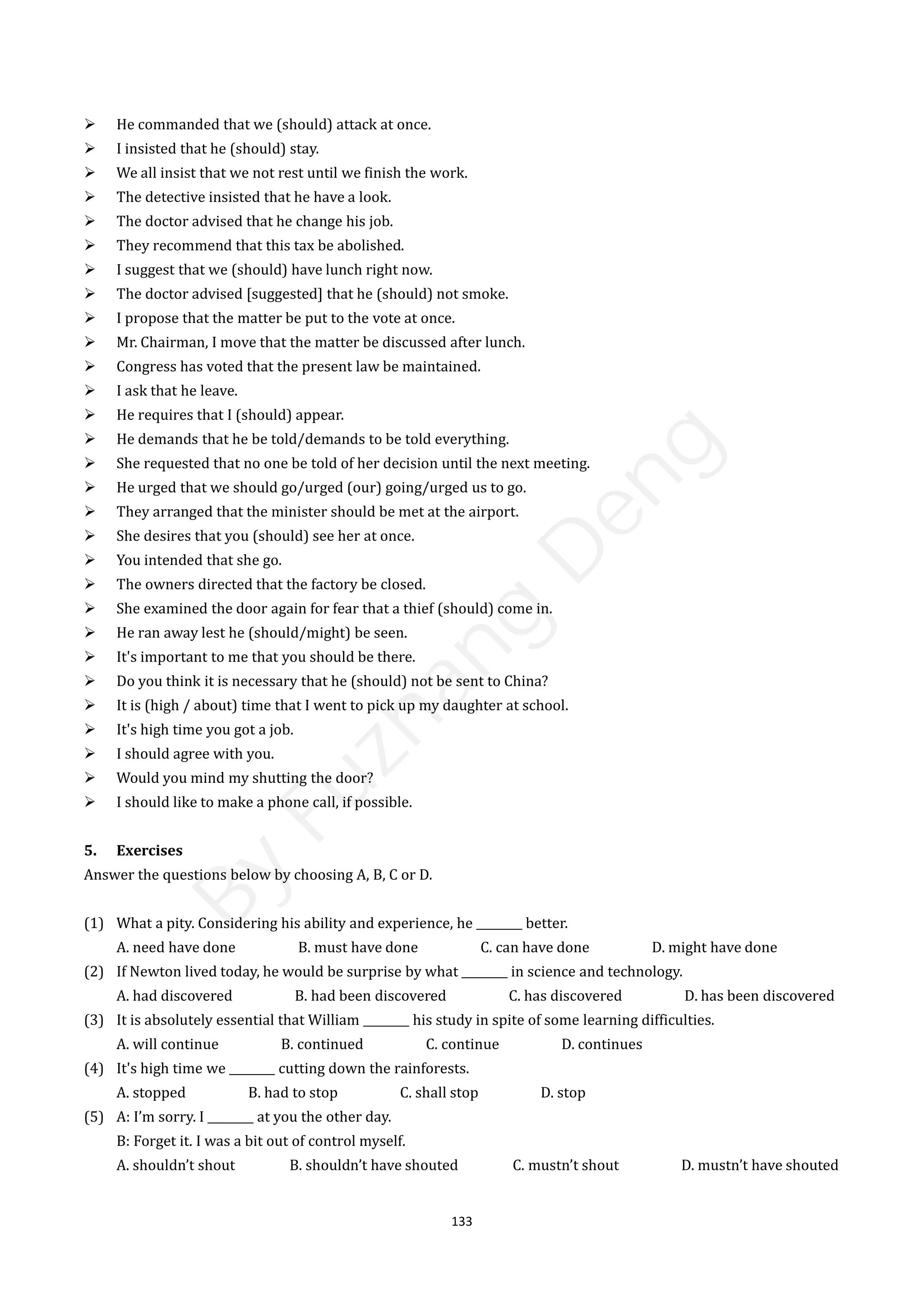 133
 He commanded that we (should) attack at once.
 I insisted that he (should) stay.
 We all insist that we not rest until we finish the work.
 The detective insisted that he have a look.
 The doctor advised that he change his job.
 They recommend that this tax be abolished.
 I suggest that we (should) have lunch right now.
 The doctor advised [suggested] that he (should) not smoke.
 I propose that the matter be put to the vote at once.
 Mr. Chairman, I move that the matter be discussed after lunch.
 Congress has voted that the present law be maintained.
 I ask that he leave.
 He requires that I (should) appear.
 He demands that he be told/demands to be told everything.
 She requested that no one be told of her decision until the next meeting.
 He urged that we should go/urged (our) going/urged us to go.
 They arranged that the minister should be met at the airport.
 She desires that you (should) see her at once.
 You intended that she go.
 The owners directed that the factory be closed.
 She examined the door again for fear that a thief (should) come in.
 He ran away lest he (should/might) be seen.
 It's important to me that you should be there.
 Do you think it is necessary that he (should) not be sent to China?
 It is (high / about) time that I went to pick up my daughter at school.
 It's high time you got a job.
 I should agree with you.
 Would you mind my shutting the door?
 I should like to make a phone call, if possible.
5. Exercises
Answer the questions below by choosing A, B, C or D.
(1) What a pity. Considering his ability and experience, he ________ better.
A. need have done B. must have done C. can have done D. might have done
(2) If Newton lived today, he would be surprise by what ________ in science and technology.
A. had discovered B. had been discovered C. has discovered D. has been discovered
(3) It is absolutely essential that William ________ his study in spite of some learning difficulties.
A. will continue B. continued C. continue D. continues
(4) It's high time we ________ cutting down the rainforests.
A. stopped B. had to stop C. shall stop D. stop
(5) A: I’m sorry. I ________ at you the other day.
B: Forget it. I was a bit out of control myself.
A. shouldn’t shout B. shouldn’t have shouted C. mustn’t shout D. mustn’t have shouted
B
y
F
u
z
h
a
n
g
D
e
n
g
 