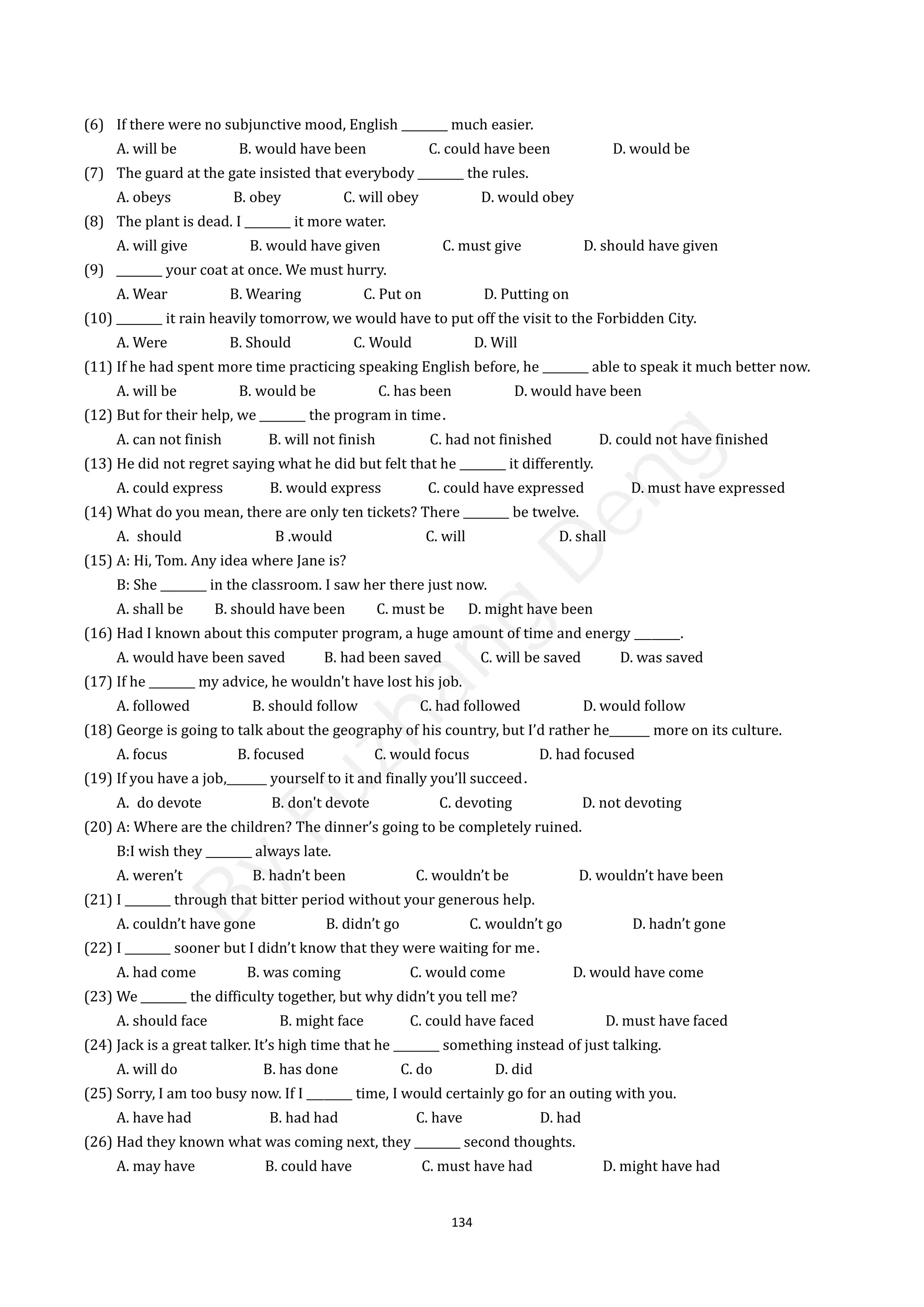 134
(6) If there were no subjunctive mood, English ________ much easier.
A. will be B. would have been C. could have been D. would be
(7) The guard at the gate insisted that everybody ________ the rules.
A. obeys B. obey C. will obey D. would obey
(8) The plant is dead. I ________ it more water.
A. will give B. would have given C. must give D. should have given
(9) ________ your coat at once. We must hurry.
A. Wear B. Wearing C. Put on D. Putting on
(10) ________ it rain heavily tomorrow, we would have to put off the visit to the Forbidden City.
A. Were B. Should C. Would D. Will
(11) If he had spent more time practicing speaking English before, he ________ able to speak it much better now.
A. will be B. would be C. has been D. would have been
(12) But for their help, we ________ the program in time．
A. can not finish B. will not finish C. had not finished D. could not have finished
(13) He did not regret saying what he did but felt that he ________ it differently.
A. could express B. would express C. could have expressed D. must have expressed
(14) What do you mean, there are only ten tickets? There ________ be twelve.
A. should B .would C. will D. shall
(15) A: Hi, Tom. Any idea where Jane is?
B: She ________ in the classroom. I saw her there just now.
A. shall be B. should have been C. must be D. might have been
(16) Had I known about this computer program, a huge amount of time and energy ________.
A. would have been saved B. had been saved C. will be saved D. was saved
(17) If he ________ my advice, he wouldn't have lost his job.
A. followed B. should follow C. had followed D. would follow
(18) George is going to talk about the geography of his country, but I’d rather he_______ more on its culture.
A. focus B. focused C. would focus D. had focused
(19) If you have a job,_______ yourself to it and finally you’ll succeed．
A. do devote B. don't devote C. devoting D. not devoting
(20) A: Where are the children? The dinner’s going to be completely ruined.
B:I wish they ________ always late.
A. weren’t B. hadn’t been C. wouldn’t be D. wouldn’t have been
(21) I ________ through that bitter period without your generous help.
A. couldn’t have gone B. didn’t go C. wouldn’t go D. hadn’t gone
(22) I ________ sooner but I didn’t know that they were waiting for me．
A. had come B. was coming C. would come D. would have come
(23) We ________ the difficulty together, but why didn’t you tell me?
A. should face B. might face C. could have faced D. must have faced
(24) Jack is a great talker. It’s high time that he ________ something instead of just talking.
A. will do B. has done C. do D. did
(25) Sorry, I am too busy now. If I ________ time, I would certainly go for an outing with you.
A. have had B. had had C. have D. had
(26) Had they known what was coming next, they ________ second thoughts.
A. may have B. could have C. must have had D. might have had
B
y
F
u
z
h
a
n
g
D
e
n
g
 