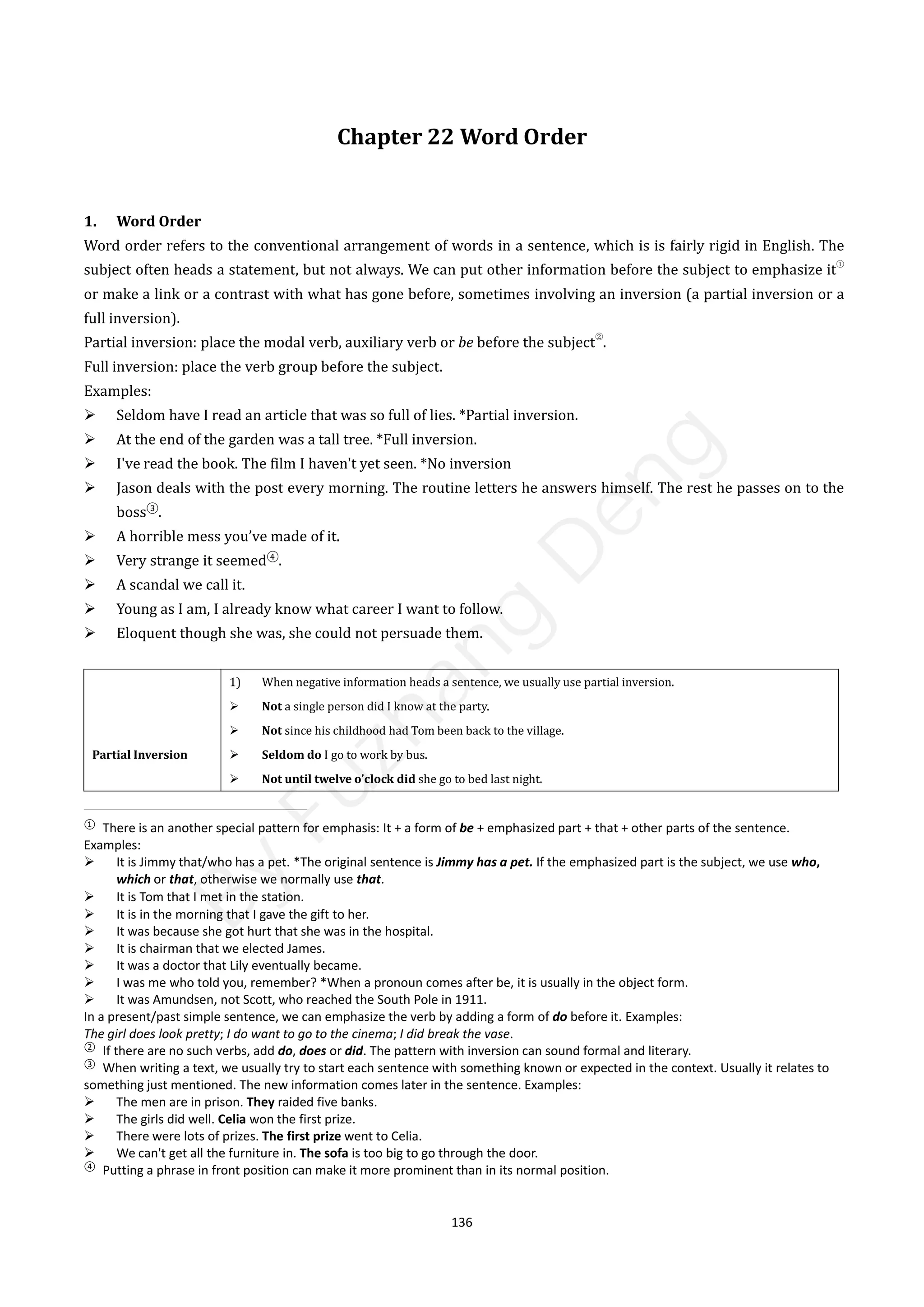 136
Chapter 22 Word Order
1. Word Order
Word order refers to the conventional arrangement of words in a sentence, which is is fairly rigid in English. The
subject often heads a statement, but not always. We can put other information before the subject to emphasize it
①
or make a link or a contrast with what has gone before, sometimes involving an inversion (a partial inversion or a
full inversion).
Partial inversion: place the modal verb, auxiliary verb or be before the subject
②
.
Full inversion: place the verb group before the subject.
Examples:
 Seldom have I read an article that was so full of lies. *Partial inversion.
 At the end of the garden was a tall tree. *Full inversion.
 I've read the book. The film I haven't yet seen. *No inversion
 Jason deals with the post every morning. The routine letters he answers himself. The rest he passes on to the
boss③
.
 A horrible mess you’ve made of it.
 Very strange it seemed④
.
 A scandal we call it.
 Young as I am, I already know what career I want to follow.
 Eloquent though she was, she could not persuade them.
Partial Inversion
1) When negative information heads a sentence, we usually use partial inversion.
 Not a single person did I know at the party.
 Not since his childhood had Tom been back to the village.
 Seldom do I go to work by bus.
 Not until twelve o’clock did she go to bed last night.
①
There is an another special pattern for emphasis: It + a form of be + emphasized part + that + other parts of the sentence.
Examples:
 It is Jimmy that/who has a pet. *The original sentence is Jimmy has a pet. If the emphasized part is the subject, we use who,
which or that, otherwise we normally use that.
 It is Tom that I met in the station. 
 It is in the morning that I gave the gift to her.
 It was because she got hurt that she was in the hospital.
 It is chairman that we elected James.
 It was a doctor that Lily eventually became.
 I was me who told you, remember? *When a pronoun comes after be, it is usually in the object form.
 It was Amundsen, not Scott, who reached the South Pole in 1911.
In a present/past simple sentence, we can emphasize the verb by adding a form of do before it. Examples:
The girl does look pretty; I do want to go to the cinema; I did break the vase.
②
If there are no such verbs, add do, does or did. The pattern with inversion can sound formal and literary.
③
When writing a text, we usually try to start each sentence with something known or expected in the context. Usually it relates to
something just mentioned. The new information comes later in the sentence. Examples:
 The men are in prison. They raided five banks.
 The girls did well. Celia won the first prize.
 There were lots of prizes. The first prize went to Celia.
 We can't get all the furniture in. The sofa is too big to go through the door.
④
Putting a phrase in front position can make it more prominent than in its normal position.
B
y
F
u
z
h
a
n
g
D
e
n
g
 