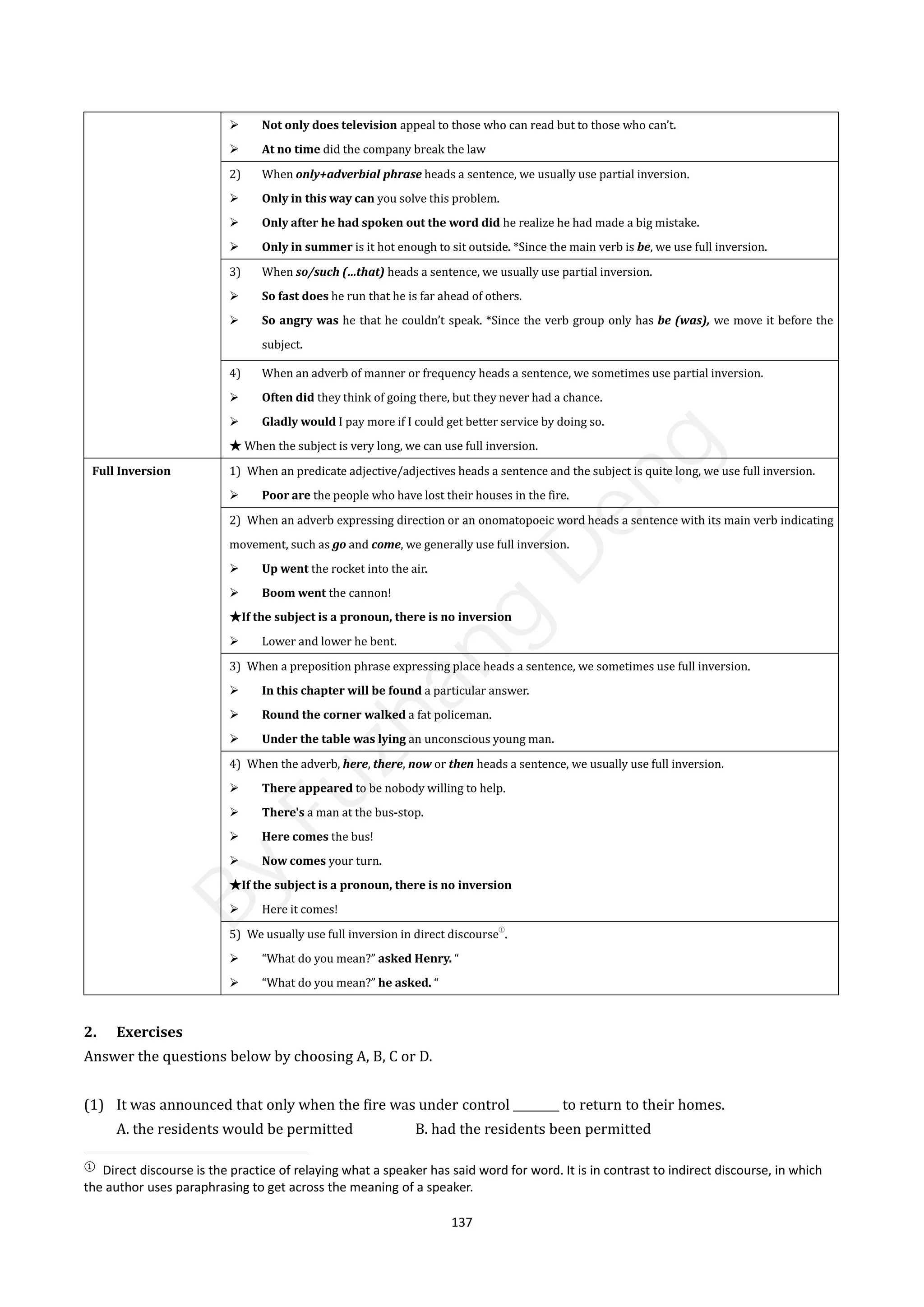 137
 Not only does television appeal to those who can read but to those who can’t.
 At no time did the company break the law
2) When only+adverbial phrase heads a sentence, we usually use partial inversion.
 Only in this way can you solve this problem.
 Only after he had spoken out the word did he realize he had made a big mistake.
 Only in summer is it hot enough to sit outside. *Since the main verb is be, we use full inversion.
3) When so/such (…that) heads a sentence, we usually use partial inversion.
 So fast does he run that he is far ahead of others.
 So angry was he that he couldn’t speak. *Since the verb group only has be (was), we move it before the
subject.
4) When an adverb of manner or frequency heads a sentence, we sometimes use partial inversion.
 Often did they think of going there, but they never had a chance.
 Gladly would I pay more if I could get better service by doing so.
★ When the subject is very long, we can use full inversion.
Full Inversion 1) When an predicate adjective/adjectives heads a sentence and the subject is quite long, we use full inversion.
 Poor are the people who have lost their houses in the fire.
2) When an adverb expressing direction or an onomatopoeic word heads a sentence with its main verb indicating
movement, such as go and come, we generally use full inversion.
 Up went the rocket into the air.
 Boom went the cannon!
★If the subject is a pronoun, there is no inversion
 Lower and lower he bent.
3) When a preposition phrase expressing place heads a sentence, we sometimes use full inversion.
 In this chapter will be found a particular answer.
 Round the corner walked a fat policeman.
 Under the table was lying an unconscious young man.
4) When the adverb, here, there, now or then heads a sentence, we usually use full inversion.
 There appeared to be nobody willing to help.
 There's a man at the bus-stop.
 Here comes the bus!
 Now comes your turn.
★If the subject is a pronoun, there is no inversion
 Here it comes!
5) We usually use full inversion in direct discourse
①
.
 “What do you mean?” asked Henry. “
 “What do you mean?” he asked. “
2. Exercises
Answer the questions below by choosing A, B, C or D.
(1) It was announced that only when the fire was under control ________ to return to their homes.
A. the residents would be permitted B. had the residents been permitted
①
Direct discourse is the practice of relaying what a speaker has said word for word. It is in contrast to indirect discourse, in which
the author uses paraphrasing to get across the meaning of a speaker.
B
y
F
u
z
h
a
n
g
D
e
n
g
 