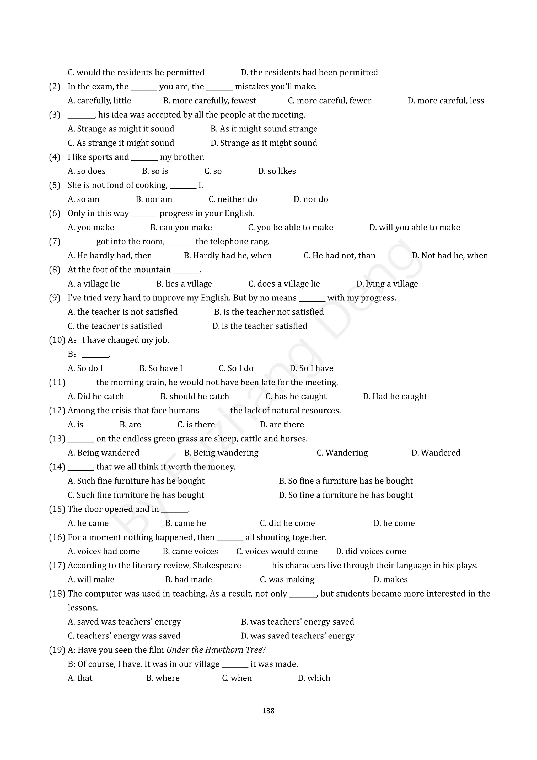 138
C. would the residents be permitted D. the residents had been permitted
(2) In the exam, the ________ you are, the ________ mistakes you’ll make.
A. carefully, little B. more carefully, fewest C. more careful, fewer D. more careful, less
(3) ________, his idea was accepted by all the people at the meeting.
A. Strange as might it sound B. As it might sound strange
C. As strange it might sound D. Strange as it might sound
(4) I like sports and ________ my brother.
A. so does B. so is C. so D. so likes
(5) She is not fond of cooking, ________ I.
A. so am B. nor am C. neither do D. nor do
(6) Only in this way ________ progress in your English.
A. you make B. can you make C. you be able to make D. will you able to make
(7) ________ got into the room, ________ the telephone rang.
A. He hardly had, then B. Hardly had he, when C. He had not, than D. Not had he, when
(8) At the foot of the mountain ________.
A. a village lie B. lies a village C. does a village lie D. lying a village
(9) I’ve tried very hard to improve my English. But by no means ________ with my progress.
A. the teacher is not satisfied B. is the teacher not satisfied
C. the teacher is satisfied D. is the teacher satisfied
(10) A：I have changed my job.
B：________.
A. So do I B. So have I C. So I do D. So I have
(11) ________ the morning train, he would not have been late for the meeting.
A. Did he catch B. should he catch C. has he caught D. Had he caught
(12) Among the crisis that face humans ________ the lack of natural resources.
A. is B. are C. is there D. are there
(13) ________ on the endless green grass are sheep, cattle and horses.
A. Being wandered B. Being wandering C. Wandering D. Wandered
(14) ________ that we all think it worth the money.
A. Such fine furniture has he bought B. So fine a furniture has he bought
C. Such fine furniture he has bought D. So fine a furniture he has bought
(15) The door opened and in ________.
A. he came B. came he C. did he come D. he come
(16) For a moment nothing happened, then ________ all shouting together.
A. voices had come B. came voices C. voices would come D. did voices come
(17) According to the literary review, Shakespeare ________ his characters live through their language in his plays.
A. will make B. had made C. was making D. makes
(18) The computer was used in teaching. As a result, not only ________, but students became more interested in the
lessons.
A. saved was teachers’ energy B. was teachers’ energy saved
C. teachers’ energy was saved D. was saved teachers’ energy
(19) A: Have you seen the film Under the Hawthorn Tree?
B: Of course, I have. It was in our village ________ it was made.
A. that B. where C. when D. which
B
y
F
u
z
h
a
n
g
D
e
n
g
 