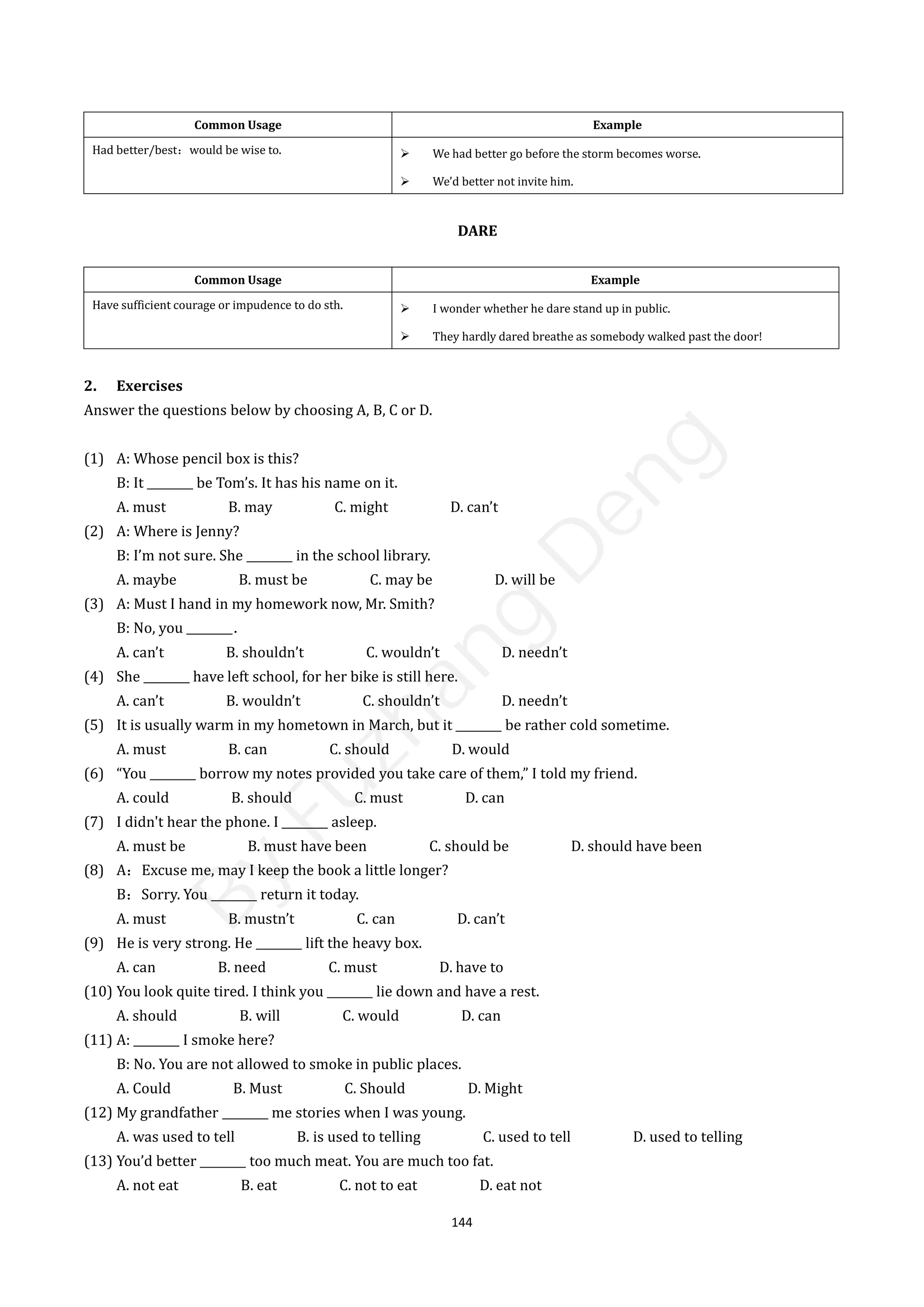 144
Common Usage Example
Had better/best：would be wise to.  We had better go before the storm becomes worse.
 We’d better not invite him.
DARE
Common Usage Example
Have sufficient courage or impudence to do sth.  I wonder whether he dare stand up in public.
 They hardly dared breathe as somebody walked past the door!
2. Exercises
Answer the questions below by choosing A, B, C or D.
(1) A: Whose pencil box is this?
B: It ________ be Tom’s. It has his name on it.
A. must B. may C. might D. can’t
(2) A: Where is Jenny?
B: I’m not sure. She ________ in the school library.
A. maybe B. must be C. may be D. will be
(3) A: Must I hand in my homework now, Mr. Smith?
B: No, you ________．
A. can’t B. shouldn’t C. wouldn’t D. needn’t
(4) She ________ have left school, for her bike is still here.
A. can’t B. wouldn’t C. shouldn’t D. needn’t
(5) It is usually warm in my hometown in March, but it ________ be rather cold sometime.
A. must B. can C. should D. would
(6) “You ________ borrow my notes provided you take care of them,” I told my friend.
A. could B. should C. must D. can
(7) I didn't hear the phone. I ________ asleep.
A. must be B. must have been C. should be D. should have been
(8) A：Excuse me, may I keep the book a little longer?
B：Sorry. You ________ return it today.
A. must B. mustn’t C. can D. can’t
(9) He is very strong. He ________ lift the heavy box.
A. can B. need C. must D. have to
(10) You look quite tired. I think you ________ lie down and have a rest.
A. should B. will C. would D. can
(11) A: ________ I smoke here?
B: No. You are not allowed to smoke in public places.
A. Could B. Must C. Should D. Might
(12) My grandfather ________ me stories when I was young.
A. was used to tell B. is used to telling C. used to tell D. used to telling
(13) You’d better ________ too much meat. You are much too fat.
A. not eat B. eat C. not to eat D. eat not
B
y
F
u
z
h
a
n
g
D
e
n
g
 
