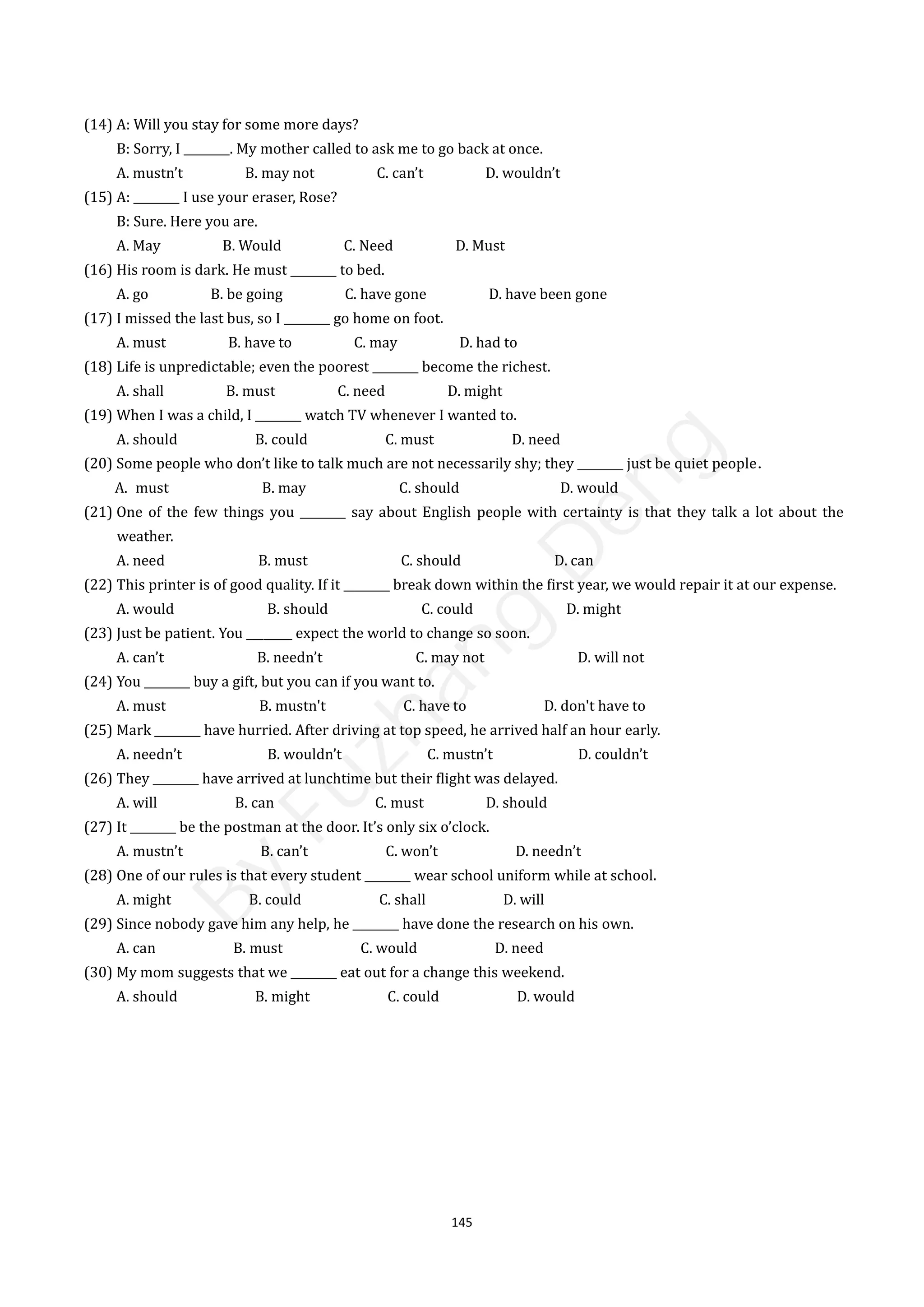145
(14) A: Will you stay for some more days?
B: Sorry, I ________. My mother called to ask me to go back at once.
A. mustn’t B. may not C. can’t D. wouldn’t
(15) A: ________ I use your eraser, Rose?
B: Sure. Here you are.
A. May B. Would C. Need D. Must
(16) His room is dark. He must ________ to bed.
A. go B. be going C. have gone D. have been gone
(17) I missed the last bus, so I ________ go home on foot.
A. must B. have to C. may D. had to
(18) Life is unpredictable; even the poorest ________ become the richest.
A. shall B. must C. need D. might
(19) When I was a child, I ________ watch TV whenever I wanted to.
A. should B. could C. must D. need
(20) Some people who don’t like to talk much are not necessarily shy; they ________ just be quiet people．
A. must B. may C. should D. would
(21) One of the few things you ________ say about English people with certainty is that they talk a lot about the
weather.
A. need B. must C. should D. can
(22) This printer is of good quality. If it ________ break down within the first year, we would repair it at our expense.
A. would B. should C. could D. might
(23) Just be patient. You ________ expect the world to change so soon.
A. can’t B. needn’t C. may not D. will not
(24) You ________ buy a gift, but you can if you want to.
A. must B. mustn't C. have to D. don't have to
(25) Mark ________ have hurried. After driving at top speed, he arrived half an hour early.
A. needn’t B. wouldn’t C. mustn’t D. couldn’t
(26) They ________ have arrived at lunchtime but their flight was delayed.
A. will B. can C. must D. should
(27) It ________ be the postman at the door. It’s only six o’clock.
A. mustn’t B. can’t C. won’t D. needn’t
(28) One of our rules is that every student ________ wear school uniform while at school.
A. might B. could C. shall D. will
(29) Since nobody gave him any help, he ________ have done the research on his own.
A. can B. must C. would D. need
(30) My mom suggests that we ________ eat out for a change this weekend.
A. should B. might C. could D. would
B
y
F
u
z
h
a
n
g
D
e
n
g
 