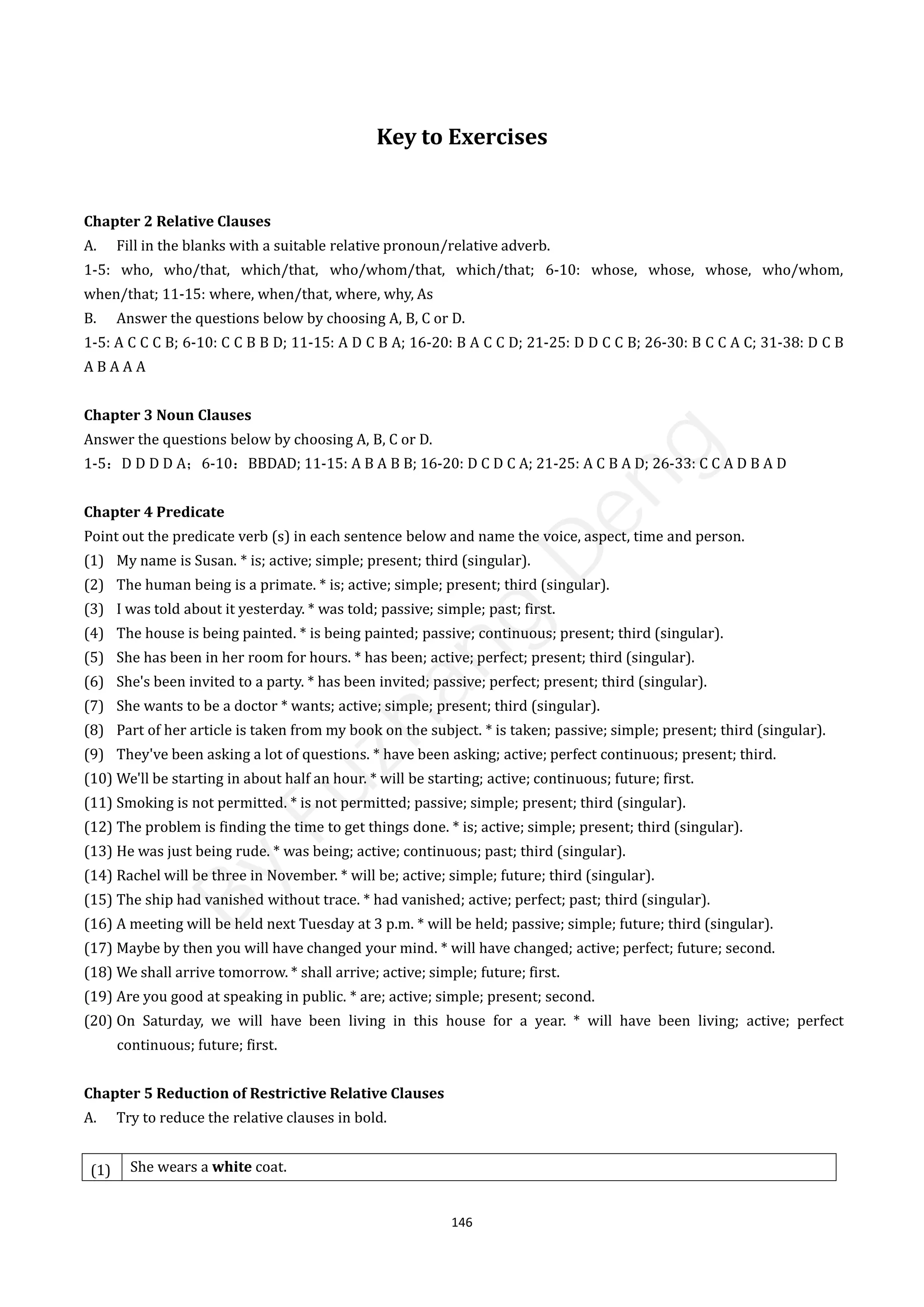 146
Key to Exercises
Chapter 2 Relative Clauses
A. Fill in the blanks with a suitable relative pronoun/relative adverb.
1-5: who, who/that, which/that, who/whom/that, which/that; 6-10: whose, whose, whose, who/whom,
when/that; 11-15: where, when/that, where, why, As
B. Answer the questions below by choosing A, B, C or D.
1-5: A C C C B; 6-10: C C B B D; 11-15: A D C B A; 16-20: B A C C D; 21-25: D D C C B; 26-30: B C C A C; 31-38: D C B
A B A A A
Chapter 3 Noun Clauses
Answer the questions below by choosing A, B, C or D.
1-5：D D D D A；6-10：BBDAD; 11-15: A B A B B; 16-20: D C D C A; 21-25: A C B A D; 26-33: C C A D B A D
Chapter 4 Predicate
Point out the predicate verb (s) in each sentence below and name the voice, aspect, time and person.
(1) My name is Susan. * is; active; simple; present; third (singular).
(2) The human being is a primate. * is; active; simple; present; third (singular).
(3) I was told about it yesterday. * was told; passive; simple; past; first.
(4) The house is being painted. * is being painted; passive; continuous; present; third (singular).
(5) She has been in her room for hours. * has been; active; perfect; present; third (singular).
(6) She's been invited to a party. * has been invited; passive; perfect; present; third (singular).
(7) She wants to be a doctor * wants; active; simple; present; third (singular).
(8) Part of her article is taken from my book on the subject. * is taken; passive; simple; present; third (singular).
(9) They've been asking a lot of questions. * have been asking; active; perfect continuous; present; third.
(10) We'll be starting in about half an hour. * will be starting; active; continuous; future; first.
(11) Smoking is not permitted. * is not permitted; passive; simple; present; third (singular).
(12) The problem is finding the time to get things done. * is; active; simple; present; third (singular).
(13) He was just being rude. * was being; active; continuous; past; third (singular).
(14) Rachel will be three in November. * will be; active; simple; future; third (singular).
(15) The ship had vanished without trace. * had vanished; active; perfect; past; third (singular).
(16) A meeting will be held next Tuesday at 3 p.m. * will be held; passive; simple; future; third (singular).
(17) Maybe by then you will have changed your mind. * will have changed; active; perfect; future; second.
(18) We shall arrive tomorrow. * shall arrive; active; simple; future; first.
(19) Are you good at speaking in public. * are; active; simple; present; second.
(20) On Saturday, we will have been living in this house for a year. * will have been living; active; perfect
continuous; future; first.
Chapter 5 Reduction of Restrictive Relative Clauses
A. Try to reduce the relative clauses in bold.
(1) She wears a white coat.
B
y
F
u
z
h
a
n
g
D
e
n
g
 