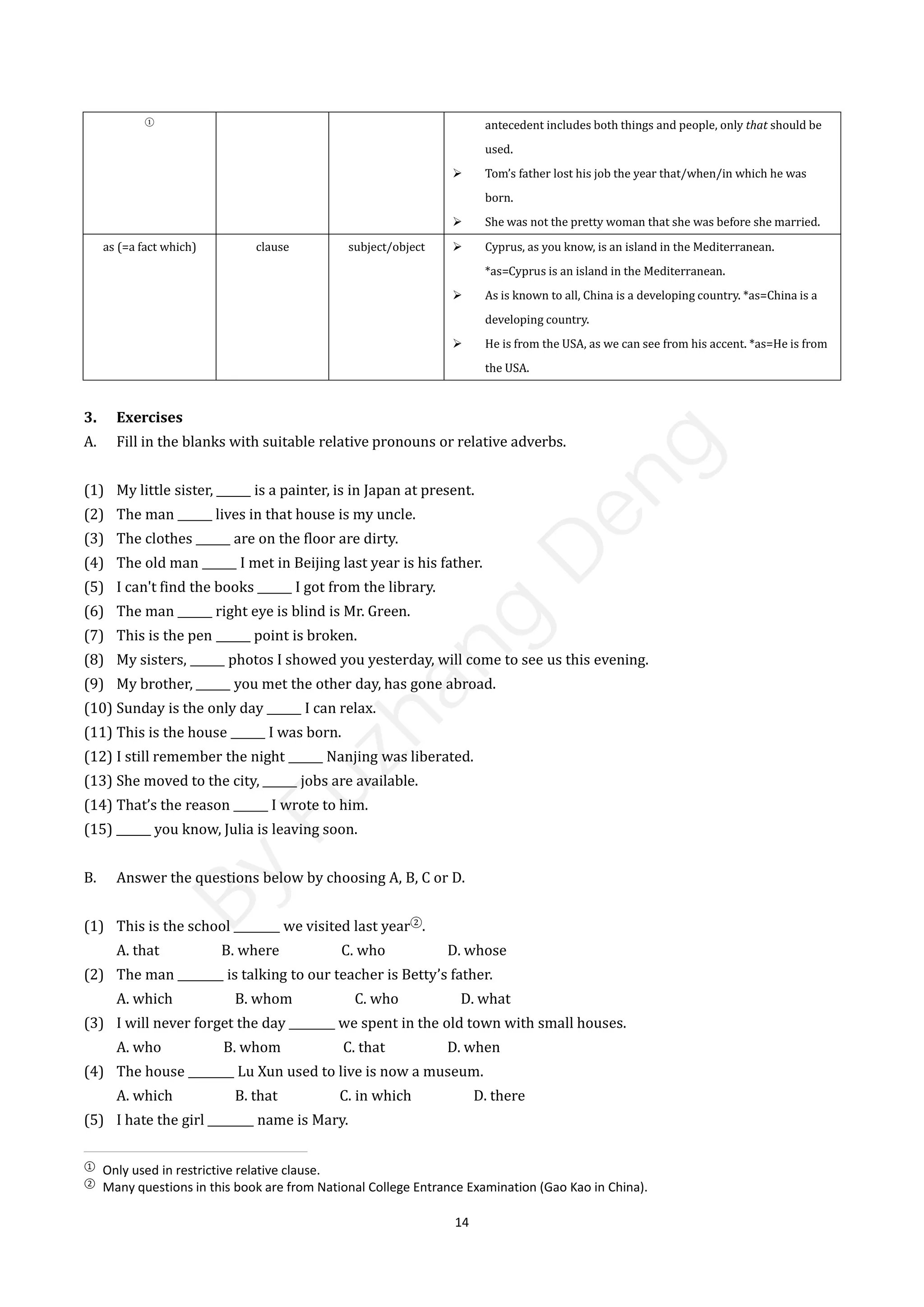 14
3. Exercises
A. Fill in the blanks with suitable relative pronouns or relative adverbs.
(1) My little sister, ______ is a painter, is in Japan at present.
(2) The man ______ lives in that house is my uncle.
(3) The clothes ______ are on the floor are dirty.
(4) The old man ______ I met in Beijing last year is his father.
(5) I can't find the books ______ I got from the library.
(6) The man ______ right eye is blind is Mr. Green.
(7) This is the pen ______ point is broken.
(8) My sisters, ______ photos I showed you yesterday, will come to see us this evening.
(9) My brother, ______ you met the other day, has gone abroad.
(10) Sunday is the only day ______ I can relax.
(11) This is the house ______ I was born.
(12) I still remember the night ______ Nanjing was liberated.
(13) She moved to the city, ______ jobs are available.
(14) That’s the reason ______ I wrote to him.
(15) ______ you know, Julia is leaving soon.
B. Answer the questions below by choosing A, B, C or D.
(1) This is the school ________ we visited last year②
.
A. that B. where C. who D. whose
(2) The man ________ is talking to our teacher is Betty’s father.
A. which B. whom C. who D. what
(3) I will never forget the day ________ we spent in the old town with small houses.
A. who B. whom C. that D. when
(4) The house ________ Lu Xun used to live is now a museum.
A. which B. that C. in which D. there
(5) I hate the girl ________ name is Mary.
①
Only used in restrictive relative clause.
②
Many questions in this book are from National College Entrance Examination (Gao Kao in China).
①
antecedent includes both things and people, only that should be
used.
 Tom’s father lost his job the year that/when/in which he was
born.
 She was not the pretty woman that she was before she married.
as (=a fact which) clause subject/object  Cyprus, as you know, is an island in the Mediterranean.
*as=Cyprus is an island in the Mediterranean.
 As is known to all, China is a developing country. *as=China is a
developing country.
 He is from the USA, as we can see from his accent. *as=He is from
the USA.
B
y
F
u
z
h
a
n
g
D
e
n
g
 