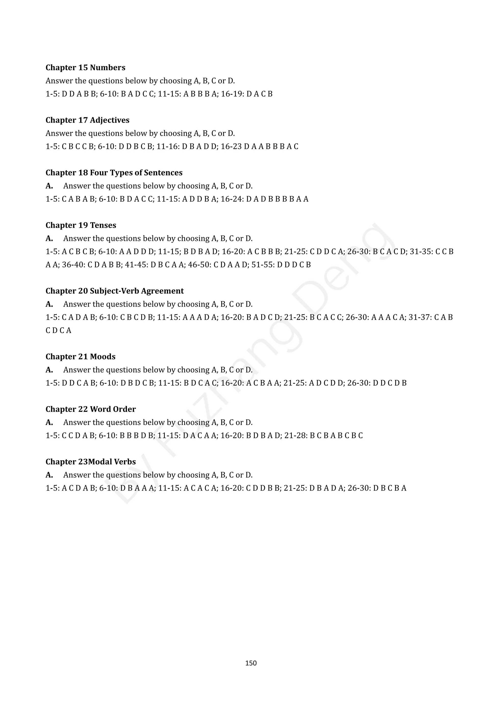 150
Chapter 15 Numbers
Answer the questions below by choosing A, B, C or D.
1-5: D D A B B; 6-10: B A D C C; 11-15: A B B B A; 16-19: D A C B
Chapter 17 Adjectives
Answer the questions below by choosing A, B, C or D.
1-5: C B C C B; 6-10: D D B C B; 11-16: D B A D D; 16-23 D A A B B B A C
Chapter 18 Four Types of Sentences
A. Answer the questions below by choosing A, B, C or D.
1-5: C A B A B; 6-10: B D A C C; 11-15: A D D B A; 16-24: D A D B B B B A A
Chapter 19 Tenses
A. Answer the questions below by choosing A, B, C or D.
1-5: A C B C B; 6-10: A A D D D; 11-15; B D B A D; 16-20: A C B B B; 21-25: C D D C A; 26-30: B C A C D; 31-35: C C B
A A; 36-40: C D A B B; 41-45: D B C A A; 46-50: C D A A D; 51-55: D D D C B
Chapter 20 Subject-Verb Agreement
A. Answer the questions below by choosing A, B, C or D.
1-5: C A D A B; 6-10: C B C D B; 11-15: A A A D A; 16-20: B A D C D; 21-25: B C A C C; 26-30: A A A C A; 31-37: C A B
C D C A
Chapter 21 Moods
A. Answer the questions below by choosing A, B, C or D.
1-5: D D C A B; 6-10: D B D C B; 11-15: B D C A C; 16-20: A C B A A; 21-25: A D C D D; 26-30: D D C D B
Chapter 22 Word Order
A. Answer the questions below by choosing A, B, C or D.
1-5: C C D A B; 6-10: B B B D B; 11-15: D A C A A; 16-20: B D B A D; 21-28: B C B A B C B C
Chapter 23Modal Verbs
A. Answer the questions below by choosing A, B, C or D.
1-5: A C D A B; 6-10: D B A A A; 11-15: A C A C A; 16-20: C D D B B; 21-25: D B A D A; 26-30: D B C B A
B
y
F
u
z
h
a
n
g
D
e
n
g
 