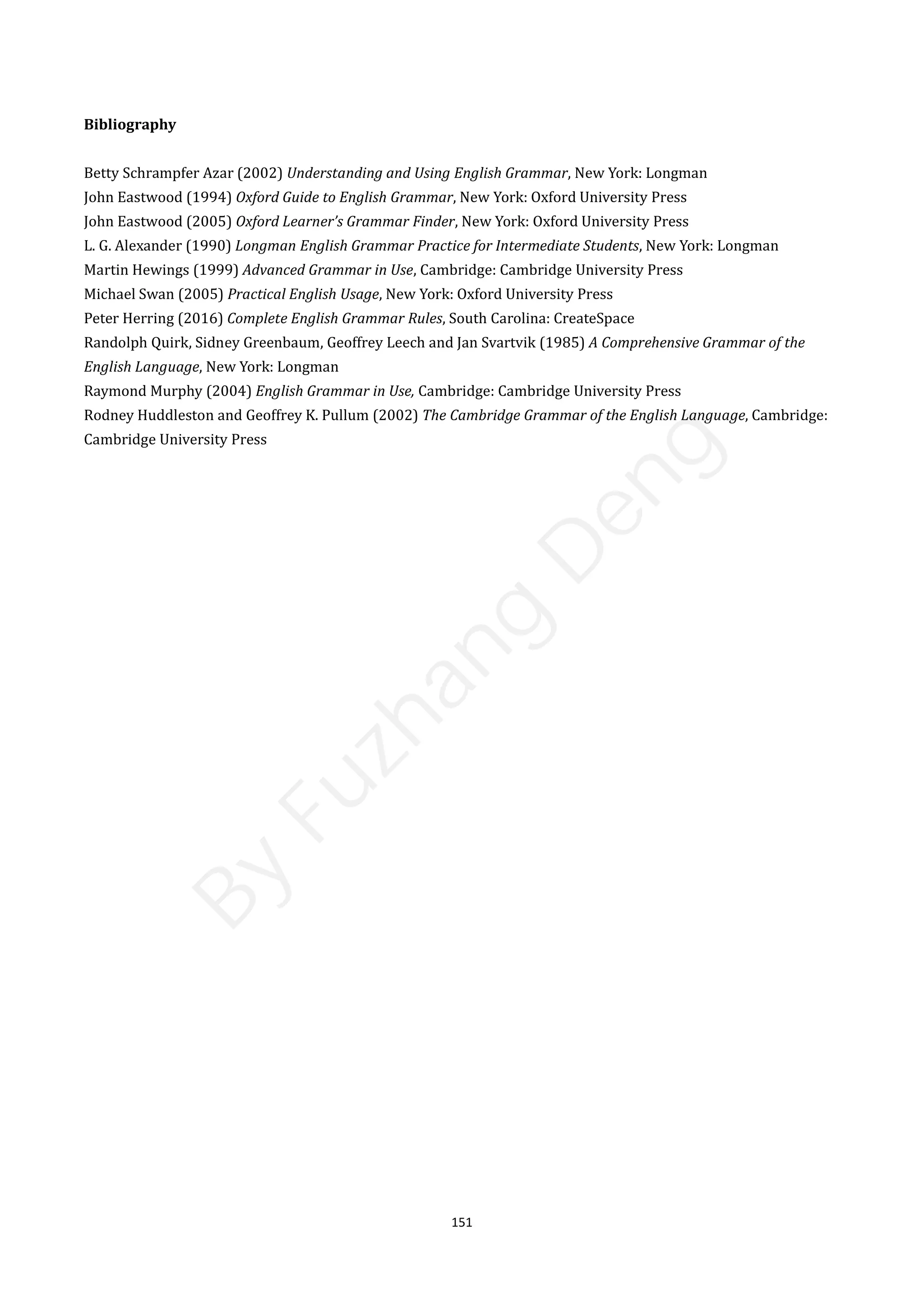 151
Bibliography
Betty Schrampfer Azar (2002) Understanding and Using English Grammar, New York: Longman
John Eastwood (1994) Oxford Guide to English Grammar, New York: Oxford University Press
John Eastwood (2005) Oxford Learner’s Grammar Finder, New York: Oxford University Press
L. G. Alexander (1990) Longman English Grammar Practice for Intermediate Students, New York: Longman
Martin Hewings (1999) Advanced Grammar in Use, Cambridge: Cambridge University Press
Michael Swan (2005) Practical English Usage, New York: Oxford University Press
Peter Herring (2016) Complete English Grammar Rules, South Carolina: CreateSpace
Randolph Quirk, Sidney Greenbaum, Geoffrey Leech and Jan Svartvik (1985) A Comprehensive Grammar of the
English Language, New York: Longman
Raymond Murphy (2004) English Grammar in Use, Cambridge: Cambridge University Press
Rodney Huddleston and Geoffrey K. Pullum (2002) The Cambridge Grammar of the English Language, Cambridge:
Cambridge University Press
B
y
F
u
z
h
a
n
g
D
e
n
g
 