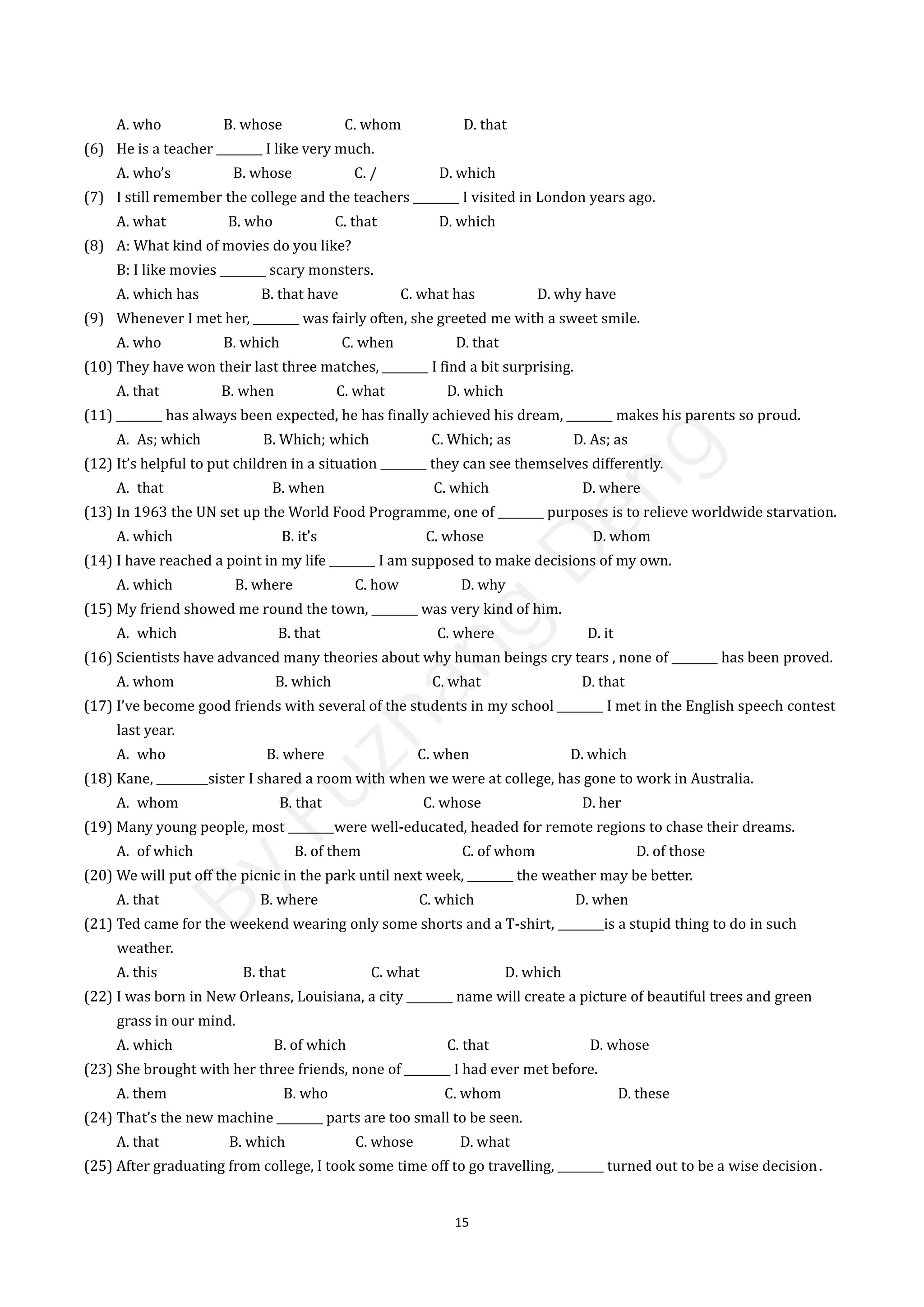 15
A. who B. whose C. whom D. that
(6) He is a teacher ________ I like very much.
A. who’s B. whose C. / D. which
(7) I still remember the college and the teachers ________ I visited in London years ago.
A. what B. who C. that D. which
(8) A: What kind of movies do you like?
B: I like movies ________ scary monsters.
A. which has B. that have C. what has D. why have
(9) Whenever I met her, ________ was fairly often, she greeted me with a sweet smile.
A. who B. which C. when D. that
(10) They have won their last three matches, ________ I find a bit surprising.
A. that B. when C. what D. which
(11) ________ has always been expected, he has finally achieved his dream, ________ makes his parents so proud.
A. As; which B. Which; which C. Which; as D. As; as
(12) It’s helpful to put children in a situation ________ they can see themselves differently.
A. that B. when C. which D. where
(13) In 1963 the UN set up the World Food Programme, one of ________ purposes is to relieve worldwide starvation.
A. which B. it’s C. whose D. whom
(14) I have reached a point in my life ________ I am supposed to make decisions of my own.
A. which B. where C. how D. why
(15) My friend showed me round the town, ________ was very kind of him.
A. which B. that C. where D. it
(16) Scientists have advanced many theories about why human beings cry tears , none of ________ has been proved.
A. whom B. which C. what D. that
(17) I’ve become good friends with several of the students in my school ________ I met in the English speech contest
last year.
A. who B. where C. when D. which
(18) Kane, _________sister I shared a room with when we were at college, has gone to work in Australia.
A. whom B. that C. whose D. her
(19) Many young people, most ________were well-educated, headed for remote regions to chase their dreams.
A. of which B. of them C. of whom D. of those
(20) We will put off the picnic in the park until next week, ________ the weather may be better.
A. that B. where C. which D. when
(21) Ted came for the weekend wearing only some shorts and a T-shirt, ________is a stupid thing to do in such
weather.
A. this B. that C. what D. which
(22) I was born in New Orleans, Louisiana, a city ________ name will create a picture of beautiful trees and green
grass in our mind.
A. which B. of which C. that D. whose
(23) She brought with her three friends, none of ________ I had ever met before.
A. them B. who C. whom D. these
(24) That’s the new machine ________ parts are too small to be seen.
A. that B. which C. whose D. what
(25) After graduating from college, I took some time off to go travelling, ________ turned out to be a wise decision．
B
y
F
u
z
h
a
n
g
D
e
n
g
 