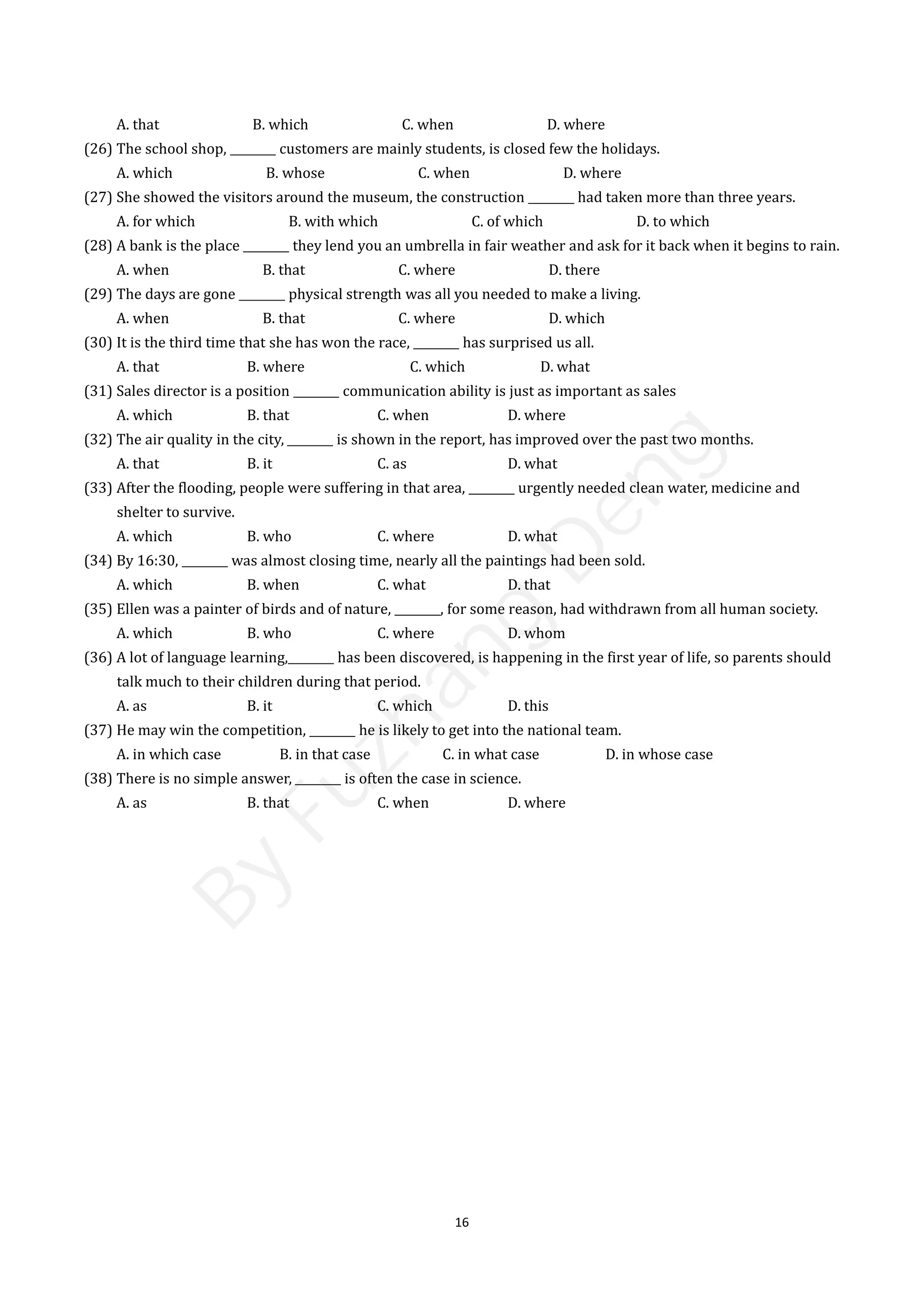16
A. that B. which C. when D. where
(26) The school shop, ________ customers are mainly students, is closed few the holidays.
A. which B. whose C. when D. where
(27) She showed the visitors around the museum, the construction ________ had taken more than three years.
A. for which B. with which C. of which D. to which
(28) A bank is the place ________ they lend you an umbrella in fair weather and ask for it back when it begins to rain.
A. when B. that C. where D. there
(29) The days are gone ________ physical strength was all you needed to make a living.
A. when B. that C. where D. which
(30) It is the third time that she has won the race, ________ has surprised us all.
A. that B. where C. which D. what
(31) Sales director is a position ________ communication ability is just as important as sales
A. which B. that C. when D. where
(32) The air quality in the city, ________ is shown in the report, has improved over the past two months.
A. that B. it C. as D. what
(33) After the flooding, people were suffering in that area, ________ urgently needed clean water, medicine and
shelter to survive.
A. which B. who C. where D. what
(34) By 16:30, ________ was almost closing time, nearly all the paintings had been sold.
A. which B. when C. what D. that
(35) Ellen was a painter of birds and of nature, ________, for some reason, had withdrawn from all human society.
A. which B. who C. where D. whom
(36) A lot of language learning,________ has been discovered, is happening in the first year of life, so parents should
talk much to their children during that period.
A. as B. it C. which D. this
(37) He may win the competition, ________ he is likely to get into the national team.
A. in which case B. in that case C. in what case D. in whose case
(38) There is no simple answer, ________ is often the case in science.
A. as B. that C. when D. where
B
y
F
u
z
h
a
n
g
D
e
n
g
 