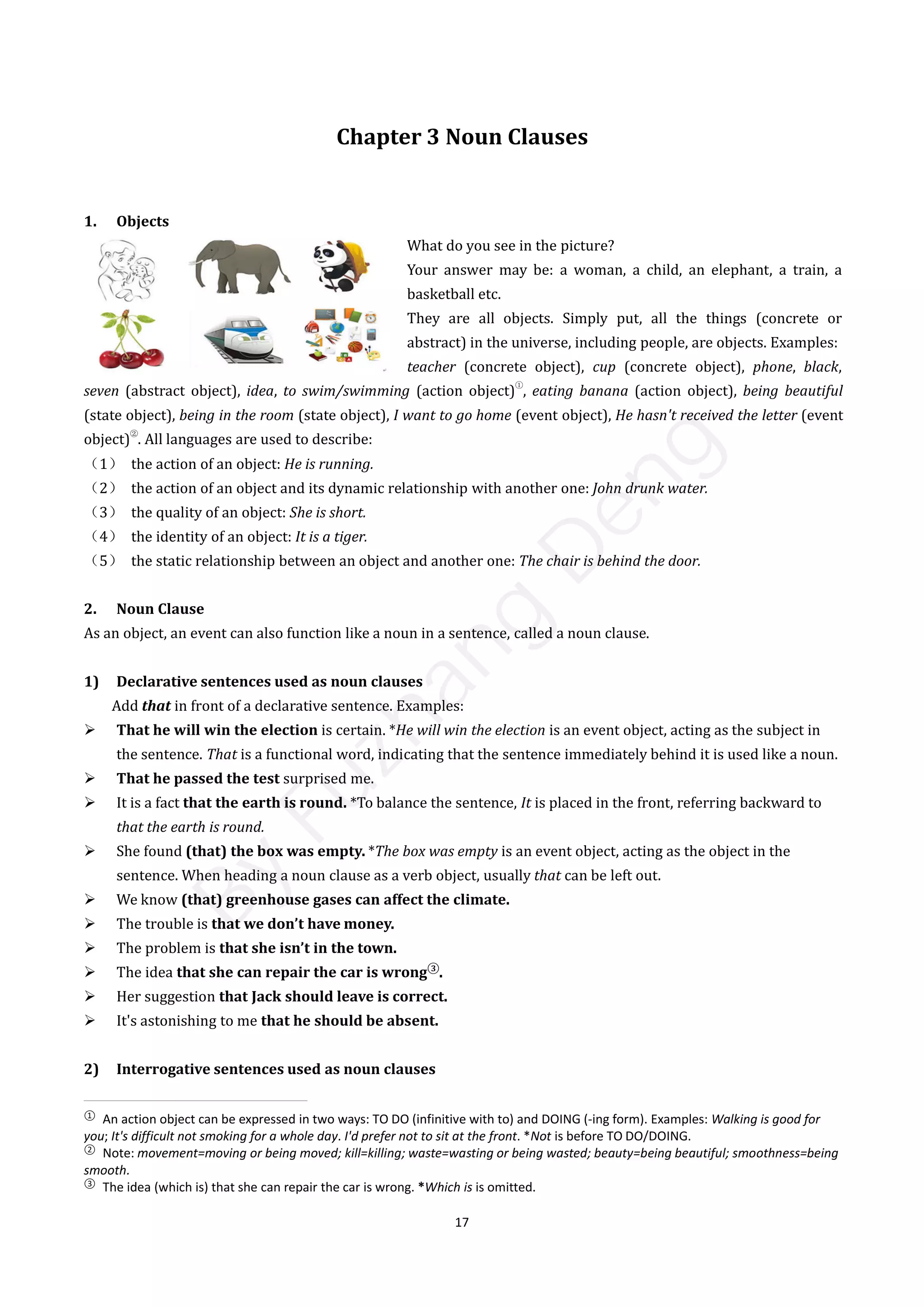 17
Chapter 3 Noun Clauses
1. Objects
What do you see in the picture?
Your answer may be: a woman, a child, an elephant, a train, a
basketball etc.
They are all objects. Simply put, all the things (concrete or
abstract) in the universe, including people, are objects. Examples:
teacher (concrete object), cup (concrete object), phone, black,
seven (abstract object), idea, to swim/swimming (action object)
①
, eating banana (action object), being beautiful
(state object), being in the room (state object), I want to go home (event object), He hasn't received the letter (event
object)
②
. All languages are used to describe:
（1） the action of an object: He is running.
（2） the action of an object and its dynamic relationship with another one: John drunk water.
（3） the quality of an object: She is short.
（4） the identity of an object: It is a tiger.
（5） the static relationship between an object and another one: The chair is behind the door.
2. Noun Clause
As an object, an event can also function like a noun in a sentence, called a noun clause.
1) Declarative sentences used as noun clauses
Add that in front of a declarative sentence. Examples:
 That he will win the election is certain. *He will win the election is an event object, acting as the subject in
the sentence. That is a functional word, indicating that the sentence immediately behind it is used like a noun.
 That he passed the test surprised me.
 It is a fact that the earth is round. *To balance the sentence, It is placed in the front, referring backward to
that the earth is round.
 She found (that) the box was empty. *The box was empty is an event object, acting as the object in the
sentence. When heading a noun clause as a verb object, usually that can be left out.
 We know (that) greenhouse gases can affect the climate.
 The trouble is that we don’t have money.
 The problem is that she isn’t in the town.
 The idea that she can repair the car is wrong③
.
 Her suggestion that Jack should leave is correct.
 It's astonishing to me that he should be absent.
2) Interrogative sentences used as noun clauses
①
An action object can be expressed in two ways: TO DO (infinitive with to) and DOING (-ing form). Examples: Walking is good for
you; It's difficult not smoking for a whole day. I'd prefer not to sit at the front. *Not is before TO DO/DOING.
②
Note: movement=moving or being moved; kill=killing; waste=wasting or being wasted; beauty=being beautiful; smoothness=being
smooth.
③
The idea (which is) that she can repair the car is wrong. *Which is is omitted.
B
y
F
u
z
h
a
n
g
D
e
n
g
 