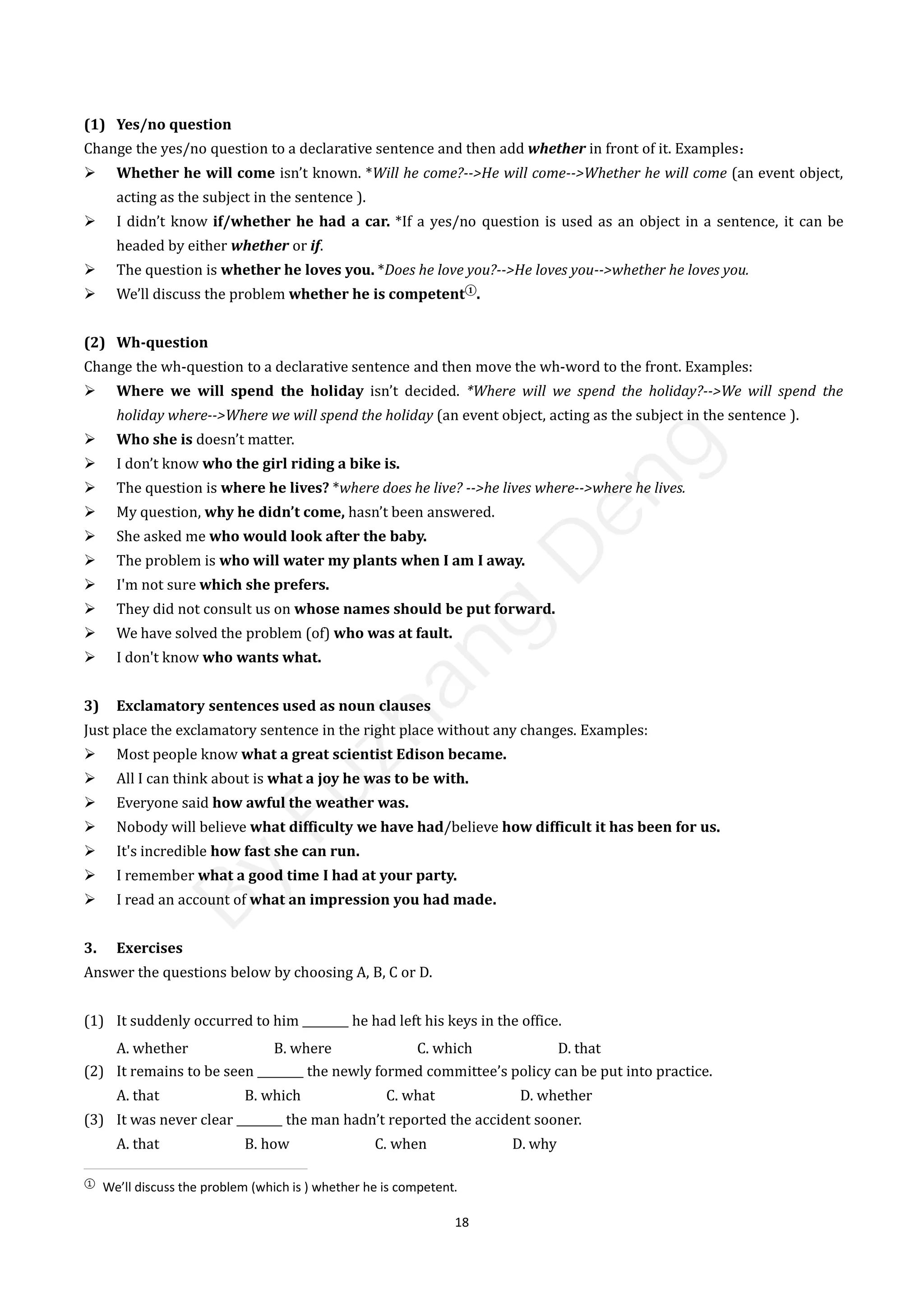 18
(1) Yes/no question
Change the yes/no question to a declarative sentence and then add whether in front of it. Examples：
 Whether he will come isn’t known. *Will he come?-->He will come-->Whether he will come (an event object,
acting as the subject in the sentence ).
 I didn’t know if/whether he had a car. *If a yes/no question is used as an object in a sentence, it can be
headed by either whether or if.
 The question is whether he loves you. *Does he love you?-->He loves you-->whether he loves you.
 We’ll discuss the problem whether he is competent①
.
(2) Wh-question
Change the wh-question to a declarative sentence and then move the wh-word to the front. Examples:
 Where we will spend the holiday isn’t decided. *Where will we spend the holiday?-->We will spend the
holiday where-->Where we will spend the holiday (an event object, acting as the subject in the sentence ).
 Who she is doesn’t matter.
 I don’t know who the girl riding a bike is.
 The question is where he lives? *where does he live? -->he lives where-->where he lives.
 My question, why he didn’t come, hasn’t been answered.
 She asked me who would look after the baby.
 The problem is who will water my plants when I am I away.
 I'm not sure which she prefers.
 They did not consult us on whose names should be put forward.
 We have solved the problem (of) who was at fault.
 I don't know who wants what.
3) Exclamatory sentences used as noun clauses
Just place the exclamatory sentence in the right place without any changes. Examples:
 Most people know what a great scientist Edison became.
 All I can think about is what a joy he was to be with.
 Everyone said how awful the weather was.
 Nobody will believe what difficulty we have had/believe how difficult it has been for us.
 It's incredible how fast she can run.
 I remember what a good time I had at your party.
 I read an account of what an impression you had made.
3. Exercises
Answer the questions below by choosing A, B, C or D.
(1) It suddenly occurred to him ________ he had left his keys in the office.
A. whether B. where C. which D. that
(2) It remains to be seen ________ the newly formed committee’s policy can be put into practice.
A. that B. which C. what D. whether
(3) It was never clear ________ the man hadn’t reported the accident sooner.
A. that B. how C. when D. why
①
We’ll discuss the problem (which is ) whether he is competent.
B
y
F
u
z
h
a
n
g
D
e
n
g
 