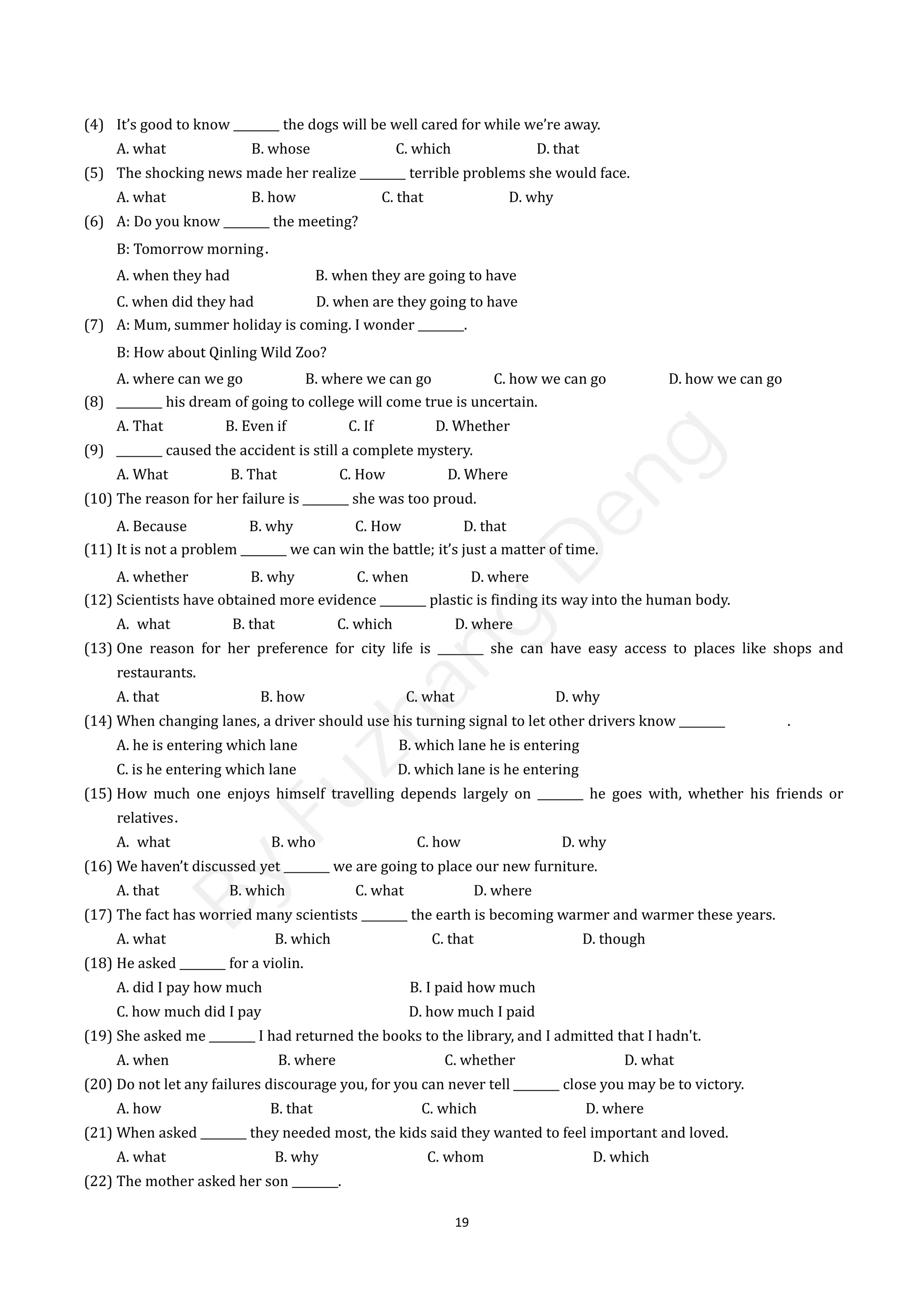19
(4) It’s good to know ________ the dogs will be well cared for while we’re away.
A. what B. whose C. which D. that
(5) The shocking news made her realize ________ terrible problems she would face.
A. what B. how C. that D. why
(6) A: Do you know ________ the meeting?
B: Tomorrow morning．
A. when they had B. when they are going to have
C. when did they had D. when are they going to have
(7) A: Mum, summer holiday is coming. I wonder ________.
B: How about Qinling Wild Zoo?
A. where can we go B. where we can go C. how we can go D. how we can go
(8) ________ his dream of going to college will come true is uncertain.
A. That B. Even if C. If D. Whether
(9) ________ caused the accident is still a complete mystery.
A. What B. That C. How D. Where
(10) The reason for her failure is ________ she was too proud.
A. Because B. why C. How D. that
(11) It is not a problem ________ we can win the battle; it’s just a matter of time.
A. whether B. why C. when D. where
(12) Scientists have obtained more evidence ________ plastic is finding its way into the human body.
A. what B. that C. which D. where
(13) One reason for her preference for city life is ________ she can have easy access to places like shops and
restaurants.
A. that B. how C. what D. why
(14) When changing lanes, a driver should use his turning signal to let other drivers know ________ .
A. he is entering which lane B. which lane he is entering
C. is he entering which lane D. which lane is he entering
(15) How much one enjoys himself travelling depends largely on ________ he goes with, whether his friends or
relatives．
A. what B. who C. how D. why
(16) We haven’t discussed yet ________ we are going to place our new furniture.
A. that B. which C. what D. where
(17) The fact has worried many scientists ________ the earth is becoming warmer and warmer these years.
A. what B. which C. that D. though
(18) He asked ________ for a violin.
A. did I pay how much B. I paid how much
C. how much did I pay D. how much I paid
(19) She asked me ________ I had returned the books to the library, and I admitted that I hadn't.
A. when B. where C. whether D. what
(20) Do not let any failures discourage you, for you can never tell ________ close you may be to victory.
A. how B. that C. which D. where
(21) When asked ________ they needed most, the kids said they wanted to feel important and loved.
A. what B. why C. whom D. which
(22) The mother asked her son ________.
B
y
F
u
z
h
a
n
g
D
e
n
g
 