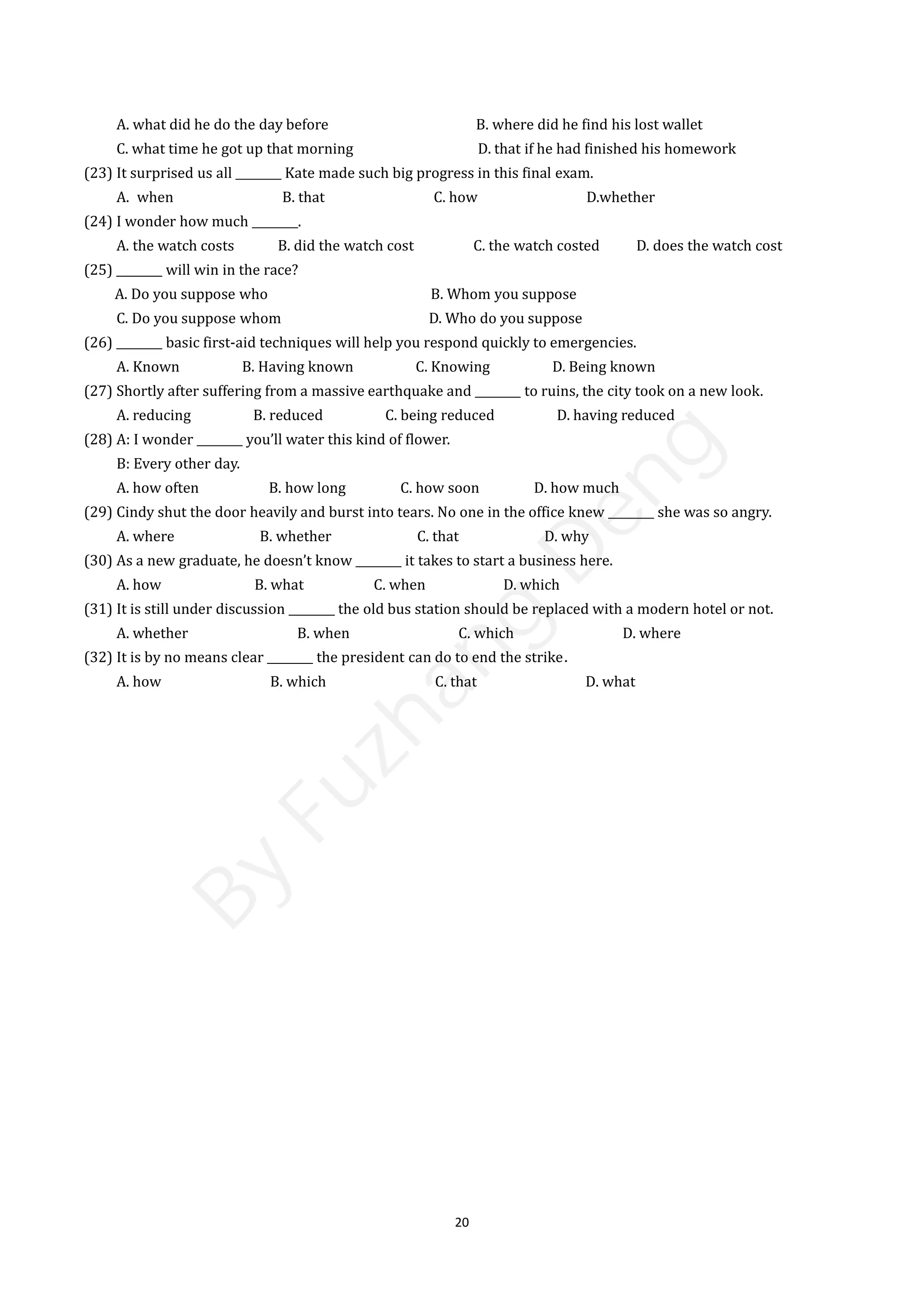 20
A. what did he do the day before B. where did he find his lost wallet
C. what time he got up that morning D. that if he had finished his homework
(23) It surprised us all ________ Kate made such big progress in this final exam.
A. when B. that C. how D.whether
(24) I wonder how much ________.
A. the watch costs B. did the watch cost C. the watch costed D. does the watch cost
(25) ________ will win in the race?
A. Do you suppose who B. Whom you suppose
C. Do you suppose whom D. Who do you suppose
(26) ________ basic first-aid techniques will help you respond quickly to emergencies.
A. Known B. Having known C. Knowing D. Being known
(27) Shortly after suffering from a massive earthquake and ________ to ruins, the city took on a new look.
A. reducing B. reduced C. being reduced D. having reduced
(28) A: I wonder ________ you’ll water this kind of flower.
B: Every other day.
A. how often B. how long C. how soon D. how much
(29) Cindy shut the door heavily and burst into tears. No one in the office knew ________ she was so angry.
A. where B. whether C. that D. why
(30) As a new graduate, he doesn’t know ________ it takes to start a business here.
A. how B. what C. when D. which
(31) It is still under discussion ________ the old bus station should be replaced with a modern hotel or not.
A. whether B. when C. which D. where
(32) It is by no means clear ________ the president can do to end the strike．
A. how B. which C. that D. what
B
y
F
u
z
h
a
n
g
D
e
n
g
 