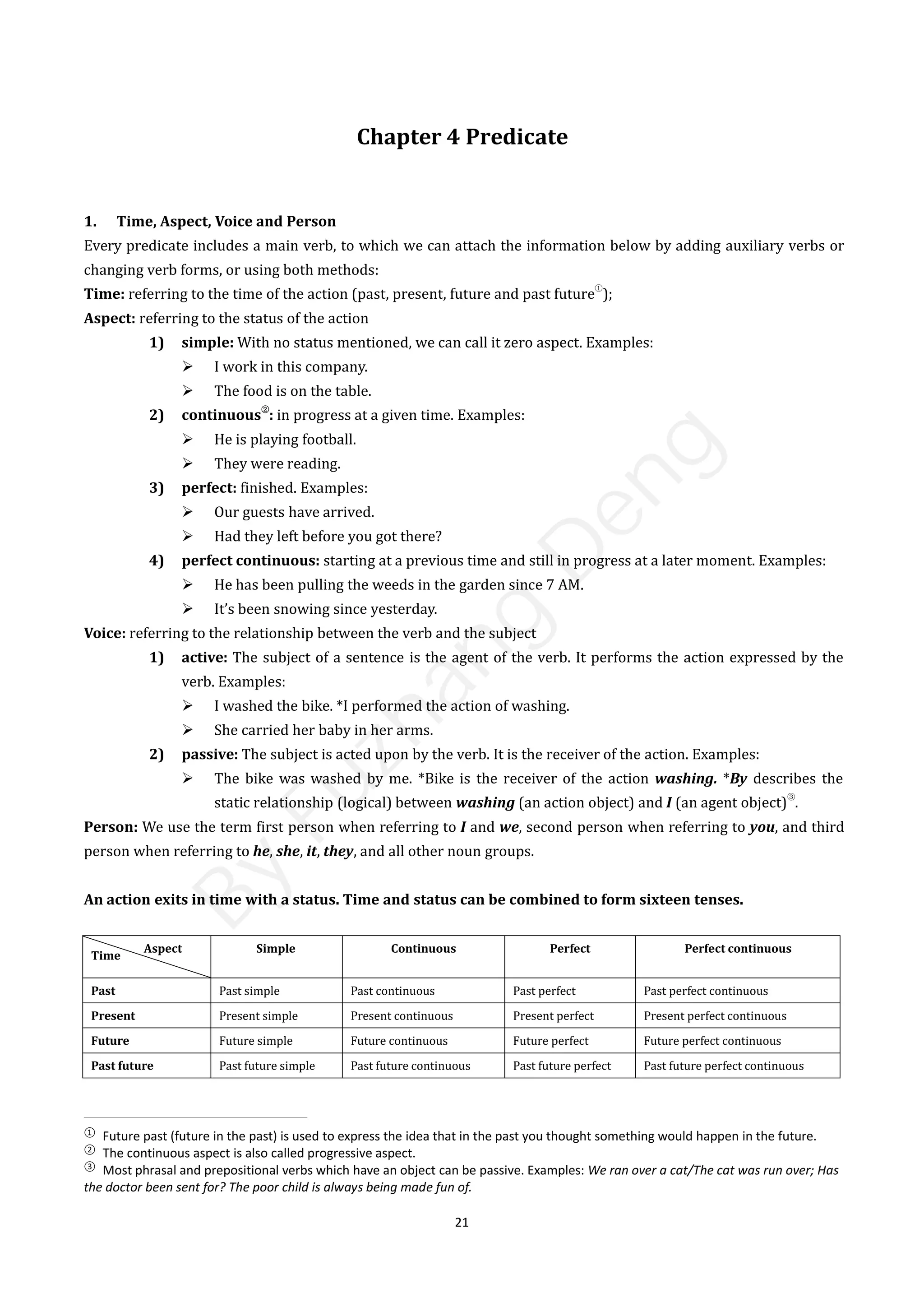 21
Chapter 4 Predicate
1. Time, Aspect, Voice and Person
Every predicate includes a main verb, to which we can attach the information below by adding auxiliary verbs or
changing verb forms, or using both methods:
Time: referring to the time of the action (past, present, future and past future
①
);
Aspect: referring to the status of the action
1) simple: With no status mentioned, we can call it zero aspect. Examples:
 I work in this company.
 The food is on the table.
2) continuous
②
: in progress at a given time. Examples:
 He is playing football.
 They were reading.
3) perfect: finished. Examples:
 Our guests have arrived.
 Had they left before you got there?
4) perfect continuous: starting at a previous time and still in progress at a later moment. Examples:
 He has been pulling the weeds in the garden since 7 AM.
 It’s been snowing since yesterday.
Voice: referring to the relationship between the verb and the subject
1) active: The subject of a sentence is the agent of the verb. It performs the action expressed by the
verb. Examples:
 I washed the bike. *I performed the action of washing.
 She carried her baby in her arms.
2) passive: The subject is acted upon by the verb. It is the receiver of the action. Examples:
 The bike was washed by me. *Bike is the receiver of the action washing. *By describes the
static relationship (logical) between washing (an action object) and I (an agent object)
③
.
Person: We use the term first person when referring to I and we, second person when referring to you, and third
person when referring to he, she, it, they, and all other noun groups.
An action exits in time with a status. Time and status can be combined to form sixteen tenses.
Time
Aspect Simple Continuous Perfect Perfect continuous
Past Past simple Past continuous Past perfect Past perfect continuous
Present Present simple Present continuous Present perfect Present perfect continuous
Future Future simple Future continuous Future perfect Future perfect continuous
Past future Past future simple Past future continuous Past future perfect Past future perfect continuous
①
Future past (future in the past) is used to express the idea that in the past you thought something would happen in the future.
②
The continuous aspect is also called progressive aspect.
③
Most phrasal and prepositional verbs which have an object can be passive. Examples: We ran over a cat/The cat was run over; Has
the doctor been sent for? The poor child is always being made fun of.
B
y
F
u
z
h
a
n
g
D
e
n
g
 
