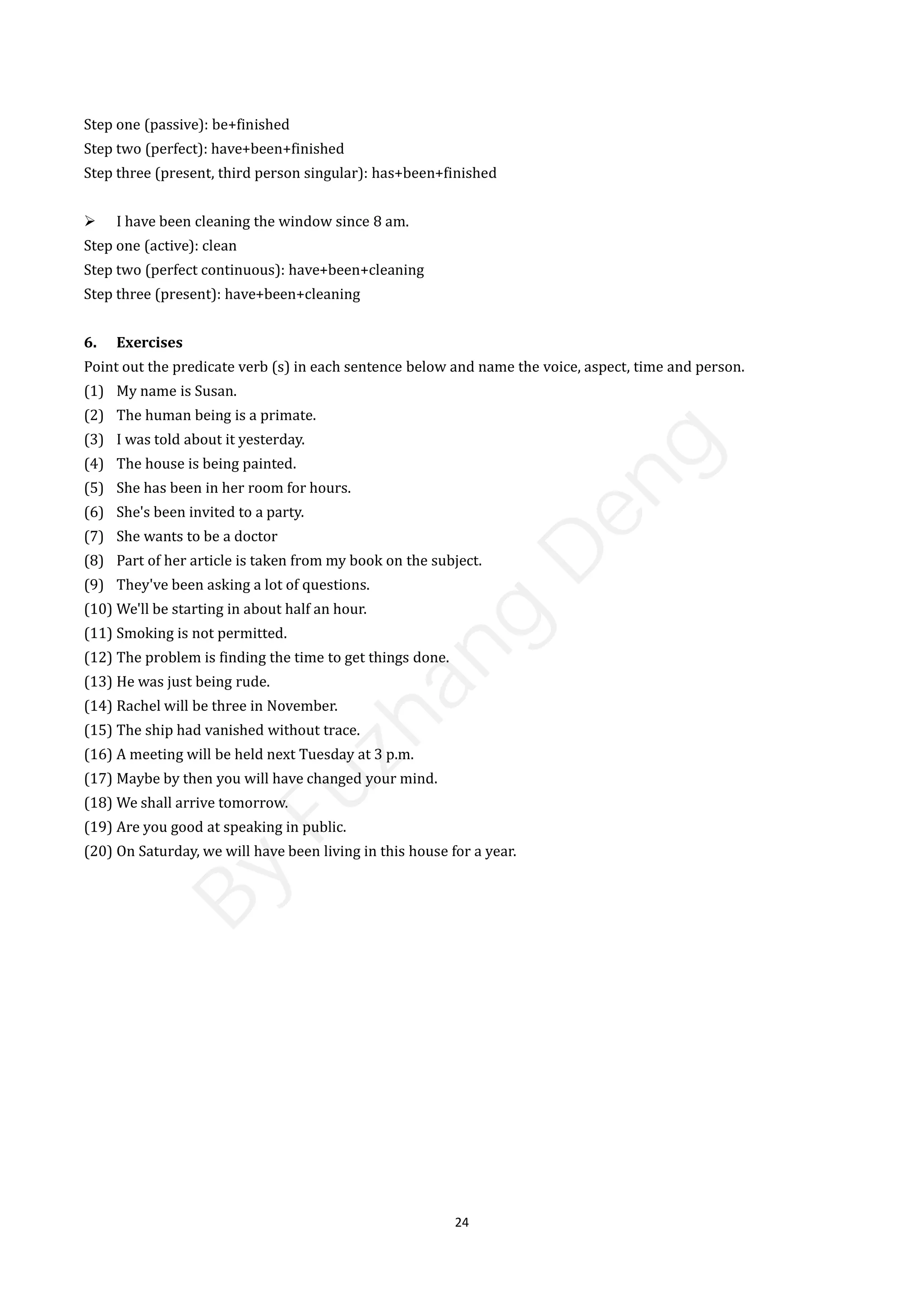 24
Step one (passive): be+finished
Step two (perfect): have+been+finished
Step three (present, third person singular): has+been+finished
 I have been cleaning the window since 8 am.
Step one (active): clean
Step two (perfect continuous): have+been+cleaning
Step three (present): have+been+cleaning
6. Exercises
Point out the predicate verb (s) in each sentence below and name the voice, aspect, time and person.
(1) My name is Susan.
(2) The human being is a primate.
(3) I was told about it yesterday.
(4) The house is being painted.
(5) She has been in her room for hours.
(6) She's been invited to a party.
(7) She wants to be a doctor
(8) Part of her article is taken from my book on the subject.
(9) They've been asking a lot of questions.
(10) We'll be starting in about half an hour.
(11) Smoking is not permitted.
(12) The problem is finding the time to get things done.
(13) He was just being rude.
(14) Rachel will be three in November.
(15) The ship had vanished without trace.
(16) A meeting will be held next Tuesday at 3 p.m.
(17) Maybe by then you will have changed your mind.
(18) We shall arrive tomorrow.
(19) Are you good at speaking in public.
(20) On Saturday, we will have been living in this house for a year.
B
y
F
u
z
h
a
n
g
D
e
n
g
 
