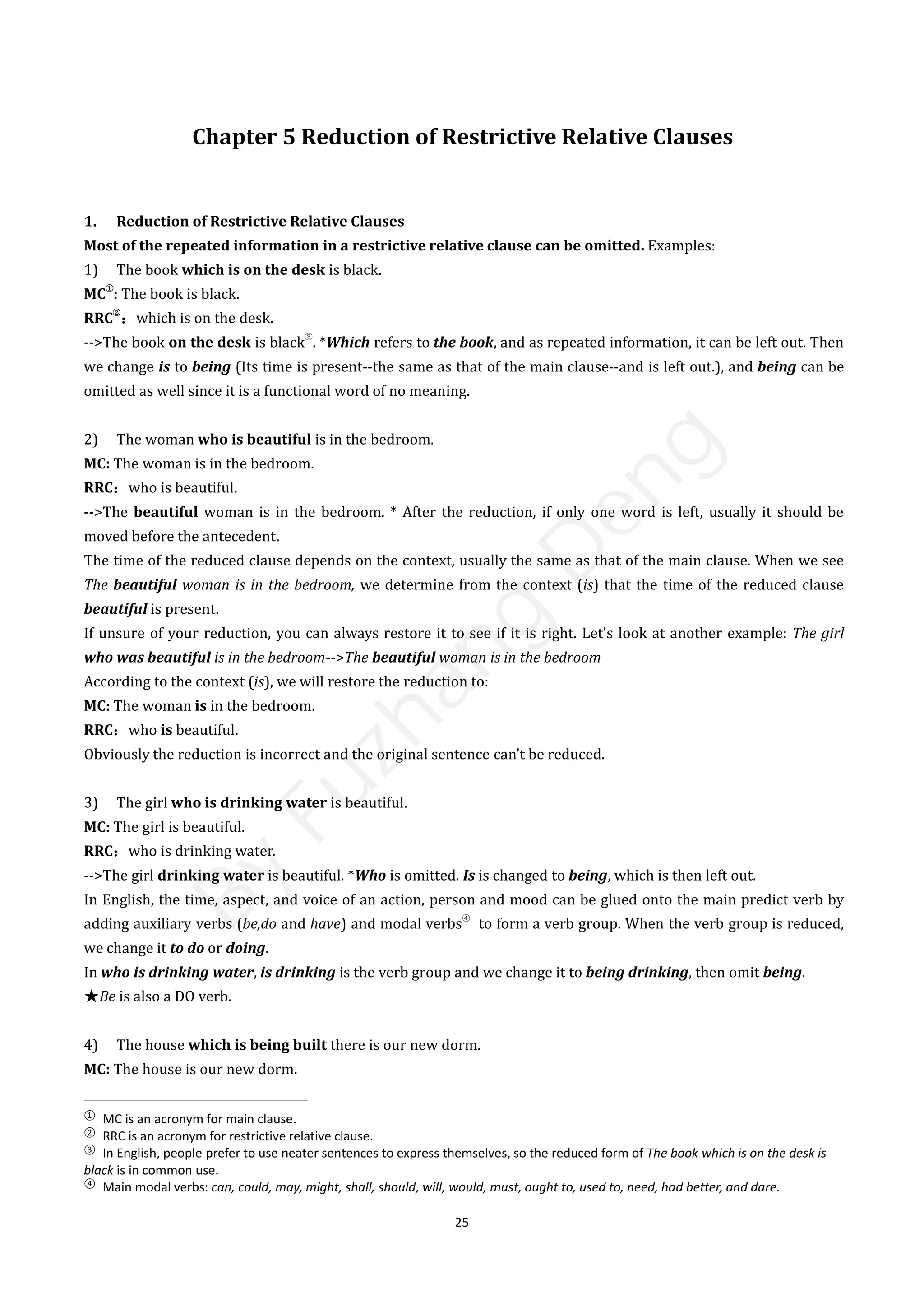 25
Chapter 5 Reduction of Restrictive Relative Clauses
1. Reduction of Restrictive Relative Clauses
Most of the repeated information in a restrictive relative clause can be omitted. Examples:
1) The book which is on the desk is black.
MC
①
: The book is black.
RRC
②
：which is on the desk.
-->The book on the desk is black
③
. *Which refers to the book, and as repeated information, it can be left out. Then
we change is to being (Its time is present--the same as that of the main clause--and is left out.), and being can be
omitted as well since it is a functional word of no meaning.
2) The woman who is beautiful is in the bedroom.
MC: The woman is in the bedroom.
RRC：who is beautiful.
-->The beautiful woman is in the bedroom. * After the reduction, if only one word is left, usually it should be
moved before the antecedent.
The time of the reduced clause depends on the context, usually the same as that of the main clause. When we see
The beautiful woman is in the bedroom, we determine from the context (is) that the time of the reduced clause
beautiful is present.
If unsure of your reduction, you can always restore it to see if it is right. Let’s look at another example: The girl
who was beautiful is in the bedroom-->The beautiful woman is in the bedroom
According to the context (is), we will restore the reduction to:
MC: The woman is in the bedroom.
RRC：who is beautiful.
Obviously the reduction is incorrect and the original sentence can’t be reduced.
3) The girl who is drinking water is beautiful.
MC: The girl is beautiful.
RRC：who is drinking water.
-->The girl drinking water is beautiful. *Who is omitted. Is is changed to being, which is then left out.
In English, the time, aspect, and voice of an action, person and mood can be glued onto the main predict verb by
adding auxiliary verbs (be,do and have) and modal verbs
④
to form a verb group. When the verb group is reduced,
we change it to do or doing.
In who is drinking water, is drinking is the verb group and we change it to being drinking, then omit being.
★Be is also a DO verb.
4) The house which is being built there is our new dorm.
MC: The house is our new dorm.
①
MC is an acronym for main clause.
②
RRC is an acronym for restrictive relative clause.
③
In English, people prefer to use neater sentences to express themselves, so the reduced form of The book which is on the desk is
black is in common use.
④
Main modal verbs: can, could, may, might, shall, should, will, would, must, ought to, used to, need, had better, and dare.
B
y
F
u
z
h
a
n
g
D
e
n
g
 