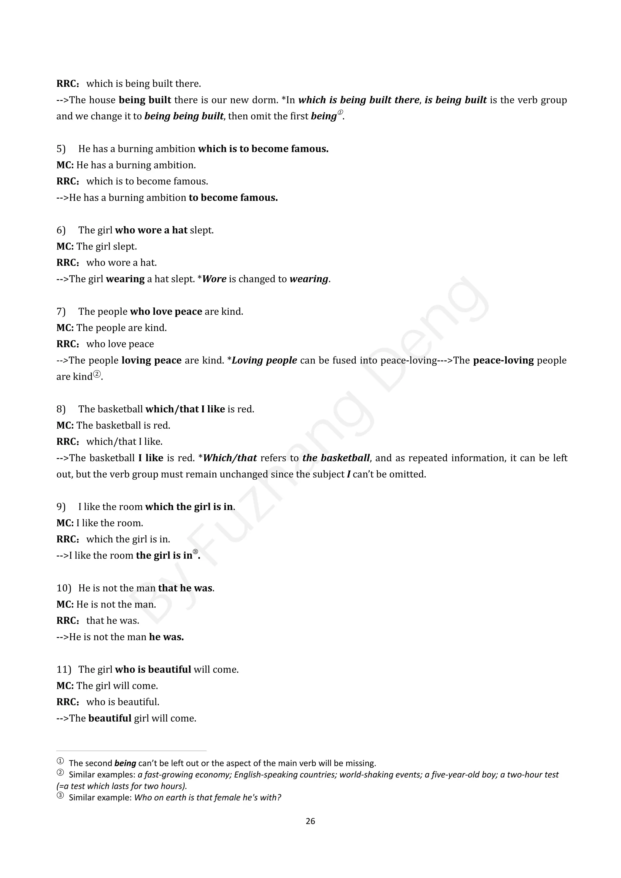 26
RRC：which is being built there.
-->The house being built there is our new dorm. *In which is being built there, is being built is the verb group
and we change it to being being built, then omit the first being
①
.
5) He has a burning ambition which is to become famous.
MC: He has a burning ambition.
RRC：which is to become famous.
-->He has a burning ambition to become famous.
6) The girl who wore a hat slept.
MC: The girl slept.
RRC：who wore a hat.
-->The girl wearing a hat slept. *Wore is changed to wearing.
7) The people who love peace are kind.
MC: The people are kind.
RRC：who love peace
-->The people loving peace are kind. *Loving people can be fused into peace-loving--->The peace-loving people
are kind②
.
8) The basketball which/that I like is red.
MC: The basketball is red.
RRC：which/that I like.
-->The basketball I like is red. *Which/that refers to the basketball, and as repeated information, it can be left
out, but the verb group must remain unchanged since the subject I can’t be omitted.
9) I like the room which the girl is in.
MC: I like the room.
RRC：which the girl is in.
-->I like the room the girl is in
③
.
10) He is not the man that he was.
MC: He is not the man.
RRC：that he was.
-->He is not the man he was.
11) The girl who is beautiful will come.
MC: The girl will come.
RRC：who is beautiful.
-->The beautiful girl will come.
①
The second being can’t be left out or the aspect of the main verb will be missing.
②
Similar examples: a fast-growing economy; English-speaking countries; world-shaking events; a five-year-old boy; a two-hour test
(=a test which lasts for two hours).
③
Similar example: Who on earth is that female he's with?
B
y
F
u
z
h
a
n
g
D
e
n
g
 
