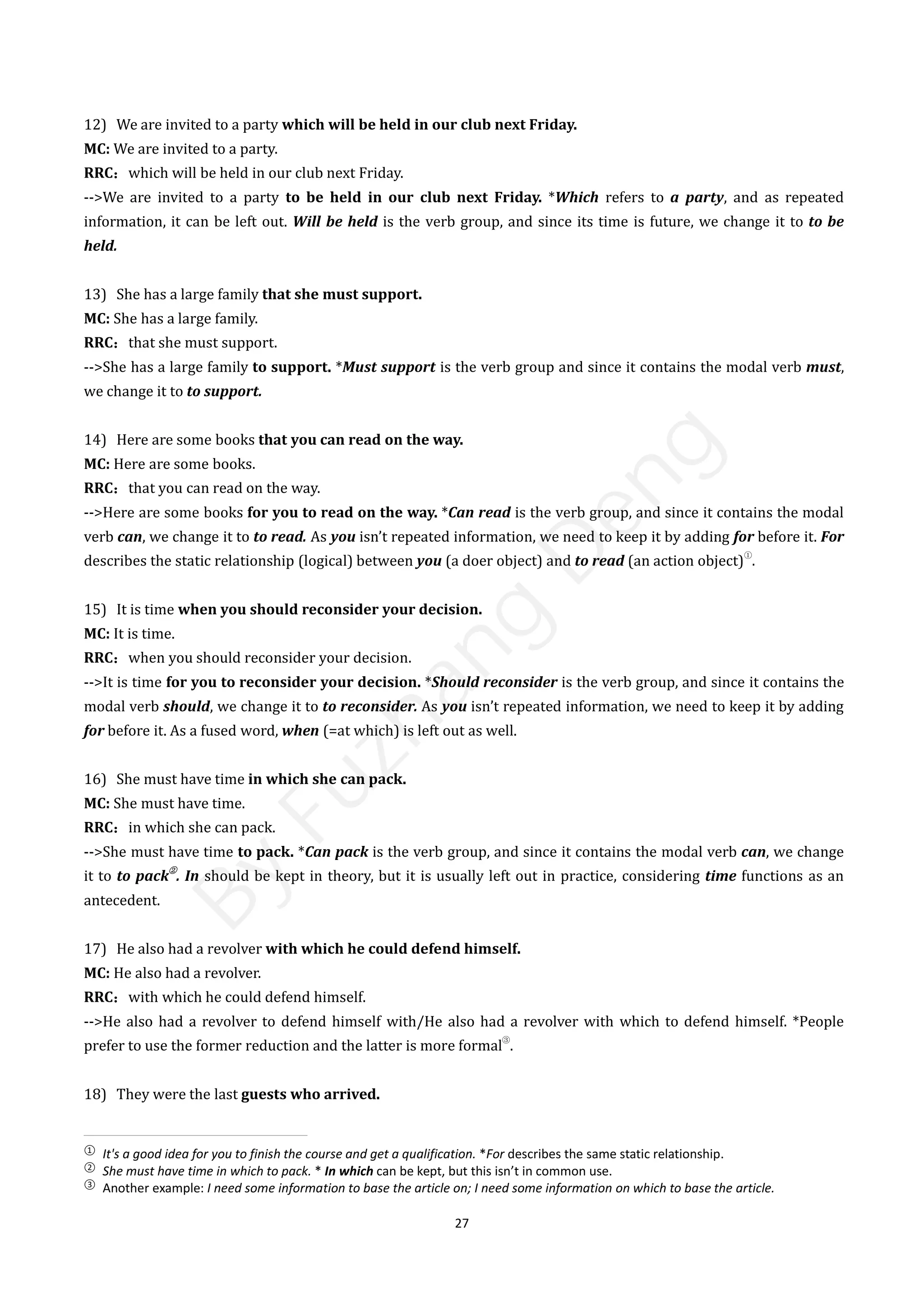 27
12) We are invited to a party which will be held in our club next Friday.
MC: We are invited to a party.
RRC：which will be held in our club next Friday.
-->We are invited to a party to be held in our club next Friday. *Which refers to a party, and as repeated
information, it can be left out. Will be held is the verb group, and since its time is future, we change it to to be
held.
13) She has a large family that she must support.
MC: She has a large family.
RRC：that she must support.
-->She has a large family to support. *Must support is the verb group and since it contains the modal verb must,
we change it to to support.
14) Here are some books that you can read on the way.
MC: Here are some books.
RRC：that you can read on the way.
-->Here are some books for you to read on the way. *Can read is the verb group, and since it contains the modal
verb can, we change it to to read. As you isn’t repeated information, we need to keep it by adding for before it. For
describes the static relationship (logical) between you (a doer object) and to read (an action object)
①
.
15) It is time when you should reconsider your decision.
MC: It is time.
RRC：when you should reconsider your decision.
-->It is time for you to reconsider your decision. *Should reconsider is the verb group, and since it contains the
modal verb should, we change it to to reconsider. As you isn’t repeated information, we need to keep it by adding
for before it. As a fused word, when (=at which) is left out as well.
16) She must have time in which she can pack.
MC: She must have time.
RRC：in which she can pack.
-->She must have time to pack. *Can pack is the verb group, and since it contains the modal verb can, we change
it to to pack
②
. In should be kept in theory, but it is usually left out in practice, considering time functions as an
antecedent.
17) He also had a revolver with which he could defend himself.
MC: He also had a revolver.
RRC：with which he could defend himself.
-->He also had a revolver to defend himself with/He also had a revolver with which to defend himself. *People
prefer to use the former reduction and the latter is more formal
③
.
18) They were the last guests who arrived.
①
It's a good idea for you to finish the course and get a qualification. *For describes the same static relationship.
②
She must have time in which to pack. * In which can be kept, but this isn’t in common use.
③
Another example: I need some information to base the article on; I need some information on which to base the article.
B
y
F
u
z
h
a
n
g
D
e
n
g
 