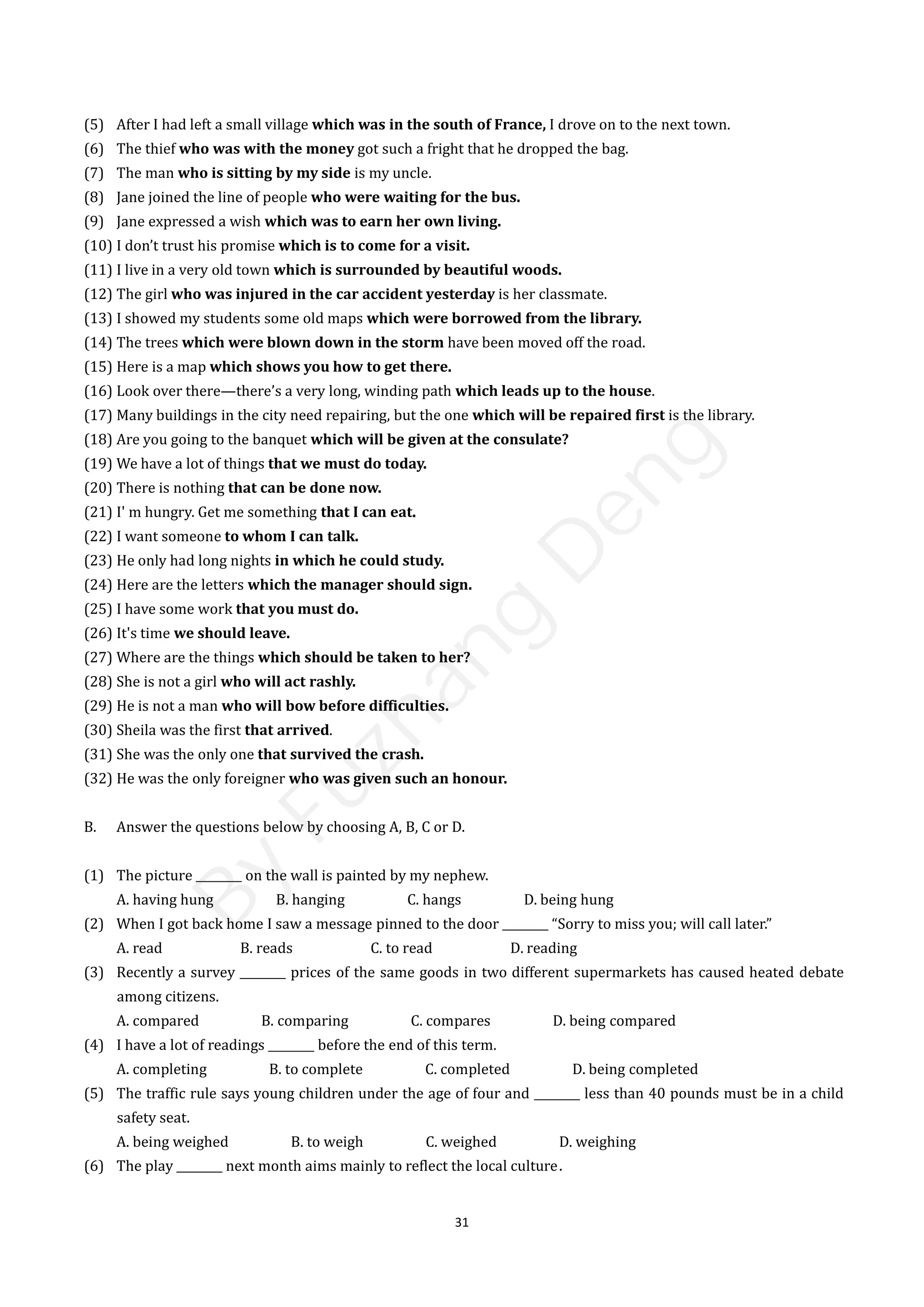 31
(5) After I had left a small village which was in the south of France, I drove on to the next town.
(6) The thief who was with the money got such a fright that he dropped the bag.
(7) The man who is sitting by my side is my uncle.
(8) Jane joined the line of people who were waiting for the bus.
(9) Jane expressed a wish which was to earn her own living.
(10) I don’t trust his promise which is to come for a visit.
(11) I live in a very old town which is surrounded by beautiful woods.
(12) The girl who was injured in the car accident yesterday is her classmate.
(13) I showed my students some old maps which were borrowed from the library.
(14) The trees which were blown down in the storm have been moved off the road.
(15) Here is a map which shows you how to get there.
(16) Look over there—there’s a very long, winding path which leads up to the house.
(17) Many buildings in the city need repairing, but the one which will be repaired first is the library.
(18) Are you going to the banquet which will be given at the consulate?
(19) We have a lot of things that we must do today.
(20) There is nothing that can be done now.
(21) I' m hungry. Get me something that I can eat.
(22) I want someone to whom I can talk.
(23) He only had long nights in which he could study.
(24) Here are the letters which the manager should sign.
(25) I have some work that you must do.
(26) It's time we should leave.
(27) Where are the things which should be taken to her?
(28) She is not a girl who will act rashly.
(29) He is not a man who will bow before difficulties.
(30) Sheila was the first that arrived.
(31) She was the only one that survived the crash.
(32) He was the only foreigner who was given such an honour.
B. Answer the questions below by choosing A, B, C or D.
(1) The picture ________ on the wall is painted by my nephew.
A. having hung B. hanging C. hangs D. being hung
(2) When I got back home I saw a message pinned to the door ________ “Sorry to miss you; will call later.”
A. read B. reads C. to read D. reading
(3) Recently a survey ________ prices of the same goods in two different supermarkets has caused heated debate
among citizens.
A. compared B. comparing C. compares D. being compared
(4) I have a lot of readings ________ before the end of this term.
A. completing B. to complete C. completed D. being completed
(5) The traffic rule says young children under the age of four and ________ less than 40 pounds must be in a child
safety seat.
A. being weighed B. to weigh C. weighed D. weighing
(6) The play ________ next month aims mainly to reflect the local culture．
B
y
F
u
z
h
a
n
g
D
e
n
g
 