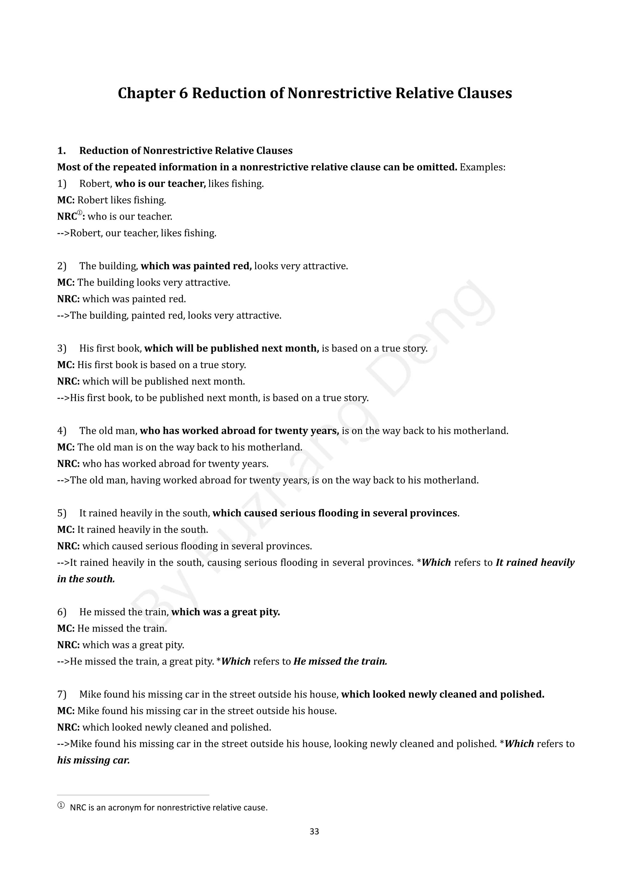 33
Chapter 6 Reduction of Nonrestrictive Relative Clauses
1. Reduction of Nonrestrictive Relative Clauses
Most of the repeated information in a nonrestrictive relative clause can be omitted. Examples:
1) Robert, who is our teacher, likes fishing.
MC: Robert likes fishing.
NRC
①
: who is our teacher.
-->Robert, our teacher, likes fishing.
2) The building, which was painted red, looks very attractive.
MC: The building looks very attractive.
NRC: which was painted red.
-->The building, painted red, looks very attractive.
3) His first book, which will be published next month, is based on a true story.
MC: His first book is based on a true story.
NRC: which will be published next month.
-->His first book, to be published next month, is based on a true story.
4) The old man, who has worked abroad for twenty years, is on the way back to his motherland.
MC: The old man is on the way back to his motherland.
NRC: who has worked abroad for twenty years.
-->The old man, having worked abroad for twenty years, is on the way back to his motherland.
5) It rained heavily in the south, which caused serious flooding in several provinces.
MC: It rained heavily in the south.
NRC: which caused serious flooding in several provinces.
-->It rained heavily in the south, causing serious flooding in several provinces. *Which refers to It rained heavily
in the south.
6) He missed the train, which was a great pity.
MC: He missed the train.
NRC: which was a great pity.
-->He missed the train, a great pity. *Which refers to He missed the train.
7) Mike found his missing car in the street outside his house, which looked newly cleaned and polished.
MC: Mike found his missing car in the street outside his house.
NRC: which looked newly cleaned and polished.
-->Mike found his missing car in the street outside his house, looking newly cleaned and polished. *Which refers to
his missing car.
①
NRC is an acronym for nonrestrictive relative cause.
B
y
F
u
z
h
a
n
g
D
e
n
g
 