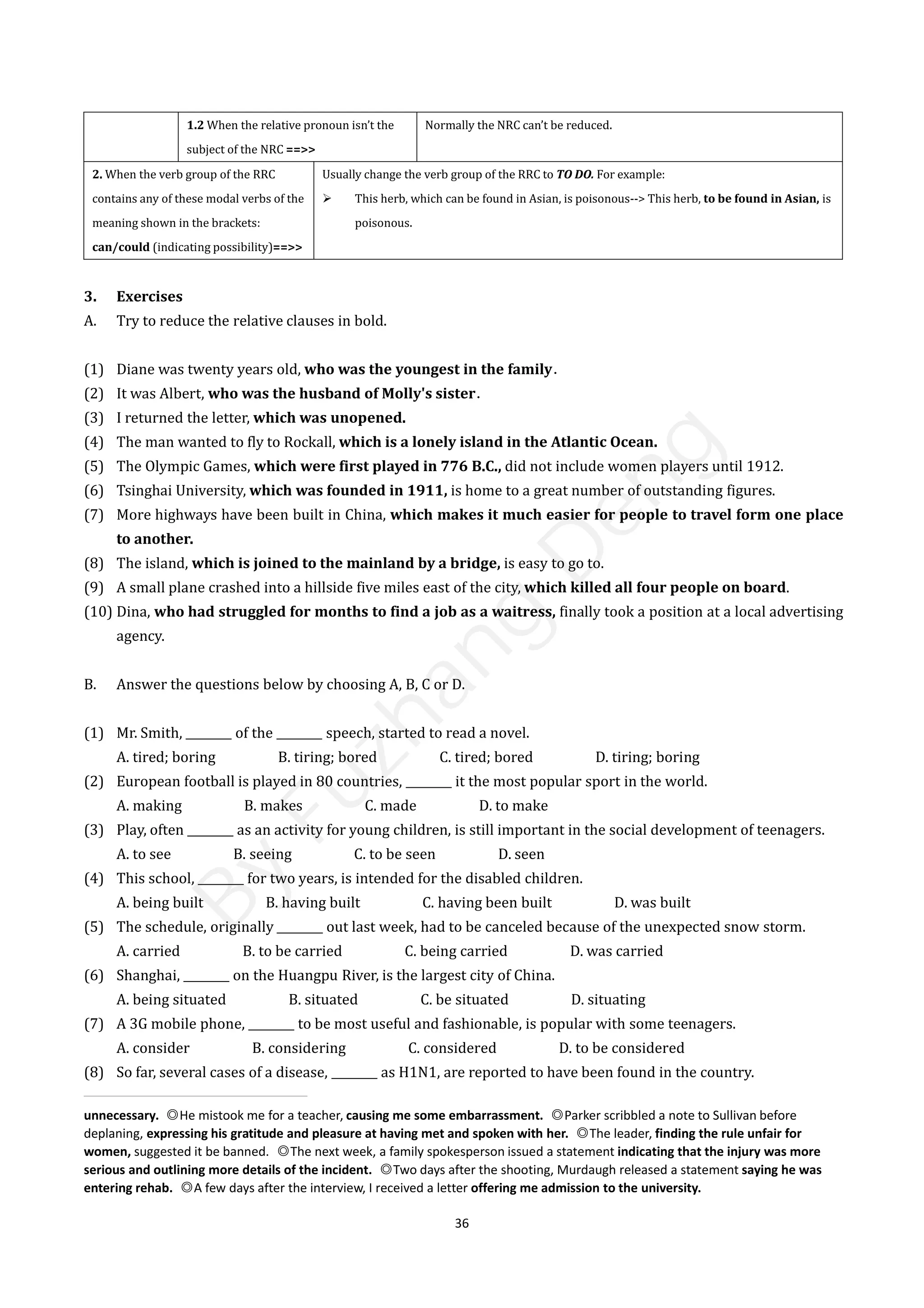 36
1.2 When the relative pronoun isn’t the
subject of the NRC ==>>
Normally the NRC can’t be reduced.
2. When the verb group of the RRC
contains any of these modal verbs of the
meaning shown in the brackets:
can/could (indicating possibility)==>>
Usually change the verb group of the RRC to TO DO. For example:
 This herb, which can be found in Asian, is poisonous--> This herb, to be found in Asian, is
poisonous.
3. Exercises
A. Try to reduce the relative clauses in bold.
(1) Diane was twenty years old, who was the youngest in the family．
(2) It was Albert, who was the husband of Molly's sister．
(3) I returned the letter, which was unopened.
(4) The man wanted to fly to Rockall, which is a lonely island in the Atlantic Ocean.
(5) The Olympic Games, which were first played in 776 B.C., did not include women players until 1912.
(6) Tsinghai University, which was founded in 1911, is home to a great number of outstanding figures.
(7) More highways have been built in China, which makes it much easier for people to travel form one place
to another.
(8) The island, which is joined to the mainland by a bridge, is easy to go to.
(9) A small plane crashed into a hillside five miles east of the city, which killed all four people on board.
(10) Dina, who had struggled for months to find a job as a waitress, finally took a position at a local advertising
agency.
B. Answer the questions below by choosing A, B, C or D.
(1) Mr. Smith, ________ of the ________ speech, started to read a novel.
A. tired; boring B. tiring; bored C. tired; bored D. tiring; boring
(2) European football is played in 80 countries, ________ it the most popular sport in the world.
A. making B. makes C. made D. to make
(3) Play, often ________ as an activity for young children, is still important in the social development of teenagers.
A. to see B. seeing C. to be seen D. seen
(4) This school, ________ for two years, is intended for the disabled children.
A. being built B. having built C. having been built D. was built
(5) The schedule, originally ________ out last week, had to be canceled because of the unexpected snow storm.
A. carried B. to be carried C. being carried D. was carried
(6) Shanghai, ________ on the Huangpu River, is the largest city of China.
A. being situated B. situated C. be situated D. situating
(7) A 3G mobile phone, ________ to be most useful and fashionable, is popular with some teenagers.
A. consider B. considering C. considered D. to be considered
(8) So far, several cases of a disease, ________ as H1N1, are reported to have been found in the country.
unnecessary. ◎He mistook me for a teacher, causing me some embarrassment. ◎Parker scribbled a note to Sullivan before
deplaning, expressing his gratitude and pleasure at having met and spoken with her. ◎The leader, finding the rule unfair for
women, suggested it be banned. ◎The next week, a family spokesperson issued a statement indicating that the injury was more
serious and outlining more details of the incident. ◎Two days after the shooting, Murdaugh released a statement saying he was
entering rehab. ◎A few days after the interview, I received a letter offering me admission to the university.
B
y
F
u
z
h
a
n
g
D
e
n
g
 