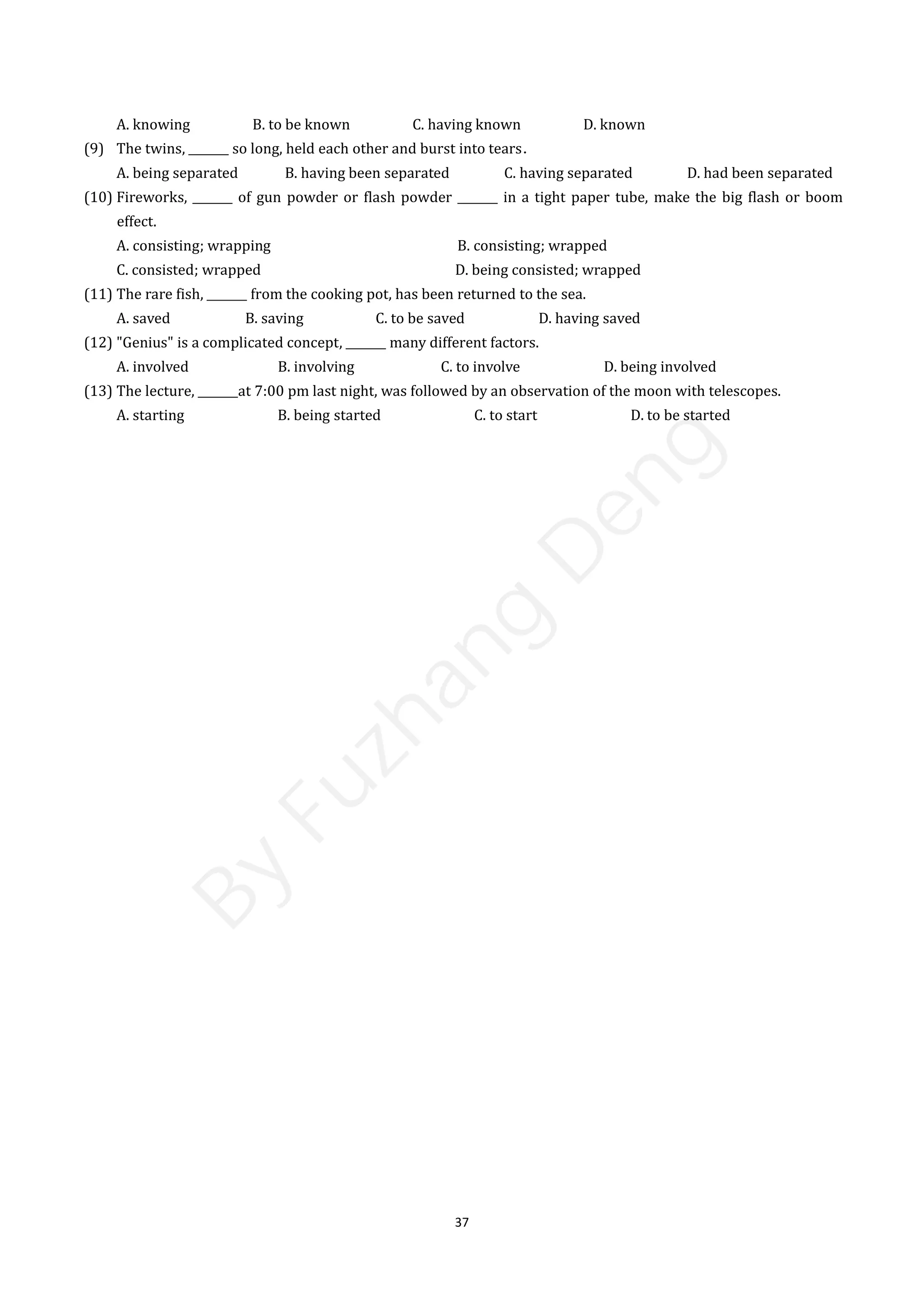 37
A. knowing B. to be known C. having known D. known
(9) The twins, _______ so long, held each other and burst into tears．
A. being separated B. having been separated C. having separated D. had been separated
(10) Fireworks, _______ of gun powder or flash powder _______ in a tight paper tube, make the big flash or boom
effect.
A. consisting; wrapping B. consisting; wrapped
C. consisted; wrapped D. being consisted; wrapped
(11) The rare fish, _______ from the cooking pot, has been returned to the sea.
A. saved B. saving C. to be saved D. having saved
(12) "Genius" is a complicated concept, _______ many different factors.
A. involved B. involving C. to involve D. being involved
(13) The lecture, _______at 7:00 pm last night, was followed by an observation of the moon with telescopes.
A. starting B. being started C. to start D. to be started
B
y
F
u
z
h
a
n
g
D
e
n
g
 